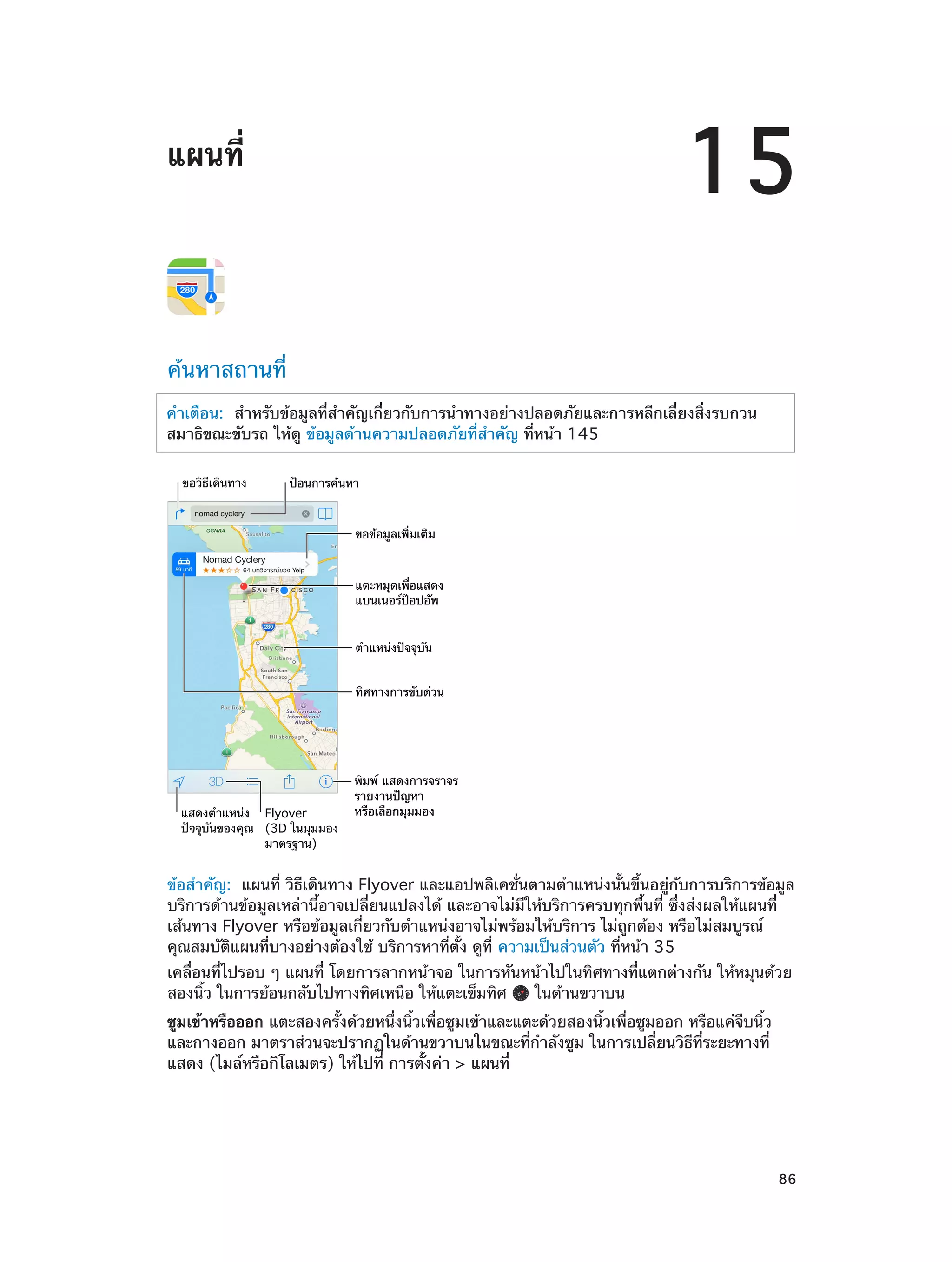 15

แผนที่

ค้นหาสถานที่
คำ�เตือน:  สำ�หรับข้อมูลที่ส�คัญเกี่ยวกับการนำ�ทางอย่างปลอดภัยและการหลีกเลี่ยงสิ่งรบกวน
ำ
สมาธิขณะขับรถ ให้ดู ข้อมูลด้านความปลอดภัยที่ส�คัญ ที่หน้า 145
ำ
ขอวิธีเดินทาง

ป�อนการค�นหา

ขอข�อมูลเพิ่มเติม

แตะหมุดเพื่อแสดง
แบนเนอร�ป�อปอัพ
ตำแหน�งป�จจุบัน
ทิศทางการขับด�วน

แสดงตำแหน�ง Flyover
ป�จจุบันของคุณ (3D ในมุมมอง
มาตรฐาน)

พิมพ� แสดงการจราจร
รายงานป�ญหา
หรือเลือกมุมมอง

ข้อสำ�คัญ:  แผนที่ วิธีเดินทาง Flyover และแอปพลิเคชั่นตามตำ�แหน่งนั้นขึ้นอยู่กับการบริการข้อมูล
บริการด้านข้อมูลเหล่านี้อาจเปลี่ยนแปลงได้ และอาจไม่มีให้บริการครบทุกพื้นที่ ซึ่งส่งผลให้แผนที่
เส้นทาง Flyover หรือข้อมูลเกี่ยวกับตำ�แหน่งอาจไม่พร้อมให้บริการ ไม่ถูกต้อง หรือไม่สมบูรณ์
คุณสมบัติแผนที่บางอย่างต้องใช้ บริการหาที่ตั้ง ดูที่ ความเป็นส่วนตัว ที่หน้า 35
เคลื่อนที่ไปรอบ ๆ แผนที่ โดยการลากหน้าจอ ในการหันหน้าไปในทิศทางที่แตกต่างกัน ให้หมุนด้วย
สองนิ้ว ในการย้อนกลับไปทางทิศเหนือ ให้แตะเข็มทิศ
ในด้านขวาบน

ซูมเข้าหรือออก แตะสองครั้งด้วยหนึ่งนิ้วเพื่อซูมเข้าและแตะด้วยสองนิ้วเพื่อซูมออก หรือแค่จีบนิ้ว
และกางออก มาตราส่วนจะปรากฏในด้านขวาบนในขณะที่ก�ลังซูม ในการเปลี่ยนวิธีที่ระยะทางที่
ำ
แสดง (ไมล์หรือกิโลเมตร) ให้ไปที่ การตั้งค่า > แผนที่

		

86

 