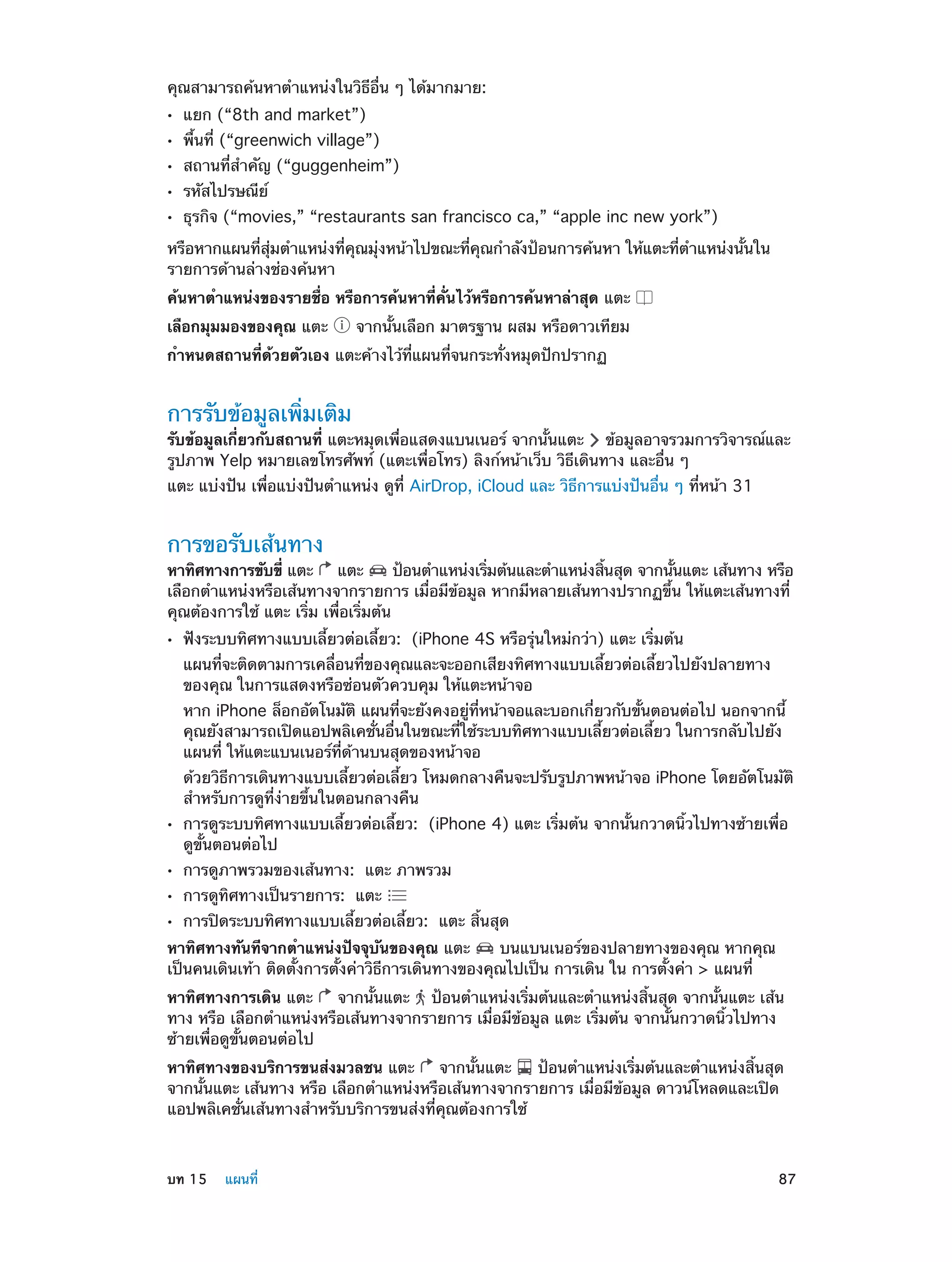 คุณสามารถค้นหาตำ�แหน่งในวิธีอื่น ๆ ได้มากมาย:
••
••
••
••
••

แยก (“8th and market”)

พื้นที่ (“greenwich village”)

สถานที่สำ�คัญ (“guggenheim”)
รหัสไปรษณีย์

ธุรกิจ (“movies,” “restaurants san francisco ca,” “apple inc new york”)

หรือหากแผนที่สุ่มตำ�แหน่งที่คุณมุ่งหน้าไปขณะที่คุณกำ�ลังป้อนการค้นหา ให้แตะที่ตำ�แหน่งนั้นใน
รายการด้านล่างช่องค้นหา
ค้นหาตำ�แหน่งของรายชื่อ หรือการค้นหาที่คั่นไว้หรือการค้นหาล่าสุด แตะ
เลือกมุมมองของคุณ แตะ

จากนั้นเลือก มาตรฐาน ผสม หรือดาวเทียม

กำ�หนดสถานที่ด้วยตัวเอง แตะค้างไว้ที่แผนที่จนกระทั่งหมุดปักปรากฏ

การรับข้อมูลเพิ่มเติม

รับข้อมูลเกี่ยวกับสถานที่ แตะหมุดเพื่อแสดงแบนเนอร์ จากนั้นแตะ ข้อมูลอาจรวมการวิจารณ์และ
รูปภาพ Yelp หมายเลขโทรศัพท์ (แตะเพื่อโทร) ลิงก์หน้าเว็บ วิธีเดินทาง และอื่น ๆ
แตะ แบ่งปัน เพื่อแบ่งปันตำ�แหน่ง ดูที่ AirDrop, iCloud และ วิธีการแบ่งปันอื่น ๆ ที่หน้า 31

การขอรับเส้นทาง

หาทิศทางการขับขี่ แตะ
แตะ
ป้อนตำ�แหน่งเริมต้นและตำ�แหน่งสินสุด จากนันแตะ เส้นทาง หรือ
่
้
้
เลือกตำ�แหน่งหรือเส้นทางจากรายการ เมื่อมีข้อมูล หากมีหลายเส้นทางปรากฏขึ้น ให้แตะเส้นทางที่
คุณต้องการใช้ แตะ เริ่ม เพื่อเริ่มต้น
••

ฟังระบบทิศทางแบบเลี้ยวต่อเลี้ยว:  (iPhone 4S หรือรุ่นใหม่กว่า) แตะ เริ่มต้น

แผนที่จะติดตามการเคลื่อนที่ของคุณและจะออกเสียงทิศทางแบบเลี้ยวต่อเลี้ยวไปยังปลายทาง
ของคุณ ในการแสดงหรือซ่อนตัวควบคุม ให้แตะหน้าจอ

หาก iPhone ล็อกอัตโนมัติ แผนที่จะยังคงอยู่ที่หน้าจอและบอกเกี่ยวกับขั้นตอนต่อไป นอกจากนี้
คุณยังสามารถเปิดแอปพลิเคชั่นอื่นในขณะที่ใช้ระบบทิศทางแบบเลี้ยวต่อเลี้ยว ในการกลับไปยัง
แผนที่ ให้แตะแบนเนอร์ที่ด้านบนสุดของหน้าจอ

ด้วยวิธีการเดินทางแบบเลี้ยวต่อเลี้ยว โหมดกลางคืนจะปรับรูปภาพหน้าจอ iPhone โดยอัตโนมัติ
สำ�หรับการดูที่ง่ายขึ้นในตอนกลางคืน
••
••
••
••

การดูระบบทิศทางแบบเลี้ยวต่อเลี้ยว:  (iPhone 4) แตะ เริ่มต้น จากนั้นกวาดนิ้วไปทางซ้ายเพื่อ
ดูขั้นตอนต่อไป
การดูภาพรวมของเส้นทาง:  แตะ ภาพรวม
การดูทิศทางเป็นรายการ:  แตะ

การปิดระบบทิศทางแบบเลี้ยวต่อเลี้ยว:  แตะ สิ้นสุด

หาทิศทางทันทีจากตำ�แหน่งปัจจุบันของคุณ แตะ
บนแบนเนอร์ของปลายทางของคุณ หากคุณ
เป็นคนเดินเท้า ติดตั้งการตั้งค่าวิธีการเดินทางของคุณไปเป็น การเดิน ใน การตั้งค่า > แผนที่
หาทิศทางการเดิน แตะ
จากนั้นแตะ ป้อนตำ�แหน่งเริ่มต้นและตำ�แหน่งสิ้นสุด จากนั้นแตะ เส้น
ทาง หรือ เลือกตำ�แหน่งหรือเส้นทางจากรายการ เมื่อมีข้อมูล แตะ เริ่มต้น จากนั้นกวาดนิ้วไปทาง
ซ้ายเพื่อดูขั้นตอนต่อไป
หาทิศทางของบริการขนส่งมวลชน แตะ
จากนั้นแตะ
ป้อนตำ�แหน่งเริ่มต้นและตำ�แหน่งสิ้นสุด
จากนั้นแตะ เส้นทาง หรือ เลือกตำ�แหน่งหรือเส้นทางจากรายการ เมื่อมีข้อมูล ดาวน์โหลดและเปิด
แอปพลิเคชั่นเส้นทางสำ�หรับบริการขนส่งที่คุณต้องการใช้

	

บท 15    แผนที่	

87

 