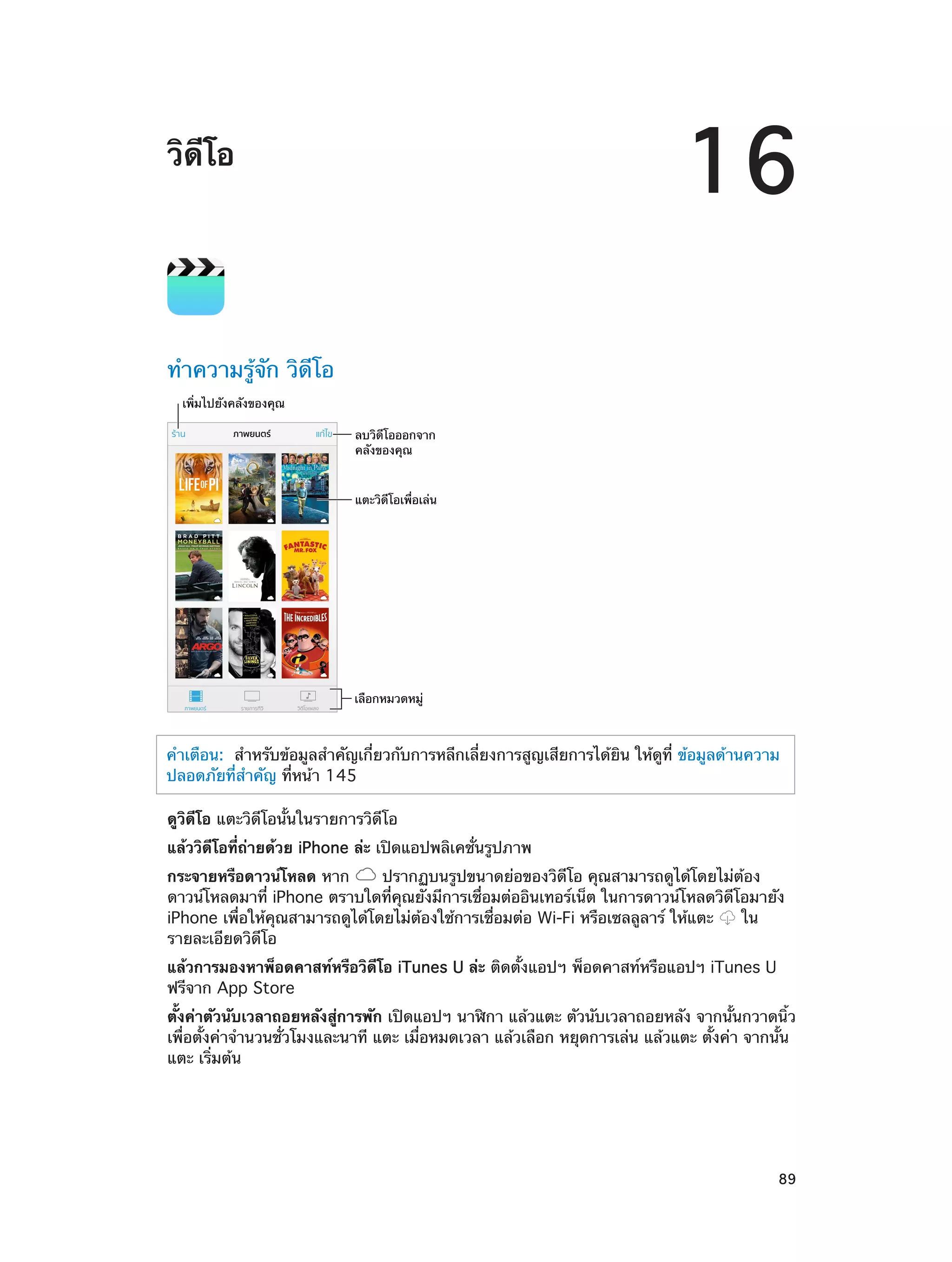 16

วิดีโอ

ทำ�ความรู้จัก วิดีโอ
เพิ่มไปยังคลังของคุณ
ลบวิดีโอออกจาก
คลังของคุณ
แตะวิดีโอเพื่อเล�น

เลือกหมวดหมู�

คำ�เตือน:  สำ�หรับข้อมูลสำ�คัญเกี่ยวกับการหลีกเลี่ยงการสูญเสียการได้ยิน ให้ดูที่ ข้อมูลด้านความ
ปลอดภัยที่ส�คัญ ที่หน้า 145
ำ
ดูวิดีโอ แตะวิดีโอนั้นในรายการวิดีโอ
แล้ววิดีโอที่ถ่ายด้วย iPhone ล่ะ เปิดแอปพลิเคชั่นรูปภาพ
กระจายหรือดาวน์โหลด หาก
ปรากฏบนรูปขนาดย่อของวิดีโอ คุณสามารถดูได้โดยไม่ต้อง
ดาวน์โหลดมาที่ iPhone ตราบใดที่คุณยังมีการเชื่อมต่ออินเทอร์เน็ต ในการดาวน์โหลดวิดีโอมายัง
iPhone เพื่อให้คุณสามารถดูได้โดยไม่ต้องใช้การเชื่อมต่อ Wi-Fi หรือเซลลูลาร์ ให้แตะ
ใน
รายละเอียดวิดีโอ
แล้วการมองหาพ็อดคาสท์หรือวิดีโอ iTunes U ล่ะ ติดตั้งแอปฯ พ็อดคาสท์หรือแอปฯ iTunes U
ฟรีจาก App Store
ตั้งค่าตัวนับเวลาถอยหลังสู่การพัก เปิดแอปฯ นาฬิกา แล้วแตะ ตัวนับเวลาถอยหลัง จากนั้นกวาดนิ้ว
เพื่อตั้งค่าจำ�นวนชั่วโมงและนาที แตะ เมื่อหมดเวลา แล้วเลือก หยุดการเล่น แล้วแตะ ตั้งค่า จากนั้น
แตะ เริ่มต้น

		

89

 