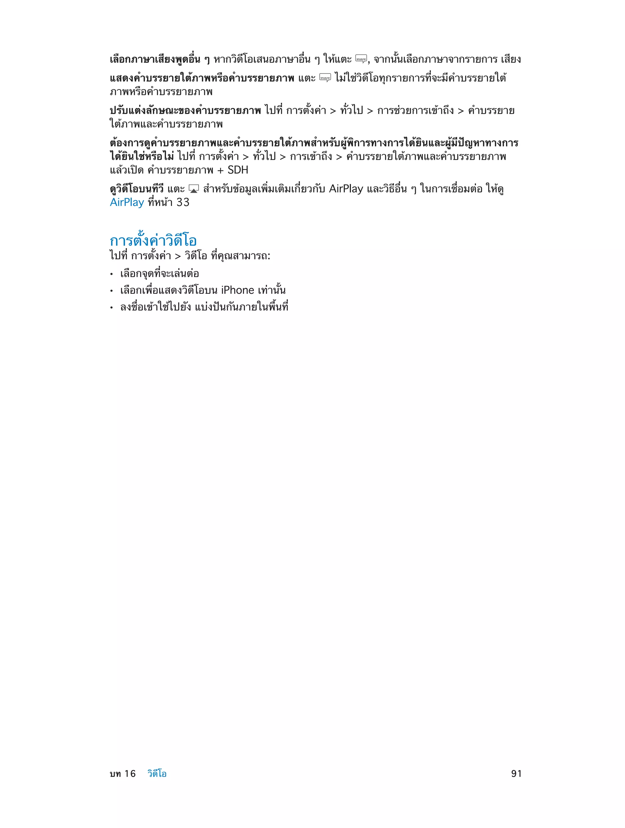 เลือกภาษาเสียงพูดอืน ๆ หากวิดโอเสนอภาษาอืน ๆ ให้แตะ
่
ี
่
แสดงคำ�บรรยายใต้ภาพหรือคำ�บรรยายภาพ แตะ
ภาพหรือคำ�บรรยายภาพ

, จากนันเลือกภาษาจากรายการ เสียง
้

ไม่ใช่วิดีโอทุกรายการที่จะมีคำ�บรรยายใต้

ปรับแต่งลักษณะของคำ�บรรยายภาพ ไปที่ การตั้งค่า > ทั่วไป > การช่วยการเข้าถึง > คำ�บรรยาย
ใต้ภาพและคำ�บรรยายภาพ
ต้องการดูคำ�บรรยายภาพและคำ�บรรยายใต้ภาพสำ�หรับผู้พิการทางการได้ยินและผู้มีปัญหาทางการ
ได้ยินใช่หรือไม่ ไปที่ การตั้งค่า > ทั่วไป > การเข้าถึง > คำ�บรรยายใต้ภาพและคำ�บรรยายภาพ
แล้วเปิด คำ�บรรยายภาพ + SDH
ดูวิดีโอบนทีวี แตะ
AirPlay ที่หน้า 33

สำ�หรับข้อมูลเพิ่มเติมเกี่ยวกับ AirPlay และวิธีอื่น ๆ ในการเชื่อมต่อ ให้ดู

การตั้งค่าวิดีโอ

ไปที่ การตั้งค่า > วิดีโอ ที่คุณสามารถ:
••
••
••

	

เลือกจุดที่จะเล่นต่อ

เลือกเพื่อแสดงวิดีโอบน iPhone เท่านั้น

ลงชื่อเข้าใช้ไปยัง แบ่งปันกันภายในพื้นที่

บท 16    วิดีโอ	

91

 