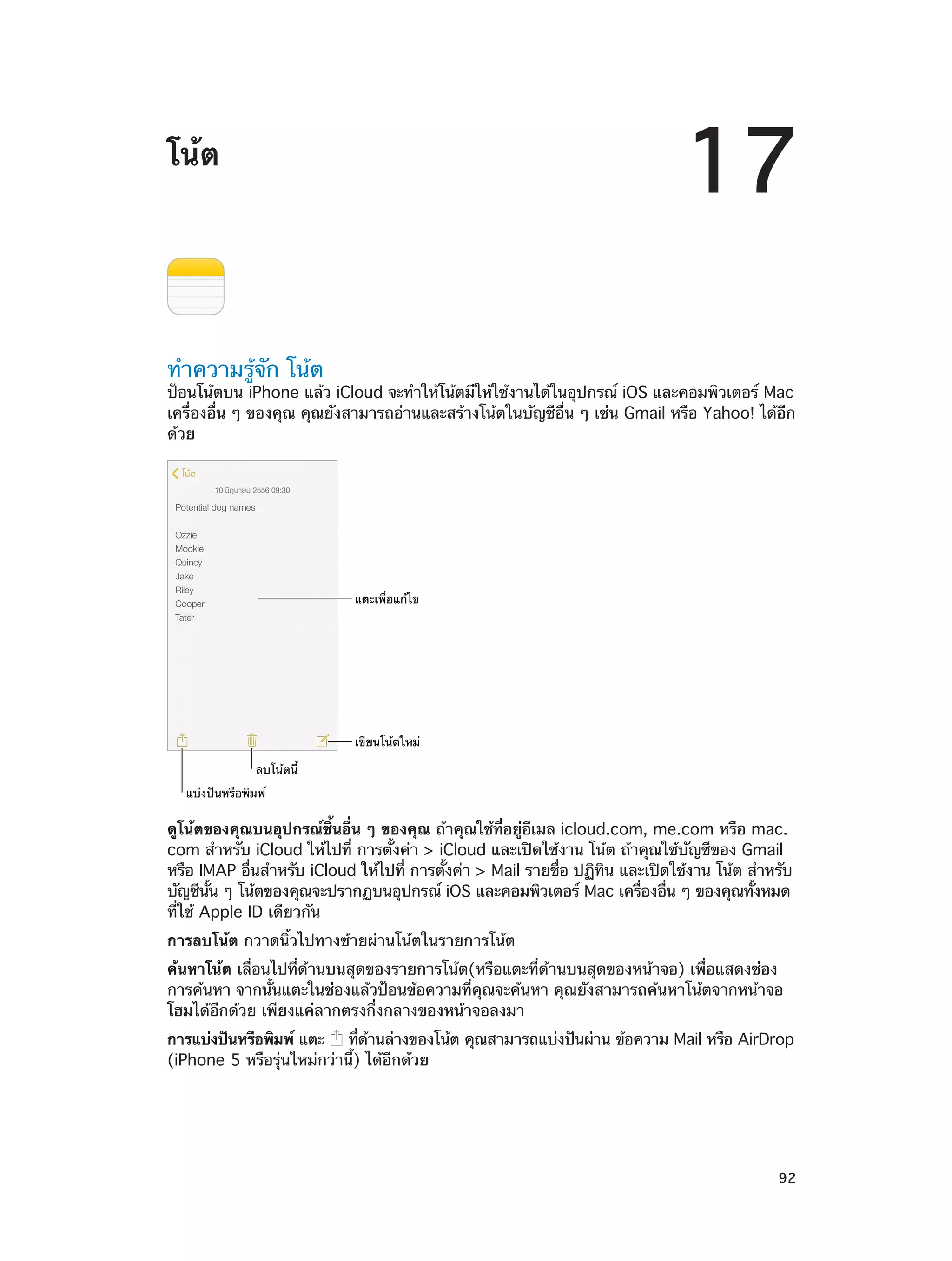 17

โน้ต

ทำ�ความรู้จัก โน้ต

ป้อนโน้ตบน iPhone แล้ว iCloud จะทำ�ให้โน้ตมีให้ใช้งานได้ในอุปกรณ์ iOS และคอมพิวเตอร์ Mac
เครื่องอื่น ๆ ของคุณ คุณยังสามารถอ่านและสร้างโน้ตในบัญชีอื่น ๆ เช่น Gmail หรือ Yahoo! ได้อีก
ด้วย

แตะเพื่อแก�ไข

เขียนโน�ตใหม�
ลบโน�ตนี้
แบ�งป�นหรือพิมพ�

ดูโน้ตของคุณบนอุปกรณ์ชิ้นอื่น ๆ ของคุณ ถ้าคุณใช้ที่อยู่อีเมล icloud.com, me.com หรือ mac.
com สำ�หรับ iCloud ให้ไปที่ การตั้งค่า > iCloud และเปิดใช้งาน โน้ต ถ้าคุณใช้บัญชีของ Gmail
หรือ IMAP อืนสำ�หรับ iCloud ให้ไปที่ การตังค่า > Mail รายชือ ปฏิทน และเปิดใช้งาน โน้ต สำ�หรับ
่
้
่
ิ
บัญชีนน ๆ โน้ตของคุณจะปรากฏบนอุปกรณ์ iOS และคอมพิวเตอร์ Mac เครืองอืน ๆ ของคุณทังหมด
้ั
่
่
้
ที่ใช้ Apple ID เดียวกัน
การลบโน้ต กวาดนิ้วไปทางซ้ายผ่านโน้ตในรายการโน้ต
ค้นหาโน้ต เลื่อนไปที่ด้านบนสุดของรายการโน้ต(หรือแตะที่ด้านบนสุดของหน้าจอ) เพื่อแสดงช่อง
การค้นหา จากนั้นแตะในช่องแล้วป้อนข้อความที่คุณจะค้นหา คุณยังสามารถค้นหาโน้ตจากหน้าจอ
โฮมได้อีกด้วย เพียงแค่ลากตรงกึ่งกลางของหน้าจอลงมา
การแบ่งปันหรือพิมพ์ แตะ
ทีดานล่างของโน้ต คุณสามารถแบ่งปันผ่าน ข้อความ Mail หรือ AirDrop
่ ้
(iPhone 5 หรือรุ่นใหม่กว่านี้) ได้อีกด้วย

		

92

 
