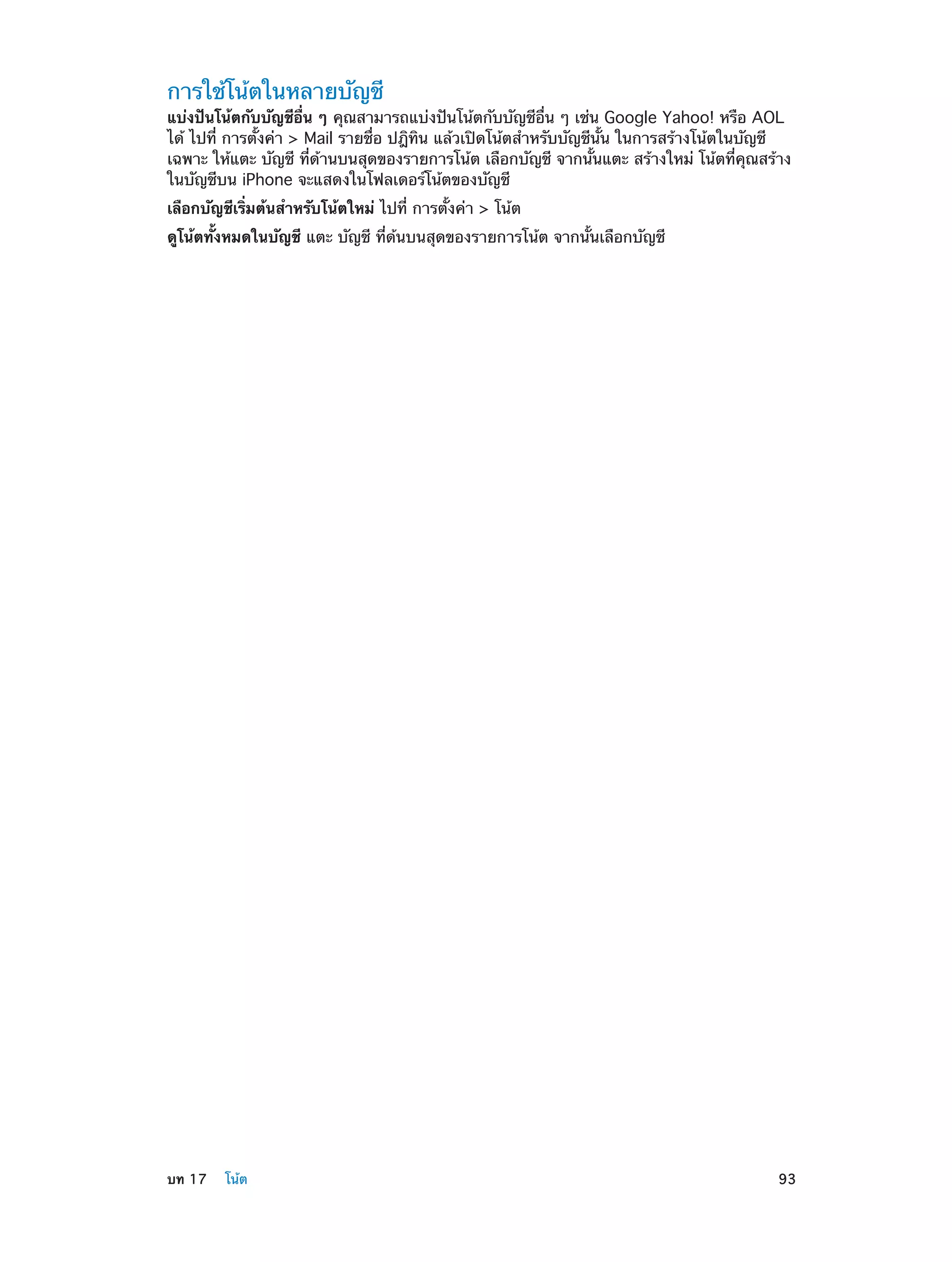 การใช้โน้ตในหลายบัญชี

แบ่งปันโน้ตกับบัญชีอื่น ๆ คุณสามารถแบ่งปันโน้ตกับบัญชีอื่น ๆ เช่น Google Yahoo! หรือ AOL
ได้ ไปที่ การตั้งค่า > Mail รายชื่อ ปฎิทิน แล้วเปิดโน้ตสำ�หรับบัญชีนั้น ในการสร้างโน้ตในบัญชี
เฉพาะ ให้แตะ บัญชี ที่ด้านบนสุดของรายการโน้ต เลือกบัญชี จากนั้นแตะ สร้างใหม่ โน้ตที่คุณสร้าง
ในบัญชีบน iPhone จะแสดงในโฟลเดอร์โน้ตของบัญชี
เลือกบัญชีเริ่มต้นสำ�หรับโน้ตใหม่ ไปที่ การตั้งค่า > โน้ต
ดูโน้ตทั้งหมดในบัญชี แตะ บัญชี ที่ด้นบนสุดของรายการโน้ต จากนั้นเลือกบัญชี

	

บท 17    โน้ต	

93

 