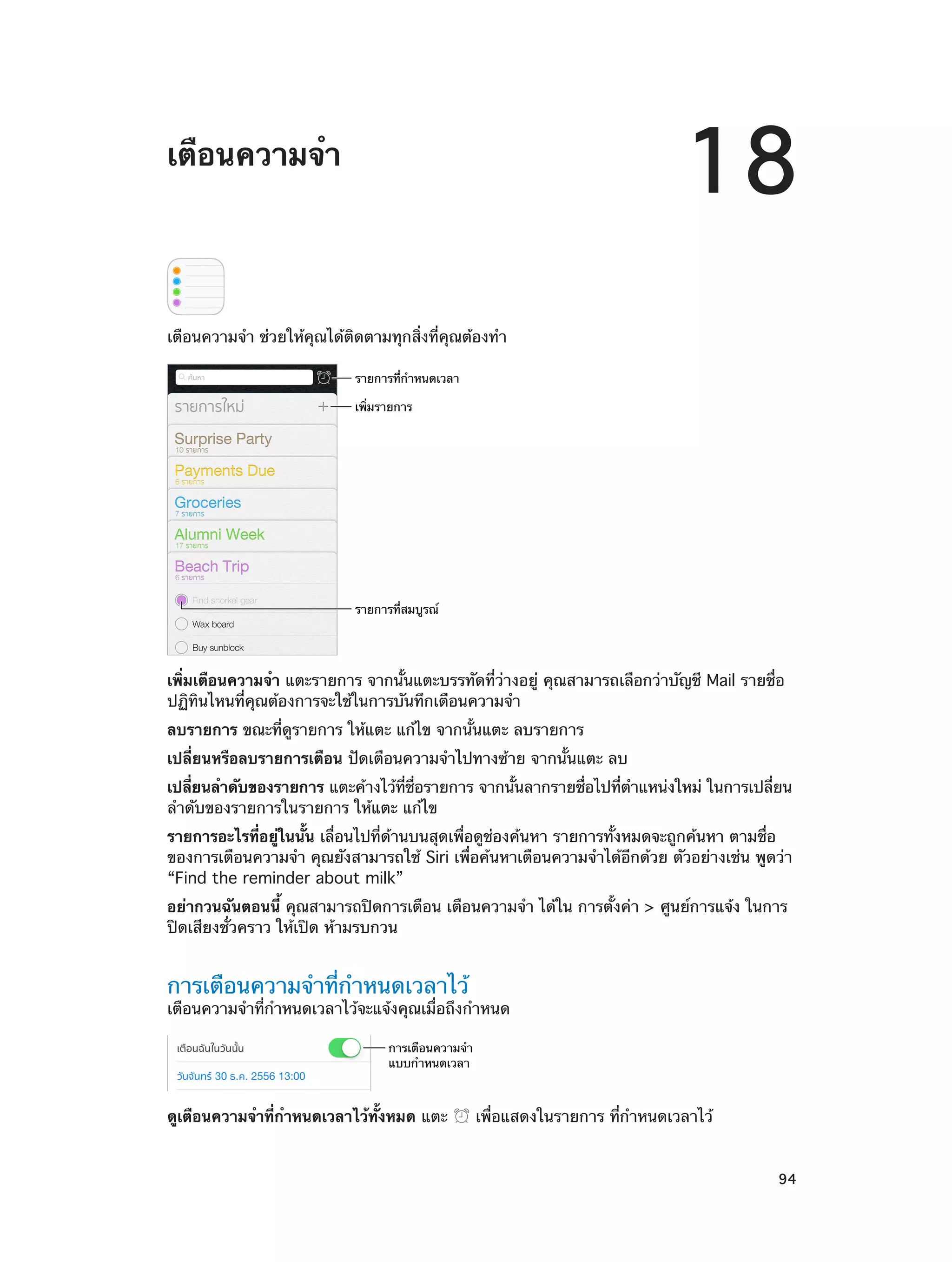 18

เตือนความจำ�

เตือนความจำ� ช่วยให้คุณได้ติดตามทุกสิ่งที่คุณต้องทำ�
รายการที่กำหนดเวลา
เพิ่มรายการ

รายการที่สมบูรณ�

เพิ่มเตือนความจำ� แตะรายการ จากนั้นแตะบรรทัดที่ว่างอยู่ คุณสามารถเลือกว่าบัญชี Mail รายชื่อ
ปฏิทินไหนที่คุณต้องการจะใช้ในการบันทึกเตือนความจำ�
ลบรายการ ขณะที่ดูรายการ ให้แตะ แก้ไข จากนั้นแตะ ลบรายการ
เปลี่ยนหรือลบรายการเตือน ปัดเตือนความจำ�ไปทางซ้าย จากนั้นแตะ ลบ
เปลียนลำ�ดับของรายการ แตะค้างไว้ทชอรายการ จากนันลากรายชือไปทีต�แหน่งใหม่ ในการเปลียน
่
่ี ่ื
้
่
่ ำ
่
ลำ�ดับของรายการในรายการ ให้แตะ แก้ไข
รายการอะไรที่อยู่ในนั้น เลื่อนไปที่ด้านบนสุดเพื่อดูช่องค้นหา รายการทั้งหมดจะถูกค้นหา ตามชื่อ
ของการเตือนความจำ� คุณยังสามารถใช้ Siri เพื่อค้นหาเตือนความจำ�ได้อีกด้วย ตัวอย่างเช่น พูดว่า
“Find the reminder about milk”
อย่ากวนฉันตอนนี้ คุณสามารถปิดการเตือน เตือนความจำ� ได้ใน การตั้งค่า > ศูนย์การแจ้ง ในการ
ปิดเสียงชั่วคราว ให้เปิด ห้ามรบกวน

การเตือนความจำ�ที่กำ�หนดเวลาไว้

เตือนความจำ�ที่กำ�หนดเวลาไว้จะแจ้งคุณเมื่อถึงกำ�หนด
การเตือนความจำ
แบบกำหนดเวลา

ดูเตือนความจำ�ที่กำ�หนดเวลาไว้ทั้งหมด แตะ
		

เพื่อแสดงในรายการ ที่กำ�หนดเวลาไว้
94

 