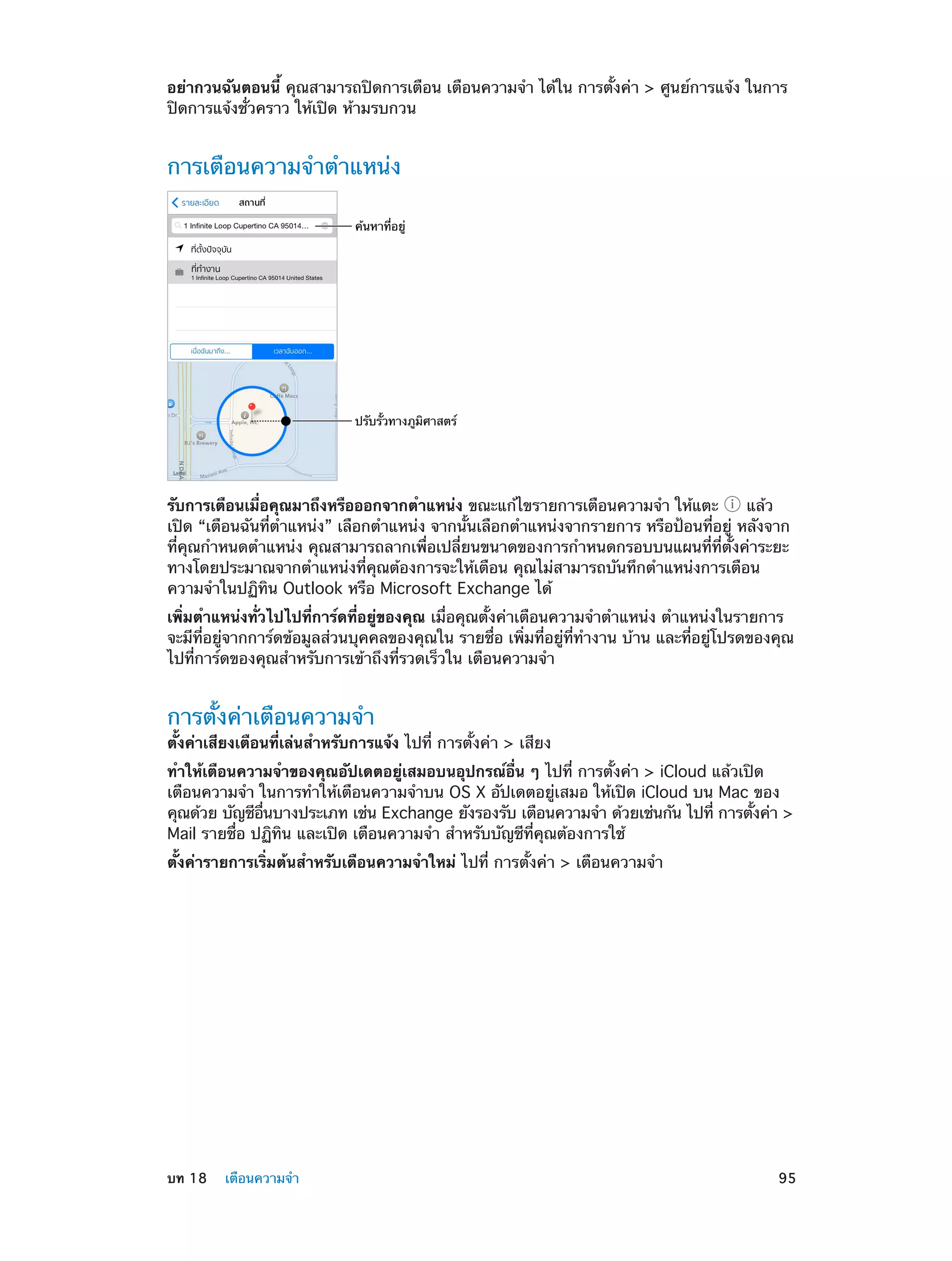 อย่ากวนฉันตอนนี้ คุณสามารถปิดการเตือน เตือนความจำ� ได้ใน การตั้งค่า > ศูนย์การแจ้ง ในการ
ปิดการแจ้งชั่วคราว ให้เปิด ห้ามรบกวน

การเตือนความจำ�ตำ�แหน่ง
ค�นหาที่อยู�

ปรับรั้วทางภูมิศาสตร�

รับการเตือนเมื่อคุณมาถึงหรือออกจากตำ�แหน่ง ขณะแก้ไขรายการเตือนความจำ� ให้แตะ
แล้ว
เปิด “เตือนฉันที่ตำ�แหน่ง” เลือกตำ�แหน่ง จากนั้นเลือกตำ�แหน่งจากรายการ หรือป้อนที่อยู่ หลังจาก
ที่คุณกำ�หนดตำ�แหน่ง คุณสามารถลากเพื่อเปลี่ยนขนาดของการกำ�หนดกรอบบนแผนที่ที่ตั้งค่าระยะ
ทางโดยประมาณจากตำ�แหน่งที่คุณต้องการจะให้เตือน คุณไม่สามารถบันทึกตำ�แหน่งการเตือน
ความจำ�ในปฏิทิน Outlook หรือ Microsoft Exchange ได้
เพิ่มตำ�แหน่งทั่วไปไปที่การ์ดที่อยู่ของคุณ เมื่อคุณตั้งค่าเตือนความจำ�ตำ�แหน่ง ตำ�แหน่งในรายการ
จะมีที่อยู่จากการ์ดข้อมูลส่วนบุคคลของคุณใน รายชื่อ เพิ่มที่อยู่ที่ทำ�งาน บ้าน และที่อยู่โปรดของคุณ
ไปที่การ์ดของคุณสำ�หรับการเข้าถึงที่รวดเร็วใน เตือนความจำ�

การตั้งค่าเตือนความจำ�

ตั้งค่าเสียงเตือนที่เล่นสำ�หรับการแจ้ง ไปที่ การตั้งค่า > เสียง
ทำ�ให้เตือนความจำ�ของคุณอัปเดตอยู่เสมอบนอุปกรณ์อื่น ๆ ไปที่ การตั้งค่า > iCloud แล้วเปิด
เตือนความจำ� ในการทำ�ให้เตือนความจำ�บน OS X อัปเดตอยู่เสมอ ให้เปิด iCloud บน Mac ของ
คุณด้วย บัญชีอนบางประเภท เช่น Exchange ยังรองรับ เตือนความจำ� ด้วยเช่นกัน ไปที่ การตังค่า >
่ื
้
Mail รายชื่อ ปฏิทิน และเปิด เตือนความจำ� สำ�หรับบัญชีที่คุณต้องการใช้
ตั้งค่ารายการเริ่มต้นสำ�หรับเตือนความจำ�ใหม่ ไปที่ การตั้งค่า > เตือนความจำ�

	

บท 18    เตือนความจำ�	

95

 