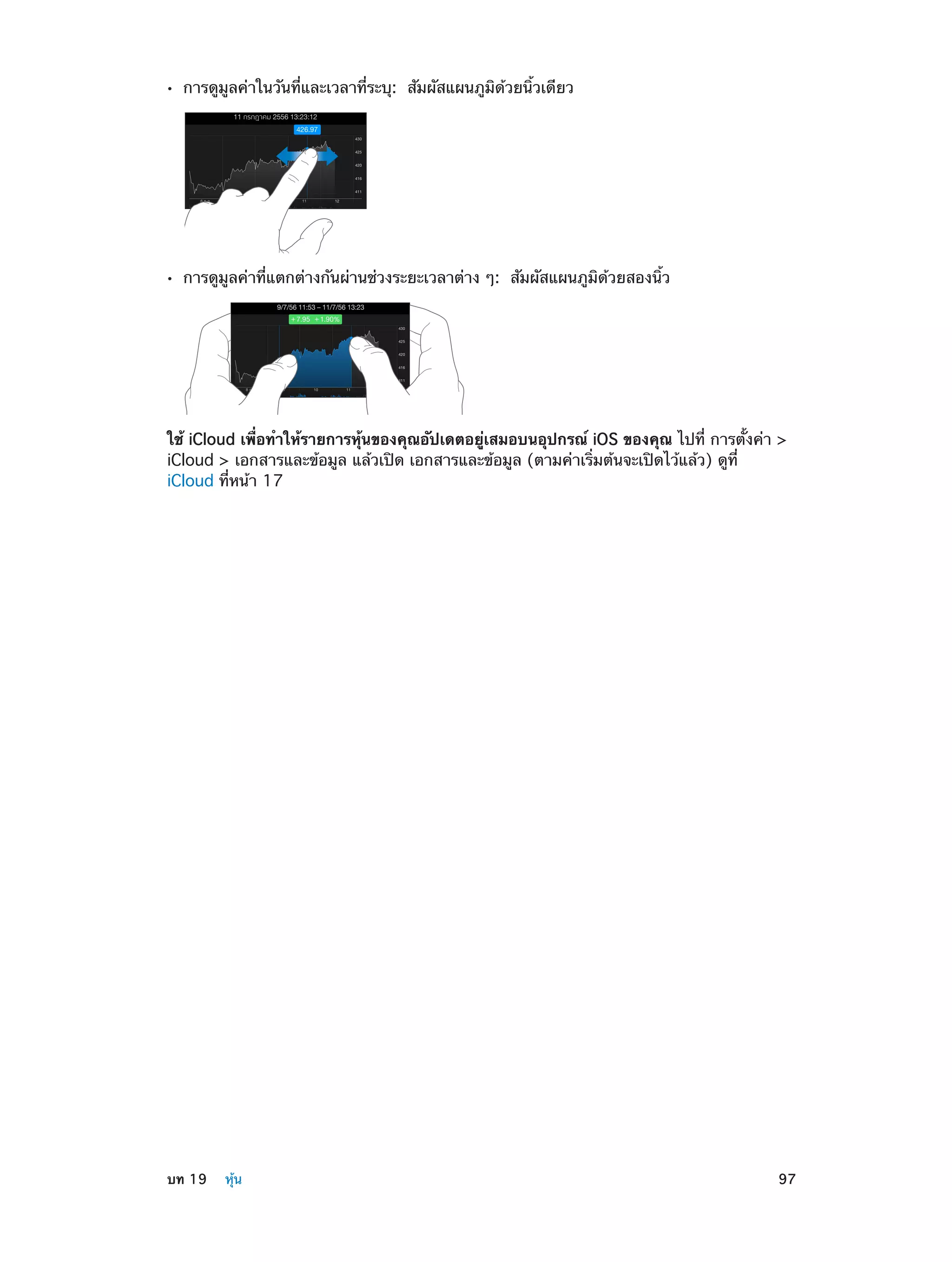 ••

การดูมูลค่าในวันที่และเวลาที่ระบุ:  สัมผัสแผนภูมิด้วยนิ้วเดียว

••

การดูมูลค่าที่แตกต่างกันผ่านช่วงระยะเวลาต่าง ๆ:  สัมผัสแผนภูมิด้วยสองนิ้ว

ใช้ iCloud เพื่อทำ�ให้รายการหุ้นของคุณอัปเดตอยู่เสมอบนอุปกรณ์ iOS ของคุณ ไปที่ การตั้งค่า >
iCloud > เอกสารและข้อมูล แล้วเปิด เอกสารและข้อมูล (ตามค่าเริ่มต้นจะเปิดไว้แล้ว) ดูที่
iCloud ที่หน้า 17

	

บท 19    หุ้น	

97

 