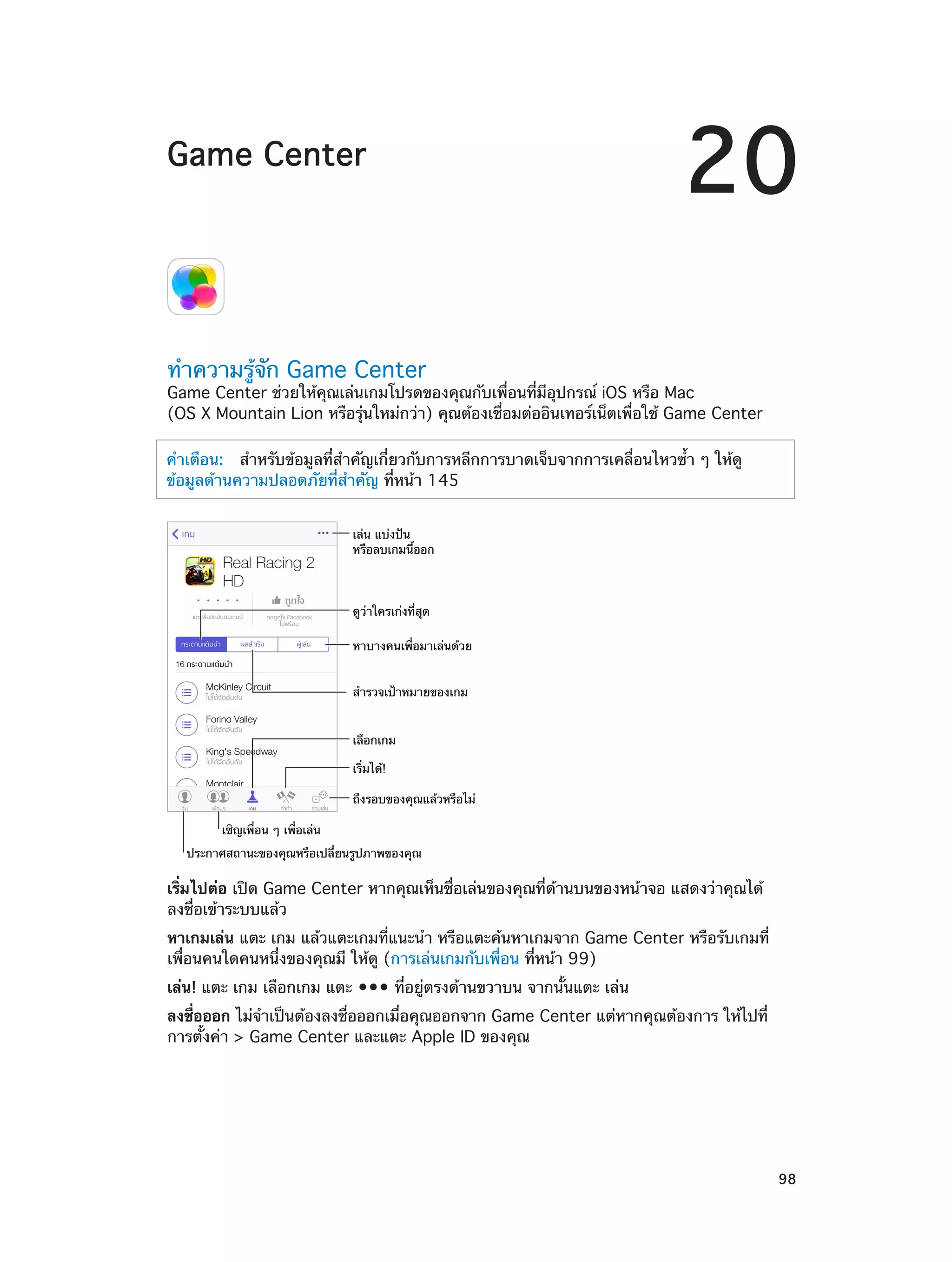 Game Center

20

ทำ�ความรู้จัก Game Center

Game Center ช่วยให้คุณเล่นเกมโปรดของคุณกับเพื่อนที่มีอุปกรณ์ iOS หรือ Mac
(OS X Mountain Lion หรือรุ่นใหม่กว่า) คุณต้องเชื่อมต่ออินเทอร์เน็ตเพื่อใช้ Game Center
คำ�เตือน:   สำ�หรับข้อมูลที่สำ�คัญเกี่ยวกับการหลีกการบาดเจ็บจากการเคลื่อนไหวซ้ำ� ๆ ให้ดู
ข้อมูลด้านความปลอดภัยที่ส�คัญ ที่หน้า 145
ำ
เล�น แบ�งป�น
หรือลบเกมนี้ออก

ดูว�าใครเก�งที่สุด
หาบางคนเพื่อมาเล�นด�วย
สำรวจเป�าหมายของเกม
เลือกเกม
เริ่มได�!
ถึงรอบของคุณแล�วหรือไม�
เชิญเพื่อน ๆ เพื่อเล�น
ประกาศสถานะของคุณหรือเปลี่ยนรูปภาพของคุณ

เริ่มไปต่อ เปิด Game Center หากคุณเห็นชื่อเล่นของคุณที่ด้านบนของหน้าจอ แสดงว่าคุณได้
ลงชื่อเข้าระบบแล้ว
หาเกมเล่น แตะ เกม แล้วแตะเกมที่แนะนำ� หรือแตะค้นหาเกมจาก Game Center หรือรับเกมที่
เพื่อนคนใดคนหนึ่งของคุณมี ให้ดู (การเล่นเกมกับเพื่อน ที่หน้า 99)
เล่น! แตะ เกม เลือกเกม แตะ ••• ที่อยู่ตรงด้านขวาบน จากนั้นแตะ เล่น
ลงชื่อออก ไม่จำ�เป็นต้องลงชื่อออกเมื่อคุณออกจาก Game Center แต่หากคุณต้องการ ให้ไปที่
การตั้งค่า > Game Center และแตะ Apple ID ของคุณ

		

98

 