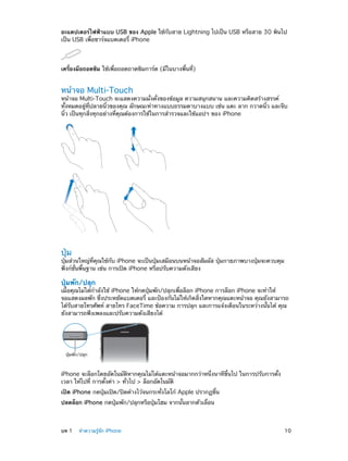 อะแดปเตอร์ไฟฟ้าแบบ USB ของ Apple ใช้กับสาย Lightning ไปเป็น USB หรือสาย 30 พินไป
เป็น USB เพื่อชาร์จแบตเตอรี่ iPhone

เครื่องมือถอดซิม ใช้เพื่อถอดถาดซิมการ์ด (มีในบางพื้นที่)

หน้าจอ Multi-Touch

หน้าจอ Multi-Touch จะแสดงความมั่งคั่งของข้อมูล ความสนุกสนาน และความคิดสร้างสรรค์
ทั้งหมดอยู่ที่ปลายนิ้วของคุณ ลักษณะท่าทางแบบธรรมดาบางแบบ เช่น แตะ ลาก กวาดนิ้ว และจีบ
นิ้ว เป็นทุกสิ่งทุกอย่างที่คุณต้องการใช้ในการสำ�รวจและใช้แอปฯ ของ iPhone

ปุ่ม

ปุ่มส่วนใหญ่ที่คุณใช้กับ iPhone จะเป็นปุ่มเสมือนบนหน้าจอสัมผัส ปุ่มกายภาพบางปุ่มจะควบคุม
ฟังก์ชั่นพื้นฐาน เช่น การเปิด iPhone หรือปรับความดังเสียง

ปุ่มพัก/ปลุก

เมื่อคุณไม่ได้กำ�ลังใช้ iPhone ให้กดปุ่มพัก/ปลุกเพื่อล็อก iPhone การล็อก iPhone จะทำ�ให้
จอแสดงผลพัก ซึ่งประหยัดแบตเตอรี่ และป้องกันไม่ให้เกิดสิ่งใดหากคุณแตะหน้าจอ คุณยังสามารถ
ได้รับสายโทรศัพท์ สายโทร FaceTime ข้อความ การปลุก และการแจ้งเตือนในระหว่างนั้นได้ คุณ
ยังสามารถฟังเพลงและปรับความดังเสียงได้

ปุ�มพัก/ปลุก

iPhone จะล็อกโดยอัตโนมัติหากคุณไม่ได้แตะหน้าจอมากกว่าหนึ่งนาทีขึ้นไป ในการปรับการตั้ง
เวลา ให้ไปที่ การตั้งค่า > ทั่วไป > ล็อกอัตโนมัติ
เปิด iPhone กดปุ่มเปิด/ปิดค้างไว้จนกระทั่งโลโก้ Apple ปรากฏขึ้น
ปลดล็อก iPhone กดปุ่มพัก/ปลุกหรือปุ่มโฮม จากนั้นลากตัวเลื่อน

	

บท 1    ทำ�ความรู้จัก iPhone	

10

 