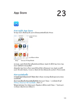 23

App Store

ทำ�ความรู้จัก App Store

ใช้ App Store เพื่อเลือกดู ซื้อ และดาวน์โหลดแอปพลิเคชั่นไปยัง iPhone
ดูรายการปรารถนา
ของคุณ

ดูการซื้อและการอัปเดต
เลือกดู

ค�นหาแอปฯ ที่กำลังถูกใช�ใกล�ฉัน

หมายเหตุ:  คุณจำ�เป็นต้องใช้การเชื่อมต่ออินเทอร์เน็ตและ Apple ID เพื่อใช้ App Store App
Store ไม่มีให้บริการครบทุกพื้นที่
เมื่อคุณเปิด App Store ครั้งแรก คุณจะได้รับแจ้งให้ดาวน์โหลดแอปฯ ของ Apple แบบฟรีที่
แนะนำ� ซึ่งรวมถึง iBooks, iTunes U, พ็อดคาสท์ ค้นหาเพื่อนของฉัน และค้นหา iPhone ของฉัน

ค้นหาแอปพลิเคชั่น

หากคุณรู้ว่าคุณกำ�ลังมองหาอะไร ให้แตะ ค้นหา หรือแตะ หมวดหมู่ เพื่อเลือกดูตามประเภทของ
แอปพลิเคชั่น
ต้องการบอกเพื่อนเกี่ยวกับแอปพลิเคชั่นหรือไม่ ค้นหาแอปฯ ให้แตะ
AirDrop, iCloud และ วิธีการแบ่งปันอื่น ๆ ที่หน้า 31

จากนั้นเลือกวิธี ดูที่

ใช้รายการปรารถนา ในการติดตามแอปฯ ที่คุณต้องการซื้อในภายหลัง ให้แตะ
จากนั้นแตะ เพิ่มลงในรายการที่ต้องการ

		

ในหน้าแอปฯ

103

 