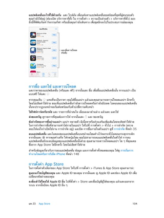 แอปพลิเคชั่นอะไรที่ใช้ด้วยกัน  แตะ ใกล้ฉัน เพื่อนค้นหาแอปพลิเคชั่นยอดนิยมที่สุดที่ผู้คนรอบตัว
คุณกำ�ลังใช้อยู่ (ต้องเปิด บริการหาที่ตั้ง ใน การตั้งค่า > ความเป็นส่วนตัว > บริการหาที่ตั้ง) ลอง
สิ่งนี้ที่พิพิธภัณฑ์ กิจกรรมกีฬา หรือเมื่อคุณกำ�ลังเดินทาง เพื่อขุดลึกลงไปในประสบการณ์ของคุณ

แตะเพื่อดาวน�โหลด
หรือซื้อ

การซื้อ แลกใช้ และดาวน์โหลด

แตะราคาของแอปพลิเคชั่น (หรือแตะ ฟรี) จากนั้นแตะ ซื้อ เพื่อซื้อแอปพลิเคชั่นนั้น หากแอปฯ เป็น
แบบฟรี ให้แตะ
หากคุณเห็น
แทนที่จะเป็นราคา คุณได้ซื้อแอปฯ แล้วและคุณสามารถดาวน์โหลดแอปฯ อีกครั้ง
โดยไม่เสียค่าใช้จ่าย ขณะที่แอปพลิเคชั่นกำ�ลังดาวน์โหลดหรือกำ�ลังอัปเดต ไอคอนของแอปพลิเคชั่น
นั้นจะปรากฏบนหน้าจอเริ่มต้นพร้อมกับตัวบ่งชี้ความคืบหน้า
ใช้กิฟท์การ์ดหรือรหัส แตะ รายการที่น่าสนใจ เลื่อนลงมาด้านล่าง แล้วแตะ แลกใช้
ส่งของขวัญ ดูรายการที่คุณต้องการให้ จากนั้นแตะ

และ ของขวัญ

ข้อจำ�กัดของการซื้อผ่านแอปฯ แอปฯ หลายตัว มีเนื้อหาหรือส่วนเสริมเพิ่มเติมโดยจะคิดค่าใช้จ่าย
ในการจำ�กัดการซื้อที่สามารถทำ�ได้ภายในแอปฯ ให้ไปที่ การตั้งค่า > ทั่วไป > การจำ�กัด (ตรวจ
สอบให้แน่ใจว่าเปิดใช้งาน การจำ�กัด อยู่) และปิด การซื้อภายในตัวแอปฯ ดูที่ การจำ�กัด ที่หน้า 35
ลบแอปพลิเคชั่น แตะไอคอนของแอปพลิเคชั่นบนหน้าจอโฮมค้างไว้จนกระทั่งไอคอนกระดุกกระดิก
จากนั้นแตะ
หากคุณทำ�เสร็จ ให้กดปุ่มโฮม คุณไม่สามารถลบแอปพลิเคชั่นในตัวได้ การลบ
แอปพลิเคชั่นยังจะลบข้อมูลของแอปพลิเคชั่นนั้นด้วย คุณสามารถดาวน์โหลดแอปฯ ใด ๆ ที่คุณเคย
ซื้อจาก App Store ได้อีกครั้ง โดยไม่เสียค่าใช้จ่าย
สำ�หรับข้อมูลเกี่ยวกับการลบแอปพลิเคชั่น ข้อมูล และการตั้งค่าทั้งหมดของคุณ ให้ดู การเริ่มการ
ทำ�งานใหม่หรือการรีเซ็ต iPhone ที่หน้า 148

การตั้งค่า App Store

ในการตั้งค่าตัวเลือกของ App Store ให้ไปที่ การตั้งค่า > iTunes & App Store คุณสามารถ:
ดูและแก้ไขบัญชีของคุณ แตะ Apple ID ของคุณ จากนั้นแตะ ดู Apple ID แตะช่อง Apple ID เพื่อ
เปลี่ยนรหัสผ่านของคุณ
ลงชื่อเข้าใช้โดยใช้ Apple ID อื่น ไปที่ตั้งค่า > Store แตะชื่อบัญชีผู้ใช้ของคุณ แล้วแตะออกจาก
ระบบ จากนั้นป้อน Apple ID อื่น ๆ

	

บท 23    App Store	

104

 