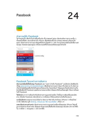 24

Passbook

ทำ�ความรู้จัก Passbook

ใช้ Passbook เพื่อเก็บใบผ่านขึ้นเครื่องบิน ตั๋วภาพยนตร์ คูปอง บัตรส่งเสริมการขาย และอื่น ๆ
ทั้งหมดในที่เดียว สแกนบัตรผ่านใน iPhone เพื่อเช็คอินเที่ยวบิน เข้าชมภาพยนตร์ หรือแลกใช้
คูปอง บัตรผ่านสามารถรวมเอาข้อมูลที่เป็นประโยชน์ต่าง ๆ เช่น จำ�นวนเงินคงเหลือในบัตรซื้อกาแฟ
ของคุณ วันหมดอายุของคูปอง หรือหมายเลขที่นั่งในคอนเสิร์ตของคุณไว้ด้วยได้

แตะบัตรผ�านเพื่อดู

Passbook ในระหว่างการเดินทาง

ค้นหาแอปพลิเคชันทีสนับสนุน Passbook แตะ “แอปฯ สำ�หรับ Passbook” บนบัตรผ่าน ยินดีตอนรับ
่ ่
้
หรือดู www.itunes.com/passbookapps เพิมบัตรผ่านจากแอปฯ อีเมล หรือ ข้อความ ใน ข้อความ
่
หรือเว็บไซต์เมื่อคุณซื้อหรือได้รับคูปองหรือของขวัญ โดยปกติแล้ว ให้คุณแตะหรือคลิกบัตรผ่านหรือ
ลิงก์เพือเพิมไปที่ Passbook คุณยังสามารถสแกนรหัสจากโฆษณาหรือใบเสร็จของผูคา ทีจะดาวน์โหลด
่ ่
้ ้ ่
ไปที่ Passbook
ใช้บัตรผ่าน หากการเตือนสำ�หรับบัตรผ่านปรากฏบนหน้าจอล็อก ให้เลื่อนการเตือนเพื่อแสดงบัตร
ผ่าน หรือเปิด Passbook เลือกบัตรผ่าน จากนั้นจ่อบาร์โค้ดบนบัตรผ่านไปที่เครื่องสแกน
แบ่งปันบัตรผ่าน คุณสามารถแบ่งปันผ่าน ข้อความ Mail หรือ AirDrop (iPhone 5 หรือรุ่นใหม่
กว่านี้) ได้อีกด้วย ดูที่ AirDrop, iCloud และ วิธีการแบ่งปันอื่น ๆ ที่หน้า 31
แสดงบัตรผ่านตามตำ�แหน่ง บัตรผ่านสามารถปรากฏบนหน้าจอล็อกเมื่อคุณปลุก iPhone ได้ถูกที่
ถูกเวลาอีกด้วย ตัวอย่างเช่น เมื่อคุณมาถึงสนามบินเพื่อขึ้นเที่ยวบินของคุณ ต้องเปิด บริการหาที่ตั้ง
ใน การตั้งค่า > ส่วนบุคคล > บริการหาที่ตั้ง

		

106

 