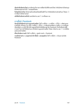 เรียงลำ�ดับบัตรผ่านใหม่ ลากบัตรผ่านในรายการเพื่อย้ายไปที่ตำ�แหน่งใหม่ ลำ�ดับบัตรผ่านใหม่จะถูก
อัปเดตบนอุปกรณ์ iOS 7 ของคุณทั้งหมด
รีเฟรชบัตรผ่านใหม่ บัตรผ่านมักจะอัปเดตโดยอัตโนมัติ ในการรีเฟรชบัตรผ่านด้วยตัวเอง ให้แตะ
จากนั้นลากบัตรผ่านลงมา
เสร็จสิ้นกับบัตรผ่านหรือไม่ แตะบัตรผ่าน แตะ

จากนั้นแตะ ลบ

การตั้งค่า Passbook

ป้องกันไม่ให้บัตรผ่านปรากฏบนหน้าจอล็อก ไปที่ การตั้งค่า > การตั้งค่า > ทั่วไป > รหัสผ่านและ
ลายนิ้วมือ (iPhone 5s) หรือ การตั้งค่า > ทั่วไป > การล็อกด้วยรหัสผ่าน (รุ่นอื่น ๆ) จากนั้นแตะ
เปิดรหัสผ่าน จากนั้น ที่ด้านใต้ อนุญาตให้เข้าถึงเมื่อล็อกอยู่ ปิด Passbook สำ�หรับบัตรผ่านที่มี
การแจ้ง ในการทำ�ให้บัตรผ่านบางใบไม่ปรากฏบนหน้าจอล็อก ให้แตะ บัตรผ่าน แตะ
จากนั้นปิด
แสดงบนหน้าจอล็อก
ตั้งค่าตัวเลือกการแจ้ง ไปที่ การตั้งค่า > ศูนย์การแจ้ง > Passbook
รวมบัตรผ่านต่าง ๆ บนอุปกรณ์ iOS ชิ้นอื่น ๆ ของคุณด้วย ไปที่ การตั้งค่า > iCloud แล้วเปิด
Passbook

	

บท 24    Passbook	

107

 