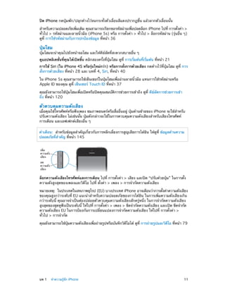 ปิด iPhone กดปุ่มพัก/ปลุกค้างไว้จนกระทั่งตัวเลื่อนสีแดงปรากฏขึ้น แล้วลากตัวเลื่อนนั้น
สำ�หรับความปลอดภัยเพิมเติม คุณสามารถเรียกขอรหัสผ่านเพือปลดล็อก iPhone ไปที่ การตังค่า >
่
่
้
ทั่วไป > รหัสผ่านและลายนิ้วมือ (iPhone 5s) หรือ การตั้งค่า > ทั่วไป > ล็อกรหัสผ่าน (รุ่นอื่น ๆ)
ดูที่ การใช้รหัสผ่านกับการปกป้องข้อมูล ที่หน้า 36

ปุ่มโฮม

ปุ่มโฮมจะนำ�คุณไปยังหน้าจอโฮม และให้คีย์ลัดที่สะดวกสบายอื่น ๆ
ดูแอปพลิเคชั่นที่คุณได้เปิดขึ้น คลิกสองครั้งที่ปุ่มโฮม ดูที่ การเริ่มต้นที่เริ่มต้น ที่หน้า 21
การใช้ Siri (ใน iPhone 4S หรือรุ่นใหม่กว่า) หรือการสั่งการด้วยเสียง กดค้างไว้ที่ปุ่มโฮม ดูที่ การ
สั่งการด้วยเสียง ที่หน้า 28 และ บทที่ 4, Siri, ที่หน้า 40
ใน iPhone 5s คุณสามารถใช้เซ็นเซอร์ในปุ่มโฮมเพื่ออ่านลายนิ้วมือ แทนการใช้รหัสผ่านหรือ
Apple ID ของคุณ ดูที่ เซ็นเซอร์ Touch ID ที่หน้า 37
คุณยังสามารถใช้ปุ่มโฮมเพื่อเปิดหรือปิดคุณสมบัติการช่วยการเข้าถึง ดูที่ คีย์ลัดการช่วยการเข้า
ถึง ที่หน้า 120

ตัวควบคุมความดังเสียง

เมื่อคุณใช้โทรศัพท์หรือฟังเพลง ชมภาพยนตร์หรือสื่ออื่นอยู่ ปุ่มด้านซ้ายของ iPhone จะใช้สำ�หรับ
ปรับความดังเสียง ไม่เช่นนั้น ปุ่มดังกล่าวจะใช้ในการควบคุมความดังเสียงสำ�หรับเสียงโทรศัพท์
การเตือน และเอฟเฟกต์เสียงอื่น ๆ
คำ�เตือน:  สำ�หรับข้อมูลสำ�คัญเกี่ยวกับการหลีกเลี่ยงการสูญเสียการได้ยิน ให้ดูที่ ข้อมูลด้านความ
ปลอดภัยที่ส�คัญ ที่หน้า 145
ำ
เพิ่ม
ความดัง
เสียง
ลด
ความดัง
เสียง

ล็อกความดังเสียงโทรศัพท์และการเตือน ไปที่ การตั้งค่า > เสียง และปิด “ปรับด้วยปุ่ม” ในการตั้ง
ความดังสูงสุดของเพลงและวิดีโอ ไปที่ ตั้งค่า > เพลง > การจำ�กัดความดังเสียง
หมายเหตุ:  ในประเทศในสหภาพยุโรป (EU) บางประเทศ iPhone อาจเตือนว่าการตังค่าความดังเสียง
้
ของคุณสูงกว่าระดับที่ EU แนะนำ�สำ�หรับความปลอดภัยของการได้ยิน ในการเพิ่มความดังเสียงเกิน
กว่าระดับนี้ คุณอาจจำ�เป็นต้องปล่อยตัวควบคุมความดังเสียงสักครู่หนึ่ง ในการจำ�กัดความดังเสียง
สูงสุดของชุดหูฟงเป็นระดับนี้ ให้ไปที่ การตังค่า > เพลง > ขีดจำ�กัดความดังเสียง และเปิด ขีดจำ�กัด
ั
้
ความดังเสียง EU ในการป้องกันการเปลี่ยนแปลงการจำ�กัดความดังเสียง ให้ไปที่ การตั้งค่า >
ทั่วไป > การจำ�กัด
ุ่
่
ี
ี
คุณยังสามารถใช้ปมความดังเสียงเพือถ่ายรูปหรือบันทึกวิดโอได้ ดูท่ี การถ่ายรูปและวิดโอ ทีหน้า 79
่

	

บท 1    ทำ�ความรู้จัก iPhone	

11

 