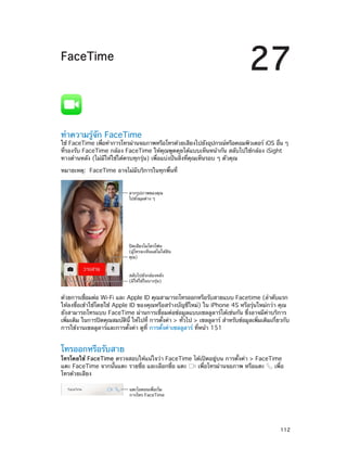 27

FaceTime

ทำ�ความรู้จัก FaceTime

ใช้ FaceTime เพือทำ�การโทรผ่านจอภาพหรือโทรด้วยเสียงไปยังอุปกรณ์หรือคอมพิวเตอร์ iOS อืน ๆ
่
่
ที่รองรับ FaceTime กล้อง FaceTime ให้คุณพูดคุยได้แบบเห็นหน้ากัน สลับไปใช้กล้อง iSight
ทางด้านหลัง (ไม่มีให้ใช้ได้ครบทุกรุ่น) เพื่อแบ่งปันสิ่งที่คุณเห็นรอบ ๆ ตัวคุณ
หมายเหตุ:  FaceTime อาจไม่มีบริการในทุกพื้นที่
ลากรูปภาพของคุณ
ไปยังมุมต�าง ๆ

ป�ดเสียงไมโครโฟน
(ผู�โทรจะเห็นแต�ไม�ได�ยิน
คุณ)

สลับไปยังกล�องหลัง
(มีให�ใช�ในบางรุ�น)

ด้วยการเชือมต่อ Wi-Fi และ Apple ID คุณสามารถโทรออกหรือรับสายแบบ Facetime (ลำ�ดับแรก
่
ให้ลงชื่อเข้าใช้โดยใช้ Apple ID ของคุณหรือสร้างบัญชีใหม่) ใน iPhone 4S หรือรุ่นใหม่กว่า คุณ
ยังสามารถโทรแบบ FaceTime ผ่านการเชื่อมต่อข้อมูลแบบเซลลูลาร์ได้เช่นกัน ซึ่งอาจมีค่าบริการ
เพิมเติม ในการปิดคุณสมบัตน้ี ให้ไปที่ การตังค่า > ทัวไป > เซลลูลาร์ สำ�หรับข้อมูลเพิมเติมเกียวกับ
่
ิ
้
่
่
่
การใช้งานเซลลูลาร์และการตั้งค่า ดูที่ การตั้งค่าเซลลูลาร์ ที่หน้า 151

โทรออกหรือรับสาย

โทรโดยใช้ FaceTime ตรวจสอบให้แน่ใจว่า FaceTime ได้เปิดอยู่บน การตั้งค่า > FaceTime
แตะ FaceTime จากนั้นแตะ รายชื่อ และเลือกชื่อ แตะ
เพื่อโทรผ่านจอภาพ หรือแตะ
เพื่อ
โทรด้วยเสียง
แตะไอคอนเพื่อเริ่ม
การโทร FaceTime

		

112

 