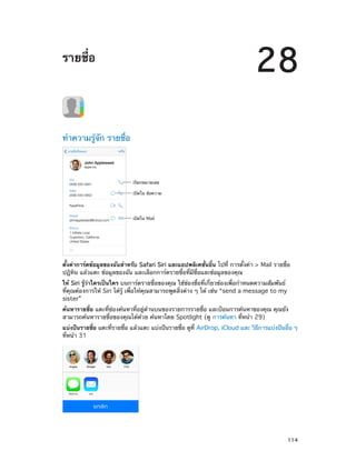 28

รายชื่อ

ทำ�ความรู้จัก รายชื่อ

เรียกหมายเลข
เป�ดใน ข�อความ

เป�ดใน Mail

ตั้งค่าการ์ดข้อมูลของฉันสำ�หรับ Safari Siri และแอปพลิเคชั่นอื่น ไปที่ การตั้งค่า > Mail รายชื่อ
ปฎิทิน แล้วแตะ ข้อมูลของฉัน และเลือกการ์ดรายชื่อที่มีชื่อและข้อมูลของคุณ
ให้ Siri รู้ว่าใครเป็นใคร บนการ์ดรายชื่อของคุณ ใช้ช่องชื่อที่เกี่ยวข้องเพื่อกำ�หนดความสัมพันธ์
ที่คุณต้องการให้ Siri ได้รู้ เพื่อให้คุณสามารถพูดสิ่งต่าง ๆ ได้ เช่น “send a message to my
sister”
ค้นหารายชื่อ แตะที่ช่องค้นหาที่อยู่ด้านบนของรายการรายชื่อ และป้อนการค้นหาของคุณ คุณยัง
สามารถค้นหารายชื่อของคุณได้ด้วย ค้นหาโดย Spotlight (ดู การค้นหา ที่หน้า 29)
แบ่งปันรายชือ แตะทีรายชือ แล้วแตะ แบ่งปันรายชือ ดูท่ี AirDrop, iCloud และ วิธการแบ่งปันอืน ๆ 
่
่
่
่
ี
่
ที่หน้า 31

		

114

 