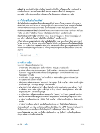 เปลี่ยนป้าย หากช่องมีป้ายที่ผิด เช่นเป็นบ้านแทนที่จะเป็นที่ท�งานให้แตะ แก้ไข จากนั้นแตะป้าย
ำ
และเลือกป้ายจากรายการ หรือแตะ เพิ่มป้ายแบบกำ�หนดเอง เพื่อสร้างป้ายของคุณเอง
ลบรายชื่อ ไปที่การ์ดของรายชื่อ จากนั้นแตะ แก้ไข เลื่อนลงมา จากนั้นแตะ ลบรายชื่อ

การใช้รายชื่อด้วยโทรศัพท์

จัดลำ�ดับผู้ติดต่อของคุณก่อน เมื่อคุณเพิ่มบุคคลเข้าไปที่ รายการโปรด ของคุณ การโทรของพวก
เขาจะข้ามผ่านสถานะ ห้ามรบกวน และจะถูกเพิ่มไปยังรายการ รายการโปรด ของคุณใน โทรศัพท์
สำ�หรับการโทรแบบรวดเร็ว เลือกรายชื่อ จากนั้นเลื่อนลง แล้วแตะ เพิ่มไปยังรายการโปรด
บันทึกหมายเลขที่คุณเพิ่งโทร ในโทรศัพท์ ให้แตะ แป้นตัวเลข ป้อนหมายเลข จากนั้นแตะ เพิ่มไปยัง
รายชื่อ แตะ สร้างรายชื่อใหม่ หรือแตะ “เพิ่มไปยังรายชื่อที่มีอยู่” และเลือกรายชื่อ
เพิ่มผู้โทรล่าสุดไปยังรายชื่อ ในโทรศัพท์ ให้แตะ ล่าสุด จากนั้นแตะ
ถัดจากหมายเลขนั้น แล้ว
แตะ สร้างรายชื่อใหม่ หรือแตะ “เพิ่มไปยังรายชื่อที่มีอยู่” และเลือกรายชื่อ
ทำ�ให้การโทรหมายเลขภายในหรือรหัสผ่านเป็นอัตโนมัติ หากหมายเลขที่คุณกำ�ลังโทรต้องการให้
โทรหมายเลขภายใน iPhone สามารถป้อนให้คุณได้ เมื่อมีการแก้ไขหมายเลขโทรศัพท์ของผู้ติดต่อ
ให้แตะ
เพื่อเข้าสู่การหยุดพักลำ�ดับการโทร แตะ หยุดพัก เพื่อเข้าสู่การหยุดพักสองวินาที ซึ่ง
จะแสดงเป็นเครื่องหมายจุลภาค แตะ รอ เพื่อหยุดโทรจนกว่าคุณจะแตะ โทร อีกครั้ง ซึ่งแสดงเป็น
อัฒภาค

การเพิ่มรายชื่อ

นอกจากการป้อนรายชื่อ คุณสามารถ:
••
••

••
••
••

••
••
••

การใช้รายชื่อ iCloud ของคุณ:  ไปที่ การตั้งค่า > iCloud แล้วเปิดรายชื่อ

การนำ�เข้าเพื่อนใน Facebook ของคุณ:  ไปที่ การตั้งค่า > Facebook จากนั้นเปิดรายชื่อ
ในรายการ “อนุญาตให้แอปพลิเคชั่นเหล่านี้ใช้บัญชีของคุณ” การกระทำ�เช่นนี้จะสร้างกลุ่ม
Facebook ในรายชื่อ
การใช้รายชื่อ Google ของคุณ: ไปที่ การตั้งค่า > Mail รายชื่อ ปฏิทิน จากนั้นแตะบัญชี
Google ของคุณ แล้วเปิด รายชื่อ

เข้าถึงสมุดรายชื่อส่วนกลางของ Microsoft Exchange:  ไปที่ การตั้งค่า > Mail รายชื่อ ปฏิทิน
จากนั้นแตะบัญชี Exchange ของคุณ แล้วเปิดรายชื่อ
ตั้งค่าบัญชี LDAP หรือ CardDAV เพื่อเข้าถึงไดเร็กเทอรี่ทางธุรกิจหรือทางสถานศึกษา:  ไปที่
การตั้งค่า > Mail รายชื่อ ปฏิทิน > เพิ่มบัญชี > อื่น ๆ แล้วแตะ “เพิ่มบัญชี LDAP” หรือ “เพิ่ม
บัญชี CardDAV” และป้อนข้อมูลบัญชี

การเชื่อมข้อมูลรายชื่อจากคอมพิวเตอร์ของคุณหรือ Yahoo!:  ใน iTunes บนคอมพิวเตอร์ของ
คุณ ให้เปิดรายชื่อที่เชื่อมข้อมูลในบานหน้าต่างข้อมูลอุปกรณ์ สำ�หรับข้อมูล ให้ดูวิธีใช้ iTunes

การนำ�เข้ารายชื่อจากซิมการ์ด (GSM):  ไปที่ การตั้งค่า > Mail รายชื่อ ปฏิทิน > นำ�เข้ารายชื่อ
ของซิม
การนำ�เข้ารายชื่อจาก vCard:  แตะสิ่งที่แนบในรูปแบบ .vcf ที่อยู่ในอีเมลหรือข้อความ

ค้นหาไดเร็กเทอรี่ แตะ กลุ่ม แตะไดเร็กเทอรี่ GAL CardDav หรือ LDAP ที่คุณต้องการค้นหา จาก
นั้นป้อนการค้นหาของคุณ ในการบันทึกข้อมูลไปยังรายชื่อของคุณ ให้แตะ เพิ่มรายชื่อ
แสดงหรือซ่อนกลุ่ม แตะ กลุ่ม จากนั้นเลือกกลุ่มที่คุณต้องการดู ปุ่มนี้จะปรากฏขึ้นเมื่อคุณมีแหล่ง
ข้อมูลรายชื่อมากกว่าหนึ่งแหล่งเท่านั้น

	

บท 28    รายชื่อ	

115

 