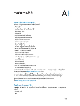 A

คุณสมบัติการช่วยการเข้าถึง

iPhone รวมคุณสมบัติการช่วยการเข้าถึงเหล่านี้:
••
••
••
••
••
••
••
••
••
••
••
••
••
••
••
••
••
••
••
••

VoiceOver

ตัวช่วยเหลือการใช้งานเสียงผ่าน Siri
อัตราส่วนการซูม
การสลับสี

การออกเสียงข้อความที่เลือก

การออกเสียงข้อความอัตโนมัติ
ข้อความขนาดใหญ่และหนา

การเคลื่อนไหวหน้าจอลดลง
ป้ายสวิตช์เปิด/ปิด

เครื่องช่วยฟังและโหมดเครื่องช่วยฟัง

คำ�บรรยายใต้ภาพและคำ�บรรยายภาพ
แฟลช LED สำ�หรับการเตือน
เสียงโมโนและความสมดุล

การกำ�หนดเส้นทางเสียงเรียกเข้า

เสียงเรียกเข้าและการสั่นที่สามารถกำ�หนดได้
การเข้าถึงการใช้
ตัวควบคุมสวิตช์

AssistiveTouch

การรองรับจอแสดงผลด้วยอักษรเบรลล์
แป้นพิมพ์บนหน้าจอแบบกว้าง

การเปิดคุณสมบัติการช่วยการเข้าถึง ไปที่ การตั้งค่า > ทั่วไป > การช่วยการเข้าถึง หรือใช้คีย์ลัด
การช่วยการเข้าถึง ดูที่ คีย์ลัดการช่วยการเข้าถึงด้านล่าง
ควบคุมการช่วยการเข้าถึงโดยใช้ iTunes เชื่อมต่อ iPhone กับคอมพิวเตอร์ของคุณ เลือกใน
iTunes จากนั้นคลิก กำ�หนดค่าการช่วยการเข้าถึง ที่อยู่ใต้ ตัวเลือก บนหน้าจอเนื้อหาสรุป
สำ�หรับข้อมูลเพิ่มเติมเกี่ยวกับคุณสมบัติการช่วยการเข้าถึงของ iPhone ให้ดู
ที่ www.apple.com/th/accessibility

คีย์ลัดการช่วยการเข้าถึง

ใช้คีย์ลัดการช่วยการเข้าถึง กดปุ่มโฮมสามครั้งเร็ว ๆ เพื่อเปิดหรือปิดคุณสมบัติใด ๆ ในคุณสมบัติ
เหล่านี้:
••
••

		

VoiceOver
ซูม

120

ภาคผนวก

การช่วยการเข้าถึง

 