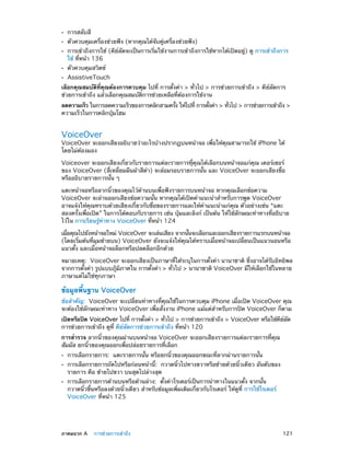 ••
••
••
••
••

การสลับสี

ตัวควบคุมเครื่องช่วยฟัง (หากคุณได้จับคู่เครื่องช่วยฟัง)

การเข้าถึงการใช้ (คีย์ลัดจะเป็นการเริ่มใช้งานการเข้าถึงการใช้หากได้เปิดอยู่) ดู การเข้าถึงการ
ใช้ ที่หน้า 136
ตัวควบคุมสวิตช์

AssistiveTouch

เลือกคุณสมบัติที่คุณต้องการควบคุม ไปที่ การตั้งค่า > ทั่วไป > การช่วยการเข้าถึง > คีย์ลัดการ
ช่วยการเข้าถึง แล้วเลือกคุณสมบัติการช่วยเหลือที่ต้องการใช้งาน
ลดความเร็ว ในการลดความเร็วของการคลิกสามครัง ให้ไปที่ การตังค่า > ทัวไป > การช่วยการเข้าถึง >
้
้
่
ความเร็วในการคลิกปุ่มโฮม

VoiceOver

VoiceOver จะออกเสียงอธิบายว่าอะไรบ้างปรากฏบนหน้าจอ เพื่อให้คุณสามารถใช้ iPhone ได้
โดยไม่ต้องมอง
Voiceover จะออกเสียงเกี่ยวกับรายการแต่ละรายการทีุ่คุณได้เลือกบนหน้าจอแก่คุณ เคอร์เซอร์
ของ VoiceOver (สี่เหลี่ยมผืนผ้าสีดำ�) จะล้อมรอบรายการนั้น และ VoiceOver จะออกเสียงชื่อ
หรืออธิบายรายการนั้น ๆ
แตะหน้าจอหรือลากนิ้วของคุณไว้ด้านบนเพื่อฟังรายการบนหน้าจอ หากคุณเลือกข้อความ
VoiceOver จะอ่านออกเสียงข้อความนั้น หากคุณได้เปิดคำ�แนะนำ�สำ�หรับการพูด VoiceOver
อาจแจ้งให้คุณทราบด้วยเสียงเกี่ยวกับชื่อของรายการและให้ค�แนะนำ�แก่คุณ ตัวอย่างเช่น “แตะ
ำ
สองครั้งเพื่อเปิด” ในการโต้ตอบกับรายการ เช่น ปุ่มและลิงก์ เป็นต้น ให้ใช้ลักษณะท่าทางที่อธิบาย
ไว้ใน การเรียนรู้ท่าทาง VoiceOver ที่หน้า 124
เมือคุณไปยังหน้าจอใหม่ VoiceOver จะเล่นเสียง จากนันจะเลือกและออกเสียงรายการแรกบนหน้าจอ
่
้
(โดยเริ่มต้นที่มุมซ้ายบน) VoiceOver ยังจะแจ้งให้คุณได้ทราบเมื่อหน้าจอเปลี่ยนเป็นแนวนอนหรือ
แนวตั้ง และเมื่อหน้าจอล็อกหรือปลดล็อกอีกด้วย
หมายเหตุ:  VoiceOver จะออกเสียงเป็นภาษาที่ได้ระบุในการตั้งค่า นานาชาติ ซึ่งอาจได้รับอิทธิพล
จากการตังค่า รูปแบบภูมภาคใน การตังค่า > ทัวไป > นานาชาติ VoiceOver มีให้เลือกใช้ในหลาย
้
ิ ิ
้
่
ภาษาแต่ไม่ใช่ทุกภาษา

ข้อมูลพื้นฐาน VoiceOver
ข้อสำ�คัญ:  VoiceOver จะเปลี่ยนท่าทางที่คุณใช้ในการควบคุม iPhone เมื่อเปิด VoiceOver คุณ
จะต้องใช้ลักษณะท่าทาง VoiceOver เพื่อสั่งงาน iPhone แม้แต่สำ�หรับการปิด VoiceOver ก็ตาม
เปิดหรือปิด VoiceOver ไปที่ การตังค่า > ทัวไป > การช่วยการเข้าถึง > VoiceOver หรือใช้คยลด
้
่
ี ์ ั
การช่วยการเข้าถึง ดูที่ คีย์ลัดการช่วยการเข้าถึง ที่หน้า 120
การสำ�รวจ ลากนิ้วของคุณผ่านบนหน้าจอ VoiceOver จะออกเสียงรายการแต่ละรายการที่คุณ
สัมผัส ยกนิ้วของคุณออกเพื่อปล่อยรายการที่เลือก
••
••
••

	

การเลือกรายการ:  แตะรายการนั้น หรือยกนิ้วของคุณออกขณะที่ลากผ่านรายการนั้น

การเลือกรายการถัดไปหรือก่อนหน้านี้:  กวาดนิ้วไปทางขวาหรือซ้ายด้วยนิ้วเดียว อันดับของ
รายการ คือ ซ้ายไปขวา บนสุดไปล่างสุด
การเลือกรายการด้านบนหรือด้านล่าง:  ตั้งค่าโรเตอร์เป็นการนำ�ทางในแนวตั้ง จากนั้น
กวาดนิ้วขึ้นหรือลงด้วยนิ้วเดียว สำ�หรับข้อมูลเพิ่มเติมเกี่ยวกับโรเตอร์ ให้ดูที่ การใช้โรเตอร์
VoiceOver ที่หน้า 125

ภาคผนวก A    การช่วยการเข้าถึง	

121

 