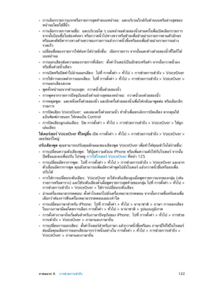 ••
••

••
••
••
••
••
••
••
••
••

การเลือกรายการแรกหรือรายการสุดท้ายบนหน้าจอ:  แตะบริเวณใกล้กับด้านบนหรือล่างสุดของ
หน้าจอโดยใช้สี่นิ้ว

การเลือกรายการตามชื่อ:  แตะบริเวณใด ๆ บนหน้าจอด้วยสองนิ้วสามครั้งเพื่อเปิดเลือกรายการ
จากนั้นป้อนชื่อในช่องค้นหา หรือกวาดนิ้วไปทางขวาหรือซ้ายเพื่อย้ายผ่านรายการตามตัวอักษร
หรือแตะดัชนีตารางทางด้านขวาของรายการแล้วกวาดนิ้วขึ้นหรือลงเพื่อย้ายผ่านรายการอย่าง
รวดเร็ว

เปลี่ยนชื่อของรายการให้ค้นหาได้ง่ายยิ่งขึ้น:  เลือกรายการ จากนั้นแตะค้างด้วยสองนิ้วที่ใดก็ได้
บนหน้าจอ
การออกเสียงข้อความของรายการที่เลือก:  ตั้งค่าโรเตอร์เป็นอักขระหรือคำ� จากนั้นกวาดนิ้วลง
หรือขึ้นด้วยนิ้วเดียว

การเปิดหรือปิดคำ�ใบ้อานออกเสียง:  ไปที่ การตังค่า > ทัวไป > การช่วยการเข้าถึง > VoiceOver
่
้
่

การใช้การสะกดคำ�การออกเสียง:  ไปที่ การตังค่า > ทัวไป > การช่วยการเข้าถึง > VoiceOver >
้
่
การออกเสียงสะกด
พูดทั้งหน้าจอจากด้านบนสุด:  กวาดนิ้วขึ้นด้วยสองนิ้ว

การพูดจากรายการปัจจุบันจนถึงด้านล่างสุดของหน้าจอ:  กวาดนิ้วลงด้วยสองนิ้ว

การหยุดพูด:  แตะหนึ่งครั้งด้วยสองนิ้ว แตะอีกครั้งด้วยสองนิ้วเพื่อให้กลับมาพูดต่อ หรือเลือกอีก
รายการ
การปิดเสียง VoiceOver:  แตะสองครั้งด้วยสามนิ้ว ทำ�ซ้�เพื่อยกเลิกการปิดเสียง หากคุณใช้
ำ
แป้นพิมพ์ภายนอก ให้กดแป้น Control

การปิดเสียงลูกเล่นเสียง:  ปิด การตั้งค่า > ทั่วไป > การช่วยการเข้าถึง > VoiceOver > ใช้ลูก
เล่นเสียง

ใช้เคอร์เซอร์ VoiceOver ทีใหญ่ขน เปิด การตังค่า > ทัวไป > การช่วยการเข้าถึง > VoiceOver >
่
้ึ
้
่
เคอร์ซอร์ใหญ่
ปรับเสียงพูด คุณสามารถปรับคุณลักษณะของเสียงพูด VoiceOver เพื่อทำ�ให้คุณเข้าใจได้ง่ายขึ้น:
••
••

••

••
••
••
••

	

การเปลี่ยนความดังเสียงพูด:  ใช้ปุ่มความดังบน iPhone หรือเพิ่มความดังให้กับโรเตอร์ จากนั้น
ปัดขึ้นและลงเพื่อปรับ โปรดดู การใช้โรเตอร์ VoiceOver ที่หน้า 125

การเปลี่ยนอัตราการพูด:  ไปที่ การตั้งค่า > ทั่วไป > การช่วยการเข้าถึง > VoiceOver และลาก
ตัวเลื่อนอัตราการพูด คุณยังสามารถเพิ่มอัตราคำ�พูดไปยังโรเตอร์ แล้วกวาดนิ้วขึ้นหรือลงเพื่อ
ปรับได้

การใช้การเปลี่ยนระดับเสียง:  VoiceOver จะใช้ระดับเสียงสูงเมื่อพูดรายการแรกของกลุ่ม (เช่น
รายการหรือตาราง) และใช้ระดับเสียงต่�เมือพูดรายการสุดท้ายของกลุม ไปที่ การตังค่า > ทัวไป >
ำ ่
่
้
่
การช่วยการเข้าถึง > VoiceOver > ใช้การเปลี่ยนระดับเสียง
อ่านเครื่องหมายวรรคตอน: ตั้งค่าโรเตอร์ไปยังเครื่องหมายวรรคตอน จากนั้นกวาดขึ้นหรือลงเพื่อ
เลือกว่าต้องการฟังเครื่องหมายวรรคตอนเยอะเท่าใด
การเปลี่ยนภาษาสำ�หรับ iPhone:  ไปที่ การตั้งค่า > ทั่วไป > นานาชาติ > ภาษา การออกเสียง
ในบางภาษามีผลโดยการเลือก การตั้งค่า > ทั่วไป > นานาชาติ > รูปแบบภูมิภาค

การตั้งค่าภาษาถิ่นเริ่มต้นสำ�หรับภาษาปัจจุบันของ iPhone:  ไปที่ การตั้งค่า > ทั่วไป > การช่วย
การเข้าถึง > VoiceOver > ภาษาและภาษาถิ่น

การเปลียนการออกเสียง:  ตังค่าโรเตอร์ส�หรับภาษา แล้วกวาดนิวขึนหรือลง ภาษามีให้ใช้ในโรเตอร์
่
้
ำ
้ ้
ต่อเมื่อคุณเลือกการออกเสียงมากกว่าหนึ่งอย่างใน การตั้งค่า > ทั่วไป > การช่วยการเข้าถึง >
VoiceOver > ภาษาและภาษาถิ่น

ภาคผนวก A    การช่วยการเข้าถึง	

122

 