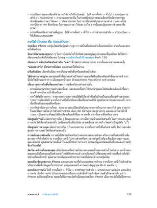 ••

••

การเลือกการออกเสียงที่สามารถใช้งานได้ในโรเตอร์:  ไปที่ การตั้งค่า > ทั่วไป > การช่วยการ
เข้าถึง > VoiceOver > ภาษาและภาษาถิ่น ในการปรับคุณภาพของเสียงหรืออัตราการพูด
สำ�หรับแต่ละภาษา ให้แตะ
ถัดจากภาษา ในการเปลี่ยนลำ�ดับของภาษาต่าง ๆ แตะ แก้ไข
จากนั้นลาก
ขึ้นหรือลง ในการลบภาษา ให้แตะ แก้ไข จากนั้นแตะปุ่มลบทางซ้ายของชื่อ
ภาษา

การเปลียนเสียงการอ่านพืนฐาน:  ไปที่ การตังค่า > ทัวไป > การช่วยการเข้าถึง > VoiceOver >
่
้
้
่
ใช้เสียงแบบคอมแพค

การใช้ iPhone กับ VoiceOver

ปลดล็อก iPhone กดปุ่มโฮมหรือปุ่มพัก/ปลุก กวาดนิ้วเพื่อเลือกตัวเลื่อนปลดล็อก จากนั้นแตะสอง
ครั้งที่หน้าจอ
ป้อนรหัสผ่านของคุณเบา ๆ ในการป้องกันไม่ให้รหัสผ่านของคุณถูกอ่านขณะที่คุณป้อน ให้ใช้การ
เขียนลายมือเพื่อใส่รหัสแทน โปรดดู การเขียนโดยใช้นิ้วของคุณ ที่หน้า 126
เปิดแอปฯ สลับเปิดปิดสวิตช์ หรือ “แตะ” ที่รายการ เลือกรายการ จากนั้นแตะหน้าจอสองครั้ง
“แตะสองครั้ง” ที่รายการที่เลือก แตะสามครั้งที่หน้าจอ
ปรับตัวเลื่อน เลือกตัวเลื่อน จากนั้นกวาดนิ้วขึ้นหรือลงด้วยนิ้วเดียว
ใช้ท่าทางมาตรฐาน แตะสองครั้งที่หน้าจอค้างไว้จนกว่าคุณจะได้ยินเสียงเตือนดังขึ้นมาสามที จาก
นั้นให้ใช้ลักษณะท่าทาง เมื่อคุณยกนิ้วออก ลักษณะท่าทาง VoiceOver จะทำ�งานต่อ
เลื่อนรายการหรือพื้นที่ของหน้าจอ กวาดขึ้นหรือลงด้วยสามนิ้ว
••
••

••

การเลื่อนผ่านรายการอย่างต่อเนื่อง:  แตะสองครั้งค้างไว้จนกว่าคุณจะได้ยินเสียงเตือนดังขึ้นมา
สามที จากนั้นลากนิ้วขึ้นหรือลง

การใช้ดัชนีรายการ:  รายการบางรายการจะมีดัชนีเรียงลำ�ดับตัวอักษรในแนวตั้งอยู่ด้านขวาของ
รายการ เลือกดัชนี จากนั้นกวาดนิ้วขึ้นหรือลงเพื่อเลื่อนผ่านดัชนี คุณยังสามารถแตะสองครั้ง จาก
นั้นเลื่อนนิ้วของคุณขึ้นหรือลง
การจัดลำ�ดับรายการใหม่:  คุณสามารถเปลี่ยนอันดับของรายการในบางรายการได้ เช่น รายการ
โรเตอร์ในการตั้งค่าการช่วยการเข้าถึง เลือก
ที่ด้านขวาของรายการ แตะสองครั้งค้างไว้ที่
รายการนั้นจนกระทั่งคุณได้ยินเสียงเตือนดังขึ้นมาสามครั้ง จากนั้นลากขึ้นหรือลากลง

เปิดศูนย์การแจ้ง เลือกรายการใด ๆ ในแถบสถานะ จากนันกวาดนิวลงด้วยสามนิว ในการยกเลิก ศูนย์
้
้
้
การแจ้ง ให้เลื่อนด้วยสองนิ้ว (ขยับสองนิ้วเลื่อนไปมาสามครั้งอย่างรวดเร็ว โดยทำ�เป็นรูปตัว “z”)
เปิดศูนย์การควบคุม เลือกรายการใด ๆ ในแถบสถานะ จากนันกวาดนิวขึนด้วยสามนิว ในการยกเลิก
้
้ ้
้
ศูนย์การควบคุม ให้เลื่อนด้วยสองนิ้ว
การสลับแอปพลิเคชั่น กวาดนิ้วไปทางซ้ายหรือขวาตรงกลางของหน้าจอ หรือกวาดขึ้นด้วยสี่นิ้วเพื่อ
ดูรายการที่กำ�ลังทำ�งาน จากนั้นกวาดนิ้วไปทางซ้ายหรือทางขวาด้วยนิ้วเดียวเพื่อเลือกรายการและ
แตะเพื่อเปิด คุณยังสามารถตั้งค่าโรเตอร์ไปยังการกระทำ� ในขณะที่ดูแอปพลิเคชั่นที่เปิดและกวาดนิ้ว
ขึ้นหรือลงได้
จัดเรียงหน้าจอโฮมของคุณ เลือกไอคอนที่หน้าจอโฮม แตะสองครั้งและกดค้างไว้แล้วลาก ยกนิ้วของ
คุณออกเมื่อไอคอนอยู่ในตำ�แหน่งใหม่ที่ต้องการแล้ว ลากไอคอนไปที่ขอบของหน้าจอเพื่อย้ายไปยัง
หน้าจอโฮมอีกหน้า คุณสามารถเลือกและย้ายรายการต่อได้จนกว่าจะกดปุ่มโฮม
ออกเสียงข้อมูลสถานะ iPhone แตะแถบสถานะที่ด้านบนสุดของหน้าจอ จากนั้นกวาดนิ้วไปด้านซ้าย
หรือขวาเพื่อฟังข้อมูลเกี่ยวกับเวลา อายุแบตเตอรี่ ความแรงสัญญาณ Wi-Fi และอื่น ๆ
ออกเสียงการแจ้ง ไปที่ การตั้งค่า > ทั่วไป > การช่วยการเข้าถึง > VoiceOver แล้วเปิด ออกเสียง
การแจ้ง เมื่อมีการแจ้ง โปรแกรมจะออกเสียงการแจ้งนั้นที่รวมถึงข้อความตัวอักษรขาเข้า แม้ว่า
iPhone จะล็อกอยูกตาม คุณจะได้รบการแจ้งซ้�เมือคุณปลดล็อก iPhone เมือการแจ้งไม่ได้รบทราบ
่ ็
ั
ำ ่
่
ั

	

ภาคผนวก A    การช่วยการเข้าถึง	

123

 
