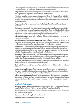 ••

การเลือกการป้อนแบบมาตรฐานหรือแบบแป้นสัมผัส:  ใช้โรเตอร์เพื่อเลือกโหมดการพิมพ์ จากนั้น
กวาดนิ้วขึ้นหรือลง ใน VoiceOver ที่เปิดอยู่และแป้นที่เลือกบนแป้นพิมพ์

ย้ายจุดแทรก กวาดนิ้วขึ้นหรือลงเพื่อย้ายจุดแทรกไปด้านหน้าหรือด้านหลังข้อความ ใช้โรเตอร์เพื่อ
เลือกว่าคุณต้องการย้ายจุดแทรกตามอักขระ ตามคำ� หรือตามบรรทัด
VoiceOver จะส่งเสียงขณะตำ�แหน่งแทรกเลื่อน และพูดตัวอักษร คำ� หรือบรรทัดที่ได้ข้ามผ่านไป
เมื่อการเลื่อนไปข้างหน้าคำ� ตำ�แหน่งแทรกจะถูกเลื่อนไปยังจุดสิ้นสุดของคำ� ก่อนช่องว่างหรือเครื่อง
หมายอื่นๆ เมื่อเลื่อนไปข้างหลัง ตำ�แหน่งแทรกจะเลื่อนไปตำ�แหน่งสิ้นสุดของคำ�หน้า ก่อนช่องว่าง
หรือเครื่องหมายอื่นๆ
ย้ายจุดแทรกผ่านเครื่องหมายวรรคตอนที่ทายคำ�หรือท้ายประโยค ใช้โรเตอร์เพื่อสลับกลับไปเป็น
้
โหมดอักขระ
เมื่อย้ายจุดแทรกตามบรรทัด VoiceOver จะออกเสียงของแต่ละบรรทัดที่ลากผ่าน เมื่อย้ายไปข้าง
หน้า ตำ�แหน่งแทรกจะย้ายไปแทนทีจดเริมต้นของบรรทัดถัดไป (โดยคาดหวังว่าเมือคุณไปถึงจุดสินสุด
่ ุ ่
่
้
บรรทัดก่อนหน้าของย่อหน้านั้น ตำ�แหน่งแทรกจะถูกย้ายไปจุดสิ้นสุดของบรรทัดที่เพิ่งอ่านไป) เมื่อ
ย้ายไปข้างหลัง ตำ�แหน่งแทรกจะย้ายไปแทนที่จุดเริ่มต้นของบรรทัดที่เพิ่งอ่านไป
เปลี่ยนผลป้อนกลับของการป้อน ไปที่ การตั้งค่า > ทั่วไป > การช่วยการเข้าถึง > VoiceOver >
การออกเสียงพูดขณะพิมพ์
ใช้การออกเสียงสะกดในการออกเสียงพูดขณะพิมพ์ ไปที่ การตังค่า > ทัวไป > การช่วยการเข้าถึง >
้
่
VoiceOver > ใช้การออกเสียงสะกด ข้อความจะถูกอ่านทีละอักขระ VoiceOver จะพูดอักขระก่อน
จากนั้นจะพูดการออกเสียงคำ�นั้นตามมา ตัวอย่างเช่น “f” จากนั้นจะพูดว่า “foxtrot”
ลบอักขระ เลือก
จากนั้นแตะสองครั้งหรือแตะแยก คุณต้องทำ�สิ่งนี้ แม้จะใช้การป้อนแบบแป้น
สัมผัสอยู่ ในการลบอักขระหลายตัว ให้แตะค้างไว้ที่แป้น Delete จากนั้นแตะที่หน้าจอด้วยนิ้วอื่น
ทีละครั้งสำ�หรับแต่ละอักขระที่ต้องการลบ VoideOver จะพูดอักขระเมื่อถูกลบ หาก ใช้การเปลี่ยน
ระดับเสียง เปิดอยู่ VoiceOver จะพูดอักขระที่ลบในระดับเสียงที่ต่ำ�กว่า
เลือกข้อความ ตั้งค่าโรเตอร์เป็นแก้ไข กวาดนิ้วขึ้นหรือลงเพื่อเลือก เลือกหรือเลือกทั้งหมด จากนั้น
แตะสองครั้ง หากคุณเลือก เลือก คำ�ที่อยู่ใกล้กับจุดแทรกที่สุดจะถูกเลือกเมื่อคุณแตะสองครั้ง หาก
คุณเลือก เลือกทั้งหมด ข้อความทั้งหมดจะถูกเลือก จีบนิ้วเพื่อเพิ่มหรือลดส่วนที่เลือก
ตัด คัดลอก หรือวาง ตรวจสอบให้แน่ใจว่าได้ตั้งค่าโรเตอร์เป็นแก้ไข ในข้อความที่เลือก ให้กวาดนิ้ว
ขึ้นหรือลงเพื่อเลือก ตัด คัดลอก หรือวาง จากนั้นแตะสองครั้ง
เลิกทำ� เขย่า iPhone กวาดนิ้วไปทางซ้ายหรือขวาเพื่อเลือกการกระทำ�ที่ต้องการเลิกทำ� จากนั้นแตะ
สองครั้ง
ป้อนอักขระเน้นเสียง ในโหมดการป้อนแบบมาตรฐาน เลือกอักขระธรรมดา แล้วแตะสองครั้งและ
ค้างไว้จนกว่าคุณจะได้ยินเสียงที่ระบุอักขระทางเลือกที่ปรากฏขึ้น ลากไปทางซ้ายหรือขวาเพื่อเลือก
และฟังตัวเลือก ปล่อยนิ้วของคุณเพื่อป้อนอักขระปัจจุบันที่เลือกไว้
เปลี่ยนภาษาบนแป้นพิมพ์ ตั้งค่าโรเตอร์สำ�หรับภาษา แล้วกวาดนิ้วขึ้นหรือลง เลือก “ภาษาเริ่มต้น”
เพื่อใช้ภาษาที่ระบุไว้ในค่าติดตั้งนานาชาติ รายการโรเตอร์ภาษาจะปรากฏขึ้นเฉพาะเมื่อคุณได้เลือก
ภาษามากกว่าหนึ่งภาษาใน การตั้งค่า > ทั่วไป > การช่วยการเข้าถึง > VoiceOver > โรเตอร์
ภาษา

การเขียนโดยใช้นิ้วของคุณ

เข้าสู่โหมดการเขียนลายมือ ใช้โรเตอร์เพื่อเลือก การเขียนลายมือ หาก การเขียนลายมือ ไม่ได้อยู่ใน
โรเตอร์ ให้ไปที่ การตั้งค่า > ทั่วไป > การช่วยการเข้าถึง > โรเตอร์ และเพิ่มเข้าไป
เลือกประเภทอักขระ กวาดนิ้วขึ้นหรือลงด้วยสามนิ้วเพื่อเลือกอักษรตัวพิมพ์เล็ก ตัวเลข อักษรตัวพิมพ์
ใหญ่ หรือเครื่องหมายวรรคตอน
ฟังประเภทของอักขระที่เลือกอยู่ปัจจุบัน แตะด้วยสามนิ้ว
ป้อนอักขระ ติดตามตัวอักษรบนหน้าจอด้วยนิ้วของคุณ
	

ภาคผนวก A    การช่วยการเข้าถึง	

126

 