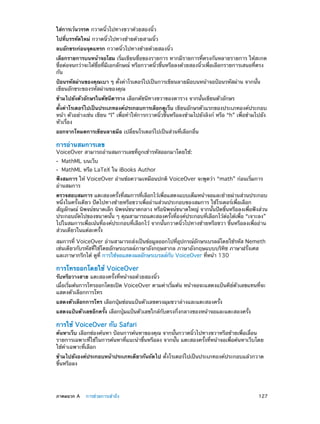 ใส่การเว้นวรรค กวาดนิ้วไปทางขวาด้วยสองนิ้ว
ไปที่บรรทัดใหม่ กวาดนิ้วไปทางซ้ายด้วยสามนิ้ว
ลบอักขระก่อนจุดแทรก กวาดนิ้วไปทางซ้ายด้วยสองนิ้ว
เลือกรายการบนหน้าจอโฮม เริ่มเขียนชื่อของรายการ หากมีรายการที่ตรงกันหลายรายการ ให้สะกด
ชื่อต่อจนกว่าจะได้ชื่อที่มีเอกลักษณ์ หรือกวาดนิ้วขึ้นหรือลงด้วยสองนิ้วเพื่อเลือกรายการเสนอที่ตรง
กัน
ป้อนรหัสผ่านของคุณเบา ๆ ตั้งค่าโรเตอร์ไปเป็นการเขียนลายมือบนหน้าจอป้อนรหัสผ่าน จากนั้น
เขียนอักขระของรหัสผ่านของคุณ
ข้ามไปยังตัวอักษรในดัชนีตาราง เลือกดัชนีทางขวาของตาราง จากนั้นเขียนตัวอักษร
ตั้งค่าโรเตอร์ไปเป็นประเภทองค์ประกอบการเลือกดูเว็บ เขียนอักษรตัวแรกของประเภทองค์ประกอบ
หน้า ตัวอย่างเช่น เขียน “l” เพื่อทำ�ให้การกวาดนิ้วขึ้นหรือลงข้ามไปยังลิงก์ หรือ “h” เพื่อข้ามไปยัง
หัวเรื่อง
ออกจากโหมดการเขียนลายมือ เปลี่ยนโรเตอร์ไปเป็นส่วนที่เลือกอื่น

การอ่านสมการเลข

VoiceOver สามารถอ่านสมการเลขที่ถูกเข้ารหัสออกมาโดยใช้:
••
••

MathML บนเว็บ

MathML หรือ LaTeX ใน iBooks Author

ฟังสมการ ให้ VoiceOver อ่านข้อความเหมือนปกติ VoiceOver จะพูดว่า “math” ก่อนเริ่มการ
อ่านสมการ
ตรวจสอบสมการ แตะสองครั้งที่สมการที่เลือกไว้เพื่อแสดงแบบเต็มหน้าจอและย้ายผ่านส่วนประกอบ
หนึ่งในครั้งเดียว ปัดไปทางซ้ายหรือขวาเพื่ออ่านส่วนประกอบของสมการ ใช้โรเตอร์เพื่อเลือก
สัญลักษณ์ นิพจน์ขนาดเล็ก นิพจน์ขนาดกลาง หรือนิพจน์ขนาดใหญ่ จากนั้นปัดขึ้นหรือลงเพื่อฟังส่วน
ประกอบถัดไปของขนาดนั้น ๆ คุณสามารถแตะสองครั้งที่องค์ประกอบที่เลือกไว้ต่อได้เพื่อ “เจาะลง”
ไปในสมการเพื่อเน้นที่องค์ประกอบที่เลือกไว้ จากนั้นกวาดนิ้วไปทางซ้ายหรือขวา ขึ้นหรือลงเพื่ออ่าน
ส่วนเดียวในแต่ละครั้ง
สมการที่ VoiceOver อ่านสามารถส่งเป็นข้อมูลออกไปที่อุปกรณ์อักษรเบรลล์โดยใช้รหัส Nemeth
เช่นเดียวกับรหัสที่ใช้โดยอักษรเบรลล์ภาษาอังกฤษสากล ภาษาอังกฤษแบบบริทิช ภาษาฝรั่งเศส
และภาษากรีกได้ ดูที่ การใช้จอแสดงผลอักษรเบรลล์กับ VoiceOver ที่หน้า 130

การโทรออกโดยใช้ VoiceOver

รับหรือวางสาย แตะสองครั้งที่หน้าจอด้วยสองนิ้ว

เมื่อเริ่มต้นการโทรออกโดยเปิด VoiceOver ตามค่าเริ่มต้น หน้าจอจะแสดงแป้นคีย์ตัวเลขแทนที่จะ
แสดงตัวเลือกการโทร
แสดงตัวเลือกการโทร เลือกปุ่มซ่อนแป้นตัวเลขตรงมุมขวาล่างและแตะสองครั้ง
แสดงแป้นตัวเลขอีกครั้ง เลือกปุ่มแป้นตัวเลขใกล้กับตรงกึ่งกลางของหน้าจอและแตะสองครั้ง

การใช้ VoiceOver กับ Safari

ค้นหาเว็บ เลือกช่องค้นหา ป้อนการค้นหาของคุณ จากนั้นกวาดนิ้วไปทางขวาหรือซ้ายเพื่อเลื่อน
รายการเฉพาะที่ใช้ในการค้นหาที่แนะนำ�ขึ้นหรือลง จากนั้น แตะสองครั้งที่หน้าจอเพื่อค้นหาเว็บโดย
ใช้คำ�เฉพาะที่เลือก
ข้ามไปยังองค์ประกอบหน้าประเภทเดียวกันถัดไป ตั้งโรเตอร์ไปเป็นประเภทองค์ประกอบแล้วกวาด
ขึ้นหรือลง

	

ภาคผนวก A    การช่วยการเข้าถึง	

127

 