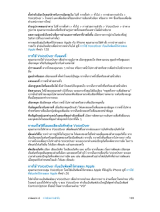ตั้งค่าตัวเลือกโรเตอร์สำ�หรับการเลือกดูเว็บ ไปที่ การตั้งค่า > ทั่วไป > การช่วยการเข้าถึง >
VoiceOver > โรเตอร์ แตะเพื่อเลือกหรือยกเลิกการเลือกตัวเลือก หรือลาก
ขึ้นหรือลงเพื่อจัด
ตำ�แหน่งรายการใหม่
ข้ามรูปภาพขณะนำ�ทาง ไปที่ การตั้งค่า > ทั่วไป > การช่วยการเข้าถึง > VoiceOver > นำ�ทาง
รูปภาพ คุณสามารถเลือกเพื่อที่จะข้ามรูปภาพทั้งหมดหรือเฉพาะไม่มีค�อธิบาย
ำ
ลดความยุ่งเหยิงในหน้าเพื่อการอ่านและการค้นหาที่ง่ายยิ่งขึ้น เลือกรายการผู้อ่านในช่องที่อยู่
Safari (มีในบางหน้าเท่านั้น)

หากคุณจับคู่แป้นพิมพ์ไร้สายของ Apple กับ iPhone คุณสามารถใช้คำ�สั่ง การนำ�ทางอย่าง
รวดเร็ว ด้วยแป้นเดียวเพื่อนำ�ทางหน้าเว็บได้ ดูที่ การใช้ VoiceOver กับแป้นพิมพ์ไร้สายของ
Apple ที่หน้า 128

การใช้ VoiceOver กับแผนที่

คุณสามารถใช้ VoiceOver เพื่อสำ�รวจภูมิภาพ เลือกดูจุดสนใจ ติดตามถนน ซูมเข้าหรือซูมออก
เลือกหมุด หรือรับข้อมูลเกี่ยวกับตำ�แหน่งได้
สำ�รวจแผนที่ ลากนิ้วของคุณรอบ ๆ หน้าจอ หรือกวาดนิ้วไปทางซ้ายหรือขวาเพื่อย้ายไปยังรายการ
อื่น
ซูมเข้าหรือออก เลือกแผนที่ ตั้งค่าโรเตอร์เป็นซูม จากนั้นกวาดนิ้วขึ้นหรือลงด้วยนิ้วเดียว
แพนแผนที่ กวาดนิ้วด้วยสามนิ้ว
เลือกดูจุดสนใจที่มองเห็นได้ ตั้งค่าโรเตอร์เป็นจุดสนใจ จากนั้นกวาดนิ้วขึ้นหรือลงด้วยนิ้วเดียว
ติดตามถนน ใช้นิ้วของคุณกดค้างไว้ที่ถนน รอจนกระทั่งคุณได้ยินเสียง “หยุดชั่วคราวเพื่อติดตาม”
จากนั้นย้ายนิ้วของคุณไปตามถนนในขณะฟังเสียงตามระดับเสียงที่สื่อความหมาย ระดับเสียงจะสูง
ขึ้นเมื่อคุณออกห่างจากถนน
เลือกหมุด สัมผัสหมุด หรือกวาดนิ้วไปทางซ้ายหรือขวาเพื่อเลือกหมุดนั้น
รับข้อมูลเกี่ยวกับสถานที่ เมื่อเลือกหมุดปักแล้ว ให้แตะสองครั้งเพื่อแสดงธงข้อมูล กวาดนิ้วไปทาง
ซ้ายหรือขวาเพื่อเลือกปุ่มข้อมูลเพิ่มเติม จากนั้นคลิกสองครั้งเพื่อแสดงหน้าข้อมูล
ฟังสัญลักษณ์บอกตำ�แหน่งในขณะที่คุณกำ�ลังเคลื่อนที่ เปิดการติดตามการเดินทางเพื่อฟังชื่อถนน
และจุดสนใจในขณะที่คุณกำ�ลังมุ่งหน้าไปหาที่นั้น ๆ

การแก้ไขวิดีโอและเสียงบันทึกด้วย VoiceOver

คุณสามารถใช้ท่าทาง VoiceOver เพื่อตัดแต่งวิดีโอจากกล้องและการบันทึกเสียงบันทึกได้
ตัดแต่งวิดีโอ ระหว่างการดูวิดีโอในรูปภาพ ให้แตะสองครั้งที่หน้าจอเพื่อแสดงตัวควบคุมวิดีโอ จาก
นั้นเลือกจุดเริ่มต้นหรือจุดสิ้นสุดของเครื่องมือตัดแต่ง จากนั้น กวาดนิ้วขึ้นเพื่อลากไปทางขวา หรือ
กวาดนิ้วลงเพื่อลากไปทางซ้าย VoiceOver จะบอกเวลาตำ�แหน่งปัจจุบันที่จะตัดจากการอัด ในการ
ตัดแต่งให้เสร็จสิ้น ให้เลือก ตัดแต่ง แล้วแตะสองครั้ง
ตัดเสียงบันทึก เลือก เสียงบันทึก ในเสียงบันทึก แตะ แก้ไข จากนั้นแตะ เริ่มการตัดแต่ง เลือกจุด
เริ่มต้นหรือจุดสิ้นสุดของส่วนที่เลือก แตะสองครั้งค้างไว้ จากนั้นลากเพื่อปรับ VoiceOver จะบอก
เวลาตำ�แหน่งปัจจุบันที่จะตัดจากการอัด แตะ เล่น เพื่อแสดงตัวอย่างไฟล์บันทึกที่ผ่านการตัดแต่ง
เมื่อคุณปรับค่าจนพอใจแล้ว ให้แตะ ตัดแต่ง

การใช้ VoiceOver กับแป้นพิมพ์ไร้สายของ Apple

คุณสามารถควบคุม VoiceOver โดยใช้แป้นพิมพ์ไร้สายของ Apple ที่จับคู่กับ iPhone ดูที่ การใช้
คีย์บอร์ดไร้สายของ Apple ที่หน้า 26
ใช้คำ�สั่งทางแป้นพิมพ์ของ VoiceOver เพื่อนำ�ทางหน้าจอ เลือกรายการ อ่านเนื้อหาในหน้าจอ ปรับ
โรเตอร์ และสั่งให้ท�งานอื่น ๆ ของ VoiceOver คำ�สั่งแป้นพิมพ์ส่วนใหญ่ใช้ชุดคำ�สั่งแป้นพิมพ์
ำ
Control-Option ซึ่งย่อไว้ในตารางซึ่งตามด้วย “VO”

	

ภาคผนวก A    การช่วยการเข้าถึง	

128

 