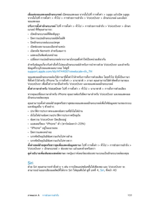 เชื่อมต่อจอแสดงผลอักษรเบรลล์ เปิดจอแสดงผล จากนั้นไปที่ การตั้งค่า > บลูทูธ แล้วเปิด บลูทูธ
จากนั้นไปที่ การตั้งค่า > ทั่วไป > การช่วยการเข้าถึง > VoiceOver > อักษรเบรลล์ และเลือก
จอแสดงผล
ปรับการตั้งค่าอักษรเบรลล์ ไปที่ การตั้งค่า > ทั่วไป > การช่วยการเข้าถึง > VoiceOver > อักษร
เบรลล์ ที่ที่คุณสามารถ:
••
••
••
••
••
••
••

เปิดอักษรเบรลล์ที่ติดสัญญา

ปิดการแปลอักษรเบรลล์อัตโนมัติ
ปิดอักษรเบรลล์แบบแปดจุด

เปิดช่องสถานะและเลือกตำ�แหน่ง

เปิดรหัส Nemeth สำ�หรับสมการ
แสดงแป้นพิมพ์บนหน้าจอ

เปลี่ยนการแปลอักษรเบรลล์จากภาษาอังกฤษซึ่งทำ�ให้เป็นหน่วยเดียวกัน

สำ�หรับข้อมูลเกี่ยวกับคำ�สั่งทั่วไปของอักษรเบรลล์สำ�หรับการนำ�ทางด้วย VoiceOver และสำ�หรับ
ข้อมูลที่ระบุถึงจอแสดงผลบางจอ ให้ดูที่
support.apple.com/kb/HT4400?viewlocale=th_TH
จอแสดงผลอักษรเบรลล์จะใช้ภาษาที่ตั้งค่าไว้สำ�หรับการสั่งการด้วยเสียง โดยทั่วไป สิ่งนี้เป็นภาษา
ที่ตั้งค่าไว้ส�หรับ iPhone ใน การตั้งค่า > นานาชาติ > ภาษา คุณสามารถใช้ค่าติดตั้งภาษาของ
ำ
VoiceOver เพื่อตั้งค่าภาษาอื่นสำ�หรับ VoiceOver และจอแสดงผลอักษรเบรลล์
ตั้งค่าภาษาสำ�หรับ VoiceOver ไปที่ การตั้งค่า > ทั่วไป > นานาชาติ > การสั่งการด้วยเสียง
หากคุณเปลี่ยนภาษาสำ�หรับ iPhone คุณอาจต้องรีเซ็ตภาษาสำ�หรับ VoiceOver และจอแสดงผล
อักษรเบรลล์ของคุณ
คุณสามารถตั้งค่าเซลล์ซ้ายสุดหรือขวาสุดของจอแสดงผลอักษรเบรลล์เพื่อให้ข้อมูลสถานะของระบบ
และข้อมูลอื่น ๆ ตัวอย่าง:
••
••
••
••
••
••
••
••

ประวัติการประกาศจะแสดงข้อความที่ยังไม่ได้อ่าน
ยังไม่ได้อ่านข้อความประวัติการประกาศปัจจุบัน
ข้อความ VoiceOver ปิดเสียงอยู่

แบตเตอรี่ของ “iPhone” ต่ำ� (ชาร์จน้อยกว่า 20%)
“iPhone” อยู่ในแนวนอน
ปิดการแสดงหน้าจอ

บรรทัดปัจจุบันมีข้อความเกินไปทางซ้าย
บรรทัดปัจจุบันมีข้อความเกินไปทางขวา

ตังค่าเซลล์ซายสุดหรือขวาสุดเพือแสดงข้อมูลสถานะ ไปที่ การตังค่า > ทัวไป > การช่วยการเข้าถึง >
้
้
่
้
่
VoiceOver > อักษรเบรลล์ > ช่องสถานะ แล้วแตะซ้ายหรือขวา
ดูคำ�อธิบายเพิ่มเติมของเซลล์สถานะ กดปุ่มเราท์เตอร์ของช่องสถานะบนแป้นอักษรเบรลล์ของคุณ

Siri

ด้วย Siri คุณสามารถทำ�สิ่งต่าง ๆ เช่น การเปิดแอปพลิเคชั่นได้เพียงขอ และ VoiceOver จะ
สามารถอ่านออกเสียงผลลัพธ์ที่ได้จาก Siri ให้คุณฟังได้ ดูที่ บทที 4, Siri, ที่หน้า 40
่

	

ภาคผนวก A    การช่วยการเข้าถึง	

131

 