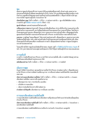 ซูม

คุณสามารซูมเข้าหรือออกที่รายการเฉพาะได้ในแอปพลิเคชั่นหลายตัว ตัวอย่างเช่น คุณสามารถ
แตะสองครั้งหรือจีบนิ้วเพื่อขยายคอลัมน์หน้าเว็บใน Safari ได้ และยังมีคุณสมบัติช่วยเหลือการเข้า
ถึงด้านการซูมที่ช่วยให้คุณขยายหน้าจอทั้งหน้าจอในแอปพลิเคชั่นใด ๆ ที่คุณกำ�ลังใช้งานได้ คุณ
สามารถใช้การซูมควบคู่ไปกับ VoiceOver ได้
เปิดหรือปิดการซูม ไปที่ การตั้งค่า > ทั่วไป > การช่วยการเข้าถึง > ซูม หรือใช้คีย์ลัดการช่วย
การเข้าถึง ดูที่ คีย์ลัดการช่วยการเข้าถึง ที่หน้า 120
ซูมเข้าหรือออก แตะหน้าจอสองครั้งด้วยสามนิ้ว
เปลียนแปลงการขยาย ด้วยสามนิว ให้แตะแล้วเลือนขึนหรือลง ท่าทางทีเกียวกับการแตะแล้วลากนัน
่
้
่
้
่ ่
้
จะคล้ายกับการแตะสองครั้ง ยกเว้นที่คุณไม่ต้องยกนิ้วของคุณออกในการแตะครั้งที่สอง โดยให้ลาก
นิ้วของคุณบนหน้าจอแทน เมื่อคุณเริ่มการลาก คุณจะสามารถลากด้วยนิ้วเดียว เมื่อคุณซูมเข้าหรือ
ซูมออกอีกครั้งโดยใช้การแตะสองครั้งด้วยสามนิ้ว iPhone จะกลับไปเป็นการขยายที่ปรับไว้แล้ว
แพนรอบ ๆ หน้าจอ ในขณะที่ซูมเข้า ให้ลากหน้าจอด้วยสามนิ้ว เมื่อคุณเริ่มลาก คุณสามารถลากต่อ
ได้เพียงแค่ใช้นิ้วเดียว หรือ กดค้างด้วยนิ้วเดียวใกล้กับขอบของหน้าจอเพื่อแพนไปยังข้างนั้น เลื่อน
นิ้วของคุณไปใกล้กับขอบเพื่อกวาดเลื่อนอย่างรวดเร็ว เมื่อคุณเปิดหน้าจอใหม่ การซูมจะไปอยู่ตรง
กลางด้านบนของหน้าจอ
ในขณะที่กำ�ลังใช้การซูมด้วยแป้นพิมพ์ไร้สายของ Apple (ดูที่ การใช้คีย์บอร์ดไร้สายของ Apple ที่
หน้า 26) รูปภาพของหน้าจอจะอยูตามหลังจุดแทรก ซึงทำ�ให้รปภาพนันอยูในกึงกลางของจอแสดงผล
่
่
่
ู
้
่

การสลับสี

บางครั้ง การสลับสีในหน้าจอ iPhone อาจทำ�ให้การอ่านง่ายยิ่งขึ้น เมื่อ การสลับสี เปิดอยู่ หน้าจอ
จะมีลักษณะเหมือนฟิลม์ถ่ายรูปแบบเนกาทีฟ
สลับสีของหน้าจอ ไปที่ การตั้งค่า > ทั่วไป > การช่วยการเข้าถึง > การสลับสี

เลือกการพูด

ถึงแม้ว่าได้ปิด VoiceOver อยู่ คุณก็สามารถตั้งค่าให้ iPhone อ่านข้อความใด ๆ ที่คุณเลือกออก
มาได้ iPhone จะวิเคราะห์ข้อความเพื่อระบุภาษา จากนั้นจะอ่านข้อความนั้นโดยใช้การออกเสียงที่
เหมาะสม
เปิดการอ่านออกเสียงข้อความที่เลือก ไปที่ การตั้งค่า > ทั่วไป > การช่วยการเข้าถึง > อ่านออก
เสียงข้อความที่เลือก นอกจากนั้น คุณยังสามารถ:
••
••
••

เลือกคุณภาพ ภาษา ภาษาท้องถิ่น และเสียง
ปรับอัตราการออกเสียง

เลือกการเน้นเสียงในระหว่างที่อ่านข้อความ

อ่านข้อความให้คุณฟัง เลือกข้อความ จากนั้นแตะ ออกเสียง

การออกเสียงข้อความอัตโนมัติ

การออกเสียงข้อความอัตโนมัติจะออกเสียงข้อความที่ถูกต้องและให้ค�แนะนำ�ด้วยเสียงเมื่อคุณป้อน
ำ
คำ�ลงใน iPhone
เปิดการออกเสียงข้อความอัตโนมัติ ไปที่ การตังค่า > ทัวไป > การช่วยการเข้าถึง > VoiceOver >
้
่
ออกเสียงข้อความอัตโนมัติ
การออกเสียงข้อความอัตโนมัติยังสามารถที่จะทำ�งานร่วมกับ VoiceOver และซูมได้

	

ภาคผนวก A    การช่วยการเข้าถึง	

132

 