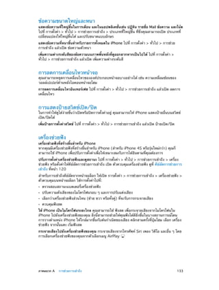 ข้อความขนาดใหญ่และหนา

แสดงข้อความที่ใหญ่ขึ้นในการเตือน และในแอปพลิเคชั่นเช่น ปฏิทิน รายชื่อ Mail ข้อความ และโน้ต
ไปที่ การตั้งค่า > ทั่วไป > การช่วยการเข้าถึง > ประเภทที่ใหญ่ขึ้น ที่ซึ่งคุณสามารถเปิด ประเภทที่
เปลี่ยนแปลงให้ใหญ่ขึ้นได้ และปรับขนาดแบบอักษร
แสดงข้อความที่หนาขึ้นสำ�หรับรายการทั้งหมดใน iPhone ไปที่ การตั้งค่า > ทั่วไป > การช่วย
การเข้าถึง แล้วเปิด ข้อความตัวหนา
เพิ่มความต่างระดับสีของข้อความบนภาพพื้นหลังที่ดูออกยากหากเป็นไปได้ ไปที่ การตั้งค่า >
ทั่วไป > การช่วยการเข้าถึง แล้วเปิด เพิ่มความต่างระดับสี

การลดการเคลื่อนไหวหน้าจอ

คุณสามารถหยุดการเคลื่อนไหวขององค์ประกอบหน้าจอบางอย่างได้ เช่น ความเหลื่อมซ้อนของ
วอลล์เปเปอร์ด้านหลังไอคอนหน้าจอโฮม
การลดการเคลื่อนไหวอินเทอร์เฟซ ไปที่ การตั้งค่า > ทั่วไป > การช่วยการเข้าถึง แล้วเปิด ลดการ
เคลื่อนไหว

การแสดงป้ายสวิตช์เปิด/ปิด

ในการทำ�ให้ดูได้ง่ายขึ้นว่าเปิดหรือปิดการตั้งค่าอยู่ คุณสามารถให้ iPhone แสดงป้ายอื่นบนสวิตช์
เปิด/ปิดได้
เพิ่มป้ายการตั้งค่าสวิตช์ ไปที่ การตั้งค่า > ทั่วไป > การช่วยการเข้าถึง แล้วเปิด ป้ายเปิด/ปิด

เครื่องช่วยฟัง

เครื่องช่วยฟังที่สร้างขึ้นสำ�หรับ iPhone
หากคุณมีเครื่องช่วยฟังที่สร้างขึ้นสำ�หรับ iPhone (สำ�หรับ iPhone 4S หรือรุ่นใหม่กว่า) คุณก็
สามารถใช้ iPhone เพื่อปรับการตั้งค่าเพื่อให้เหมาะสมกับการได้ยินตามที่คุณต้องการ
ปรับการตั้งค่าเครื่องช่วยฟังและดูสถานะ ไปที่ การตั้งค่า > ทั่วไป > การช่วยการเข้าถึง > เครื่อง
ช่วยฟัง หรือตั้งค่าให้คีย์ลัดการช่วยการเข้าถึง เปิด ตัวควบคุมเครื่องช่วยฟัง ดูที่ คีย์ลัดการช่วยการ
เข้าถึง ที่หน้า 120
สำ�หรับการเข้าถึงคีย์ลัดจากหน้าจอล็อก ให้เปิด การตั้งค่า > การช่วยการเข้าถึง > เครื่องช่วยฟัง >
ตัวควบคุมบนหน้าจอล็อก ใช้การตั้งค่าไปที่:
••
••
••
••

ตรวจสอบสถานะแบตเตอรี่เครื่องช่วยฟัง

ปรับความดังเสียงของไมโครโฟนรอบ ๆ และการปรับแต่งเสียง

เลือกว่าเครื่องช่วยฟังส่วนไหน (ซ้าย ขวา หรือทั้งคู่) ที่จะรับการกระจายเสียง
ควบคุมฟังสด

ใช้ iPhone เป็นไมโครโฟนระยะไกล คุณสามารถใช้ ฟังสด เพื่อกระจายเสียงจากไมโครโฟนใน
iPhone ไปยังเครื่องช่วยฟังของคุณ สิ่งนี้สามารถช่วยให้คุณฟังได้ดียิ่งขึ้นในบางสถานการณ์โดน
การวางตำ�แหน่ง iPhone ให้ใกล้มากขึ้นกับต้นกำ�เนิดของเสียง คลิกสามครั้งที่ปุ่มโฮม เลือก เครื่อง
ช่วยฟัง จากนั้นแตะ เริ่มฟังสด
กระจายเสียงไปยังเครื่องช่วยฟังของคุณ กระจายเสียงจากโทรศัพท์ Siri เพลง วิดีโอ และอื่น ๆ โดย
การเลือกเครื่องช่วยฟังของคุณจากตัวเลือกเมนู AirPlay

	

ภาคผนวก A    การช่วยการเข้าถึง	

133

 