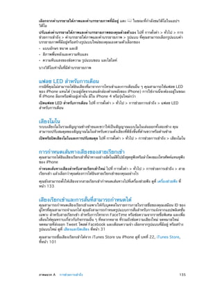 เลือกจากคำ�บรรยายใต้ภาพและคำ�บรรยายภาพที่มีอยู่ แตะ
วิดีโอ

ในขณะที่ก�ลังชมวิดีโอในแอปฯ
ำ

ปรับแต่งคำ�บรรยายใต้ภาพและคำ�บรรยายภาพของคุณด้วยตัวเอง ไปที่ การตั้งค่า > ทั่วไป > การ
ช่วยการเข้าถึง > คำ�บรรยายใต้ภาพและคำ�บรรยายภาพ > รูปแบบ ที่คุณสามารถเลือกรูปแบบคำ�
บรรยายภาพที่มีอยู่หรือสร้างรูปแบบใหม่ของคุณเองตามตัวเลือกของ
••
••
••

แบบอักษร ขนาด และสี

สีภาพพื้นหลังและความทึบแสง

ความทึบแสงของข้อความ รูปแบบขอบ และไฮไลท์

บางวิดีโอเท่านั้นที่มีค�บรรยายภาพ
ำ

แฟลช LED สำ�หรับการเตือน

กรณีที่คุณไม่สามารถได้ยินเสียงที่มาจากการโทรเข้าและการเตือนอื่น ๆ คุณสามารถใช้แฟลช LED
ของ iPhone แทนได้ (จะอยู่ถัดจากเลนส์กล้องด้านหลังของ iPhone) การใช้งานนี้จะต้องอยู่ในขณะ
ที่ iPhone ล็อกหรือพักอยู่เท่านั้น มีใน iPhone 4 หรือรุ่นใหม่กว่า
เปิดแฟลช LED สำ�หรับการเตือน ไปที่ การตั้งค่า > ทั่วไป > การช่วยการเข้าถึง > แฟลช LED
สำ�หรับการเตือน

เสียงโมโน

ระบบเสียงโมโนรวมสัญญาณข้างซ้ายและขวาให้เป็นสัญญาณแบบโมโนเล่นออกทั้งสองข้าง คุณ
สามารถปรับสมดุลของสัญญาณโมโนสำ�หรับความดังเสียงที่ดียิ่งขึ้นที่ด้านขวาหรือด้านซ้าย
เปิดหรือปิดเสียงโมโนและการปรับสมดุล ไปที่ การตังค่า > ทัวไป > การช่วยการเข้าถึง > เสียงโมโน
้
่

การกำ�หนดเส้นทางเสียงของสายเรียกเข้า

คุณสามารถได้ยนเสียงเรียกเข้าทีน�ทางอย่างอัตโนมัตไปยังชุดหูฟงหรือลำ�โพงของโทรศัพท์แทนหูฟง
ิ
่ ำ
ิ
ั
ั
ของ iPhone
กำ�หนดเส้นทางเสียงสำ�หรับสายเรียกเข้าใหม่ ไปที่ การตั้งค่า > ทั่วไป > การช่วยการเข้าถึง > สาย
เรียกเข้า แล้วเลือกว่าคุณต้องการได้ยินสายเรียกเข้าของคุณอย่างไร
คุณยังสามารถตั้งให้เสียงจากสายเรียกเข้ากำ�หนดเส้นทางไปที่เครื่องช่วยฟัง ดูที่ เครื่องช่วยฟัง ที่
หน้า 133

เสียงเรียกเข้าและการสั่นที่สามารถกำ�หนดได้

คุณสามารถกำ�หนดเสียงเรียกเข้าเฉพาะให้กับบุคคลในรายการภายในรายชื่อของคุณเสมือน ID ของ
ผู้โทรที่คุณสามารถจำ�แนกได้ คุณยังสามารถกำ�หนดรูปแบบการสั่นสำ�หรับการแจ้งจากแอปพลิเคชั่น
เฉพาะ สำ�หรับสายเรียกเข้า สำ�หรับการโทรจาก FaceTime หรือข้อความจากรายชื่อพิเศษ และเพื่อ
เตือนให้คุณทราบเกี่ยวกับกิจกรรมอื่น ๆ ที่หลากหลาย ที่รวมถึงข้อความเสียงใหม่ จดหมายใหม่
จดหมายที่ส่งออก Tweet โพสต์ Facebook และเตือนความจำ� เลือกจากรูปแบบที่มีอยู่ หรือสร้าง
รูปแบบใหม่ ดูที่ เสียงและปิดเสียง ที่หน้า 31
คุณสามารถซื้อเสียงเรียกเข้าได้จาก iTunes Store บน iPhone ดูที่ บทที่ 22, iTunes Store, 
ที่หน้า 101

	

ภาคผนวก A    การช่วยการเข้าถึง	

135

 