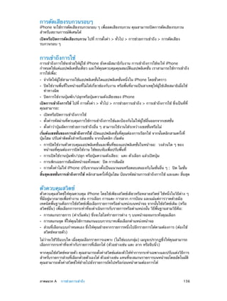 การตัดเสียงรบกวนรอบๆ

iPhone จะใช้การตัดเสียงรบกวนรอบ ๆ เพื่อลดเสียงรบกวน คุณสามารถปิดการตัดเสียงรบกวน
สำ�หรับสถานการณ์พิเศษได้
เปิดหรือปิดการตัดเสียงรบกวน ไปที่ การตั้งค่า > ทั่วไป > การช่วยการเข้าถึง > การตัดเสียง
รบกวนรอบ ๆ

การเข้าถึงการใช้

การเข้าถึงการใช้จะช่วยให้ผู้ใช้ iPhone ยังคงมีสมาธิกับงาน การเข้าถึงการใช้จะให้ iPhone
กำ�หนดใช้แค่แอปพลิเคชั่นเดียว และให้คุณควบคุมคุณสมบัติแอปพลิเคชั่น เราสามารถใช้การเข้าถึง
การใช้เพื่อ:
••
••
••

จำ�กัดให้ผู้ใช้สามารถใช้แอปพลิเคชั่นใดแอปพลิเคชั่นหนึ่งใน iPhone โดยชั่วคราว

ปิดใช้งานพื้นที่ในหน้าจอที่ไม่ได้เกี่ยวข้องกับงาน หรือพื้นที่อาจเป็นสาเหตุให้ผู้ใช้เสียสมาธิเมื่อใช้
ท่าทางผิด
ปิดการใช้งานปุ่มพัก/ปลุกหรือปุ่มความดังเสียงของ iPhone

เปิดการเข้าถึงการใช้ ไปที่ การตั้งค่า > ทั่วไป > การช่วยการเข้าถึง > การเข้าถึงการใช้ ซึ่งเป็นที่ที่
คุณสามารถ:
••
••
••

เปิดหรือปิดการเข้าถึงการใช้

ตั้งค่ารหัสผ่านที่ควบคุมการใช้การเข้าถึงการใช้และป้องกันไม่ให้ผู้ใช้อื่นออกจากเซสชั่น
ตั้งค่าว่าปุ่มลัดการช่วยการเข้าถึงอื่น ๆ สามารถใช้งานได้ระหว่างเซสชั่นหรือไม่

เริ่มต้นเซสชั่นของการเข้าถึงการใช้ เปิดแอปพลิเคชั่นที่คุณต้องการเรียกใช้ จากนั้นคลิกสามครั้งที่
ปุ่มโฮม ปรับค่าติดตั้งสำ�หรับเซสชั่น จากนั้นคลิก เริ่มต้น
••
••
••
••

การปิดใช้งานตัวควบคุมแอปพลิเคชั่นและพื้นที่ของแอปพลิเคชั่นในหน้าจอ:  วงส่วนใด ๆ ของ
หน้าจอที่คุณต้องการปิดใช้งาน ใช้ขอบจับเพื่อปรับพื้นที่
การเปิดใช้งานปุ่มพัก/ปลุก หรือปุ่มความดังเสียง:  แตะ ตัวเลือก แล้วเปิดปุ่ม
การเพิกเฉยการสัมผัสหน้าจอทั้งหมด:  ปิด การสัมผัส

การตั้งค่าไม่ให้ iPhone ปรับจากแนวตั้งเป็นแนวนอนหรือตอบสนองกับโมชั่นอื่น ๆ :  ปิด โมชั่น

สิ้นสุดเซสชั่นการเข้าถึงการใช้ คลิกสามครั้งที่ปุ่มโฮม ป้อนรหัสผ่านการเข้าถึงการใช้ และแตะ สิ้นสุด

ตัวควบคุมสวิตช์

ตัวควบคุมสวิตช์ให้คุณควบคุม iPhone โดยใช้เพียงสวิตช์เดียวหรือหลายสวิตช์ ใช้หนึ่งในวิธีต่าง ๆ
ที่มีอยู่มากมายเพื่อทำ�งาน เช่น การเลือก การแตะ การลาก การป้อน และแม้แต่การวาดด้วยมือ
เทคนิคพื้นฐานคือการใช้สวิตช์เพื่อเลือกรายการหรือตำ�แหน่งบนหน้าจอ จากนั้นใช้สวิตช์เดิม (หรือ
สวิตช์อื่น) เพื่อเลือกการกระทำ�ที่จะดำ�เนินการกับรายการหรือตำ�แหน่งนั้น วิธีพื้นฐานสามวิธีคือ:
••
••
••

การสแกนรายการ (ค่าเริ่มต้น) ซึ่งจะไฮไลท์รายการต่าง ๆ บนหน้าจอจนกระทั่งคุณเลือก
การสแกนจุด ที่ให้คุณใช้การสแกนแบบกากบาทเพื่อเลือกตำ�แหน่งหน้าจอ

ส่วนที่เลือกแบบกำ�หนดเอง ซึ่งให้คุณย้ายจากรายการหนึ่งไปอีกรายการได้ตามต้องการ (ต้องใช้
สวิตช์หลายตัว)

ไม่ว่าจะใช้วิธีแบบใด เมื่อคุณเลือกรายการเฉพาะ (ไม่ใช่แบบกลุ่ม) เมนูจะปรากฏซึ่งให้คุณสามารถ
เลือกการกระทำ�ที่จะทำ�กับรายการที่เลือกได้ (ตัวอย่างเช่น แตะ ลาก หรือจีบนิ้ว)
หากคุณใช้สวิตช์หลายตัว คุณสามารถตังค่าสวิตช์แต่ละตัวให้ท�การกระทำ�เฉพาะและปรับแต่งวิธการ
้
ำ
ี
สำ�หรับรายการส่วนทีเลือกด้วยตัวเองได้ ตัวอย่างเช่น แทนทีจะสแกนรายการบนหน้าจอโดยอัตโนมัติ
่
่
คุณสามารถตั้งค่าสวิตช์ให้ย้ายไปยังรายการถัดไปหรือก่อนหน้าตามต้องการได้

	

ภาคผนวก A    การช่วยการเข้าถึง	

136

 