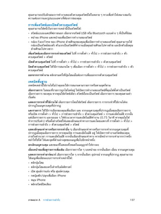 คุณสามารถปรับลักษณะการทำ�งานของตัวควบคุมสวิตช์ได้ในหลาย ๆ ทางเพื่อทำ�ให้เหมาะสมกับ
ความต้องการและรูปแบบเฉพาะที่ต้องการของคุณ

การเพิ่มสวิตช์และเปิดตัวควบคุมสวิตช์

คุณสามารถใช้หนึ่งในรายการเหล่านี้เป็นสวิตช์ได้:
••
••
••

สวิตช์แบบอะแดปทีฟภายนอก เลือกจากสวิตช์ USB หรือ Bluetooth แบบต่าง ๆ ที่เป็นที่นิยม
หน้าจอ iPhone แตะหน้าจอเพื่อเปิดการทำ�งานของสวิตช์

กล้อง FaceTime ของ iPhone ย้ายศีรษะของคุณเพื่อเปิดการทำ�งานของสวิตช์ คุณสามารถใช้
กล้องเป็นสวิตช์สองตัว ตัวแรกเป็นสวิตช์ที่ท�งานเมื่อคุณย้ายศีรษะไปทางซ้าย และอีกตัวเมื่อคุณ
ำ
ย้ายศีรษะไปทางขวา

เพิ่มสวิตช์และเลือกการกระทำ�ของสวิตช์ ไปที่ การตั้งค่า > ทั่วไป > การช่วยการเข้าถึง > ตัว
ควบคุมสวิตช์ > สวิตช์
เปิดตัวควบคุมสวิตช์ ไปที่ การตั้งค่า > ทั่วไป > การช่วยการเข้าถึง > ตัวควบคุมสวิตช์
ปิดตัวควบคุมสวิตช์ ใช้วิธีการสแกนใด ๆ เพื่อเลือก การตั้งค่า > ทั่วไป > การช่วยการเข้าถึง > ตัว
ควบคุมสวิตช์
ออกจากการทำ�งาน คลิกสามครั้งที่ปุ่มโฮมเมื่อต้องการเพื่อออกจากตัวควบคุมสวิตช์

เทคนิคพื้นฐาน

เทคนิคเหล่านี้ใช้งานได้ไม่ว่าคุณจะใช้การสแกนตามรายการหรือตามจุดก็ตาม
เลือกรายการ ในขณะที่รายการถูกไฮไลท์อยู่ ให้เปิดการทำ�งานของสวิตช์ที่คุณได้ตั้งค่าเป็นสวิตช์
เลือกรายการ ของคุณ หากคุณใช้สวิตช์เดียว สวิตช์นั้นจะเป็นสวิตช์ เลือกรายการ ของคุณตามค่า
เริ่มต้น
แสดงการกระทำ�ที่ใช้งานได้ เลือกรายการโดยใช้สวิตช์ เลือกรายการ การกระทำ�ที่ใช้งานได้จะ
ปรากฏในเมนูควบคุมที่ปรากฏ
แตะรายการ ใช้วิธีการเลือกของคุณเพื่อเลือก แตะ จากเมนูควบคุมที่ปรากฏเมื่อคุณเลือกรายการ
หรือเปิด การตั้งค่า > ทั่วไป > การช่วยการเข้าถึง > ตัวควบคุมสวิตช์ > การแตะอัตโนมัติ จากนั้น
แค่เลือกรายการ และรอเฉย ๆ ให้ช่วงเวลาการแตะอัตโนมัติท�งาน (0.75 วินาที หากคุณไม่ได้
ำ
ทำ�การปรับค่า) หรือตั้งค่าสวิตช์ให้แสดงลักษณะท่าทางการแตะโดยเฉพาะที่ การตั้งค่า > ทั่วไป >
การช่วยการเข้าถึง > ตัวควบคุมสวิตช์ > สวิตช์
แสดงลักษณะท่าทางหรือการกระทำ�อื่น ๆ เลือกลักษณะท่าทางหรือการกระทำ�จากเมนูควบคุมที่
ปรากฏเมื่อคุณเลือกรายการ หากคุณเปิด การแตะอัตโนมัติ อยู่ ให้เปิดการทำ�งานสวิตช์ของคุณ
ภายในช่วงเวลา การแตะอัตโนมัติ จากนั้นเลือกลักษณะท่าทาง หากมีหน้าการกระทำ�มากกว่าหนึ่ง
หน้าให้ใช้ได้ ให้แตะจุดที่ด้านล่างสุดของเมนูเพื่อไปอีกหน้าหนึ่ง
ยกเลิกเมนูควบคุม แตะขณะที่ไอคอนทั้งหมดในเมนูถูกทำ�ให้จางลง
เลือนหน้าจอเพือดูรายการเพิมเติม เลือกรายการใด ๆ บนหน้าจอ จากนันเลือก เลือน จากเมนูควบคุม
่
่
่
้
่
แสดงการกระทำ�ฮาร์ดแวร์ เลือกรายการใด ๆ จากนั้นเลือก อุปกรณ์ จากเมนูที่ปรากฏ คุณสามารถ
ใช้เมนูเพื่อเลียนแบบการกระทำ�เหล่านี้ได้:
••
••
••
••
••
••

	

คลิกปุ่มโฮม

คลิกปุ่มโฮมสองครั้งสำ�หรับมัลติทาสก์
เปิด ศูนย์การแจ้ง หรือ ศูนย์ควบคุม
กดปุ่มพัก/ปลุกเพื่อล็อก iPhone
หมุน iPhone

พลิกสวิตช์ปิดเสียง

ภาคผนวก A    การช่วยการเข้าถึง	

137

 