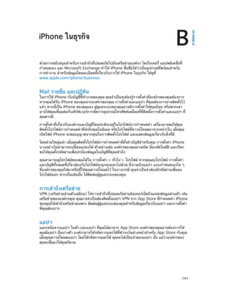 B

ด้วยการสนับสนุนสำ�หรับการเข้าถึงที่ปลอดภัยไปยังเครือข่ายองค์กร ไดเร็กเทอรี่ แอปพลิเคชั่นที่
กำ�หนดเอง และ Microsoft Exchange ทำ�ให้ iPhone ขึ้นชื่อได้ว่าเป็นอุปกรณ์ที่พร้อมสำ�หรับ
การทำ�งาน สำ�หรับข้อมูลโดยละเอียดที่เกี่ยวกับการใช้ iPhone ในธุรกิจ ให้ดูที่
www.apple.com/iphone/business

Mail รายชื่อ และปฏิทิน

ในการใช้ iPhone กับบัญชีที่ทำ�งานของคุณ คุณจำ�เป็นจะต้องรู้การตั้งค่าที่องค์กรของคุณต้องการ
หากคุณได้รับ iPhone ของคุณจากองค์กรของคุณ การตั้งค่าและแอปฯ ที่คุณต้องการอาจติดตั้งไว้
แล้ว หากนี่เป็น iPhone ของคุณเอง ผู้ดูแลระบบของคุณอาจมีการตั้งค่าให้คุณป้อน หรือพวกเขา
อาจให้คุณเชื่อมต่อกับเซิร์ฟเวอร์การจัดการอุปกรณ์โทรศัพท์เคลื่อนที่ที่ติดตั้งการตั้งค่าและแอปฯ ที่
คุณควรมี
การตั้งค่าที่เกี่ยวกับองค์กรและบัญชีโดยปกติจะอยู่ในโปรไฟล์การกำ�หนดค่า เครื่องอาจขอให้คุณ
ติดตั้งโปรไฟล์การกำ�หนดค่าที่ส่งถึงคุณในอีเมล หรือโปรไฟล์ที่ดาวน์โหลดมาจากหน้าเว็บ เมื่อคุณ
เปิดไฟล์ iPhone จะขออนุญาตจากคุณในการติดตั้งโปรไฟล์ และแสดงข้อมูลเกี่ยวกับสิ่งที่มี
โดยส่วนใหญ่แล้ว เมื่อคุณติดตั้งโปรไฟล์การกำ�หนดค่าที่ตั้งค่าบัญชีสำ�หรับคุณ การตั้งค่า iPhone
บางอย่างไม่สามารถเปลี่ยนแปลงได้ ตัวอย่างเช่น องค์กรของคุณอาจเปิด ล็อกอัตโนมัติ และเรียก
ขอให้คุณตั้งรหัสผ่านเพื่อปกป้องข้อมูลในบัญชีที่คุณเข้าถึง
คุณสามารถดูโปรไฟล์ของคุณได้ใน การตั้งค่า > ทั่วไป > โปรไฟล์ หากคุณลบโปรไฟล์ การตั้งค่า
และบัญชีทั้งหมดที่เกี่ยวข้องกับโปรไฟล์จะถูกลบออกไปด้วย ซึ่งรวมถึงแอปฯ แบบกำ�หนดเองใด ๆ
ที่องค์กรของคุณให้มาหรือที่ให้คุณดาวน์โหลดไว้ ในบางกรณี คุณจำ�เป็นจำ�ต้องมีรหัสผ่านเพื่อลบ
โปรไฟล์ออก หากเป็นเช่นนั้น ให้ติดต่อผู้ดูแลระบบของคุณ

การเข้าถึงเครือข่าย

VPN (เครือข่ายส่วนตัวเสมือน) ให้การเข้าถึงที่ปลอดภัยผ่านอินเทอร์เน็ตถึงแหล่งข้อมูลส่วนตัว เช่น
เครือข่ายขององค์กรคุณ คุณอาจจำ�เป็นต้องติดตังแอปฯ VPN จาก App Store ทีก�หนดค่า iPhone
้
่ ำ
ของคุณให้เข้าถึงเครือข่ายเฉพาะ ติดต่อผูดแลระบบของคุณสำ�หรับข้อมูลเกียวกับแอปฯ และการตังค่า
้ ู
่
้
ที่คุณต้องการ

แอปฯ

นอกเหนือจากแอปฯ ในตัว และแอปฯ ที่คุณได้มาจาก App Store องค์กรของคุณอาจต้องการให้
คุณมีแอปฯ อื่นบางตัว องค์กรอาจให้รหัสการแลกใช้ที่ชำ�ระเงินล่วงหน้าสำ�หรับ App Store กับคุณ
เมื่อคุณดาวน์โหลดแอปฯ โดยใช้รหัสการแลกใช้ คุณจะได้เป็นเจ้าของแอปฯ นั้น แม้ว่าองค์กรของ
คุณจะซื้อมาให้คุณก็ตาม

		

141

ภาคผนวก

iPhone ในธุรกิจ

 