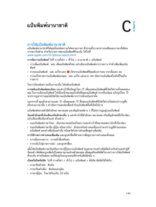 การใช้แป้นพิมพ์นานาชาติ

แป้นพิมพ์นานาชาติให้คุณป้อนข้อความได้หลายภาษา ซึ่งรวมทั้งภาษาทางเอเชียและภาษาที่เขียน
จากขวาไปซ้าย สำ�หรับรายการของแป้นพิมพ์ที่รองรับ ให้ไปที่
www.apple.com/th/iphone/specs.html
การจัดการแป้นพิมพ์ ไปที่ การตั้งค่า > ทั่วไป > นานาชาติ > แป้นพิมพ์
••
••
••

การเพิ่มแป้นพิมพ์: แตะ เพิ่มแป้นพิมพ์ใหม่ แล้วเลือกแป้นพิมพ์จากรายการ ทำ�ซ้�เพื่อเพิ่มแป้น
ำ
พิมพ์
การลบแป้นพิมพ์:  แตะ แก้ไข แตะ

ถัดจากแป้นพิมพ์ที่คุณต้องการลบ จากนั้นแตะ ลบ

การแก้ไขรายการแป้นพิมพ์ของคุณ:  แตะ แก้ไข แล้วลาก
รายการ

ถัดจากแป้นพิมพ์ไปยังที่ใหม่ใน

ในการป้อนข้อความเป็นภาษาอื่น ให้สลับแป้นพิมพ์
การสลับแป้นพิมพ์ขณะป้อน แตะค้างไว้ทแป้นลูกโลก
่ี
เพือแสดงแป้นพิมพ์ทเปิดใช้งานทังหมดของ
่
่ี
้
คุณ ในการเลือกแป้นพิมพ์ ให้เลื่อนนิ้วของคุณไปยังชื่อของแป้นพิมพ์ จากนั้นปล่อย แป้นรูปโลก
จะปรากฏหากว่าคุณได้เปิดใช้งานแป้นพิมพ์มากกว่าหนึ่งแป้นเท่านั้น
นอกจากนี้ คุณยังสามารถแตะ
เมื่อคุณแตะ
ชื่อของแป้นพิมพ์ที่เปิดใช้งานใหม่จะปรากฏขึ้น
เป็นระยะเวลาสั้น ๆ ดำ�เนินการแตะต่อเพื่อเข้าถึงแป้นพิมพ์อื่นที่เปิดใช้งาน
แป้นพิมพ์หลายตัวมีตัวอักษร หมายเลข และสัญลักษณ์ต่าง ๆ ที่ไม่ปรากฏอยู่บนแป้นพิมพ์
ป้อนตัวอักษรที่เน้นเสียงหรืออักขระอื่น ๆ แตะค้างไว้ที่ตัวอักษร หมายเลข หรือสัญลักษณ์ที่เกี่ยวข้อง
แล้วเลื่อนเพื่อเลือกตัวแปร ตัวอย่าง:
••
••

บนแป้นพิมพ์ภาษาไทย:  เลือกหมายเลขไทยโดยการแตะค้างไว้ที่หมายเลขอารบิกที่เกี่ยวข้อง

บนแป้นพิมพ์ภาษาจีน ญี่ปุ่น หรืออารบิก:  อักขระหรือคำ�เสนอที่แนะนำ�จะปรากฏที่ด้านบนของ
แป้นพิมพ์ แตะคำ�เพื่อป้อนคำ�นั้น หรือตวัดไปทางซ้ายเพื่อดูค�เพิ่มเติม
ำ

การใช้รายการคำ�เสนอเพิ่มเติม แตะลูกศรขึ้นที่ด้านขวาเพื่อดูรายการคำ�เสนอทั้งหมด
••
••

การเลื่อนรายการ:  กวาดนิ้วขึ้นหรือลง

การกลับไปสู่รายการย่อ:  แตะลูกศรชี้ลง

เมื่อใช้แป้นพิมพ์ภาษาจีนหรือภาษาญี่ปุ่นบางแป้นพิมพ์ คุณสามารถสร้างคีย์ลัดสำ�หรับคำ�และคำ�คู่ที่
ป้อนเข้า คียลดจะถูกเพิมไปในพจนานุกรมส่วนตัวของคุณ เมือคุณป้อนคียลดในระหว่างการใช้แป้นพิมพ์
์ ั
่
่
์ ั
ที่รองรับ คำ�หรือข้อความที่จับคู่กันจะถูกแทนที่ส�หรับคีย์ลัดนั้น ๆ
ำ
เปิดหรือปิดคีย์ลัด  ไปที่ การตั้งค่า > ทั่วไป > แป้นพิมพ์ > คีย์ลัด คีย์ลัดใช้ได้กับ:
••
••
••

		

ภาษาจีนตัวย่อ:  พินอิน

ภาษาจีนตัวเต็ม:  พินอินและจูอิน

ภาษาญี่ปุ่น:  โรมาจิกับแป้น 50 แป้น

143

ภาคผนวก

C

แป้นพิมพ์นานาชาติ

 
