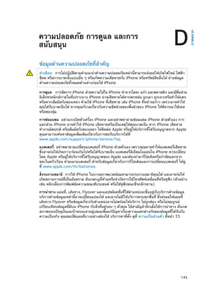 D

ข้อมูลด้านความปลอดภัยที่สำ�คัญ
คำ�เตือน:  การไม่ปฏิบตตามคำ�แนะนำ�ด้านความปลอดภัยเหล่านีสามารถส่งผลให้เกิดไฟไหม้ ไฟฟ้า
ั ิ
้
ช็อต หรือการบาดเจ็บแบบอืน ๆ หรือเกิดความเสียหายกับ iPhone หรือทรัพย์สนอืนได้ อ่านข้อมูล
่
ิ ่
ด้านความปลอดภัยทั้งหมดด้านล่างก่อนใช้ iPhone
การดูแล  การจัดการ iPhone ด้วยความใส่ใจ iPhone ทำ�จากโลหะ แก้ว และพลาสติก และมีชนส่วน
้ิ
อิเล็กทรอนิกส์ภายในทีเปราะบาง iPhone อาจเสียหายได้หากตกหล่น ถูกเผา ถูกเจาะหรือทำ�ให้แตก
่
หรือหากสัมผัสกับของเหลว ห้ามใช้ iPhone ที่เสียหาย เช่น iPhone ที่หน้าจอร้าว เพราะอาจทำ�ให้
คุณได้รับบาดเจ็บได้ หากคุณกังวลเกี่ยวกับความขีดข่วนของพื้นผิวของ iPhone ให้พิจารณาใช้เคส
หรือซองหุ้ม
การซ่อมแซม  อย่าแกะเปิดตัวเครื่อง iPhone และอย่าพยายามซ่อมแซม iPhone ด้วยตัวเอง การ
แยกส่วน iPhone อาจทำ�ให้ iPhone เสียหายหรือเป็นเหตุให้คุณบาดเจ็บ หาก iPhone เสียหาย
ทำ�งานผิดปกติ หรือสัมผัสกับของเหลว ให้ติดต่อ Apple หรือผู้ให้บริการที่ได้รับอนุญาตจาก Apple
คุณสามารถค้นหาข้อมูลเพิ่มเติมเกี่ยวกับการขอรับบริการได้ที่
www.apple.com/support/iphone/service/faq
่
แบตเตอรี่  อย่าพยายามเปลียนแบตเตอรี่ iPhone ด้วยตัวเอง เพราะคุณอาจทำ�ให้แบตเตอรีเสียหาย
่
ซึ่งอาจก่อให้เกิดภาวะร้อนเกินไปหรือได้รับบาดเจ็บ แบตเตอรี่ลิเธียมไอออนใน iPhone ควรเปลี่ยน
โดย Apple หรือผู้ให้บริการที่ได้รับอนุญาตของ Apple และต้องนำ�มารีไซเคิลหรือกำ�จัดแยกจาก
ขยะในครัวเรือน ห้ามเผาแบตเตอรี่ สำ�หรับข้อมูลเกี่ยวกับการรีไซเคิลและการเปลี่ยนแบตเตอรี่ ให้ดู
ที่ www.apple.com/th/batteries
สิ่งรบกวนสมาธิ  การใช้ iPhone ในบางสภาพแวดล้อมสามารถรบกวนสมาธิคุณได้ และอาจก่อให้
เกิดสถานการณ์ที่เป็นอันตราย สังเกตกฎที่ห้ามหรือจำ�กัดการใช้โทรศัพท์เคลื่อนที่หรือหูฟัง (ตัวอย่าง
เช่น หลีกเลี่ยงการพิมพ์ข้อความขณะขับรถยนต์ หรือใช้หูฟังขณะขี่รถจักรยาน)
การนำ�ทาง แผนที่, เส้นทาง, Flyover และแอปพลิเคชั่นที่ใช้ต�แหน่งจะขึ้นอยู่กับบริการด้านข้อมูล
ำ
บริการด้านข้อมูลเหล่านี้อาจเปลี่ยนแปลงได้ และอาจไม่มีให้บริการครบทุกพื้นที่ ซึ่งส่งผลให้แผนที่
เส้นทาง Flyover หรือข้อมูลเกี่ยวกับตำ�แหน่งอาจไม่พร้อมให้บริการ ไม่ถูกต้อง หรือไม่สมบูรณ์
เปรียบเทียบข้อมูลที่มีบน iPhone กับสิ่งที่อยู่รอบ ๆ ตัวคุณ ใช้สามัญสำ�นึกเมื่อใช้การนำ�ทาง สังเกต
สภาพถนนปัจจุบันและป้ายบนเสาอยู่เสมอเพื่อแก้ปัญหาเรื่องความแตกต่างกันของข้อมูลที่ได้รับกับ
ความเป็นจริง คุณสมบัติแผนที่บางอย่างต้องใช้ บริการหาที่ตั้ง ดูที่ ความเป็นส่วนตัว ที่หน้า 35

		

145

ภาคผนวก

ความปลอดภัย การดูแล และการ
สนับสนุน

 