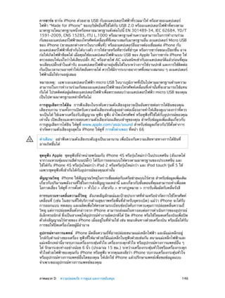 การชาร์จ ชาร์จ iPhone ด้วยสาย USB กับอะแดปเตอร์ไฟฟ้าที่รวมมาให้ หรือสายอะแดปเตอร์
ไฟฟ้า “Made for iPhone” ของบริษัทอื่นที่ใช้ได้กับ USB 2.0 หรืออะแดปเตอร์ไฟฟ้าที่ตรงตาม
มาตรฐานใดมาตรฐานหนึ่งหรือหลายมาตรฐานดังต่อไปนี้ EN 301489-34, IEC 62684, YD/T
1591-2009, CNS 15285, ITU L.1000 หรือมาตรฐานด้านความสามารถในการทำ�งานร่วม
กันของอะแดปเตอร์ไฟฟ้าของโทรศัพท์เคลือนทีทเหมาะสมกับมาตรฐานอืน อะแดปเตอร์ Micro USB
่
่ ่ี
่
ของ iPhone (ขายแยกต่างหากในบางพื้นที่) หรืออะแดปเตอร์อื่นอาจต้องเชื่อมต่อ iPhone กับ
อะแดปเตอร์ไฟฟ้าที่เข้ากันได้บางตัว การใช้สายหรือที่ชาร์จที่ชำ�รุด หรือการชาร์จขณะเปียกชื้น อาจ
ก่อให้เกิดไฟฟ้าช็อตได้ เมือคุณใช้อะแดปเตอร์ไฟฟ้าแบบ USB ของ Apple ในการชาร์จ iPhone ให้
่
ตรวจสอบให้แน่ใจว่าได้เสียบปลั๊ก AC หรือสายไฟ AC แน่นสนิทเข้ากับอะแดปเตอร์ดีแล้วก่อนที่คุณ
จะเสียบปลักเข้าในเต้ารับ อะแดปเตอร์ไฟฟ้าอาจอุนขึนได้ในระหว่างการใช้งานปกติ และการใช้ตดต่อ
๊
่ ้
ิ
กันเป็นเวลานานอาจทำ�ให้เกิดอันตรายได้ ควรให้มีการระบายอากาศที่เหมาะสมรอบ ๆ อะแดปเตอร์
ไฟฟ้าเมื่อใช้งานอยู่เสมอ
หมายเหตุ:  เฉพาะอะแดปเตอร์ไฟฟ้า micro USB ในบางภูมิภาคที่เป็นไปตามมาตรฐานด้านความ
สามารถในการทำ�งานร่วมกันของอะแดปเตอร์ไฟฟ้าของโทรศัพท์เคลื่อนที่เท่านั้นที่จะสามารถใช้แทน
กันได้ โปรดติดต่อผู้ผลิตอะแดปเตอร์ไฟฟ้าเพื่อตรวจสอบว่าอะแดปเตอร์ไฟฟ้า micro USB ของคุณ
เป็นไปตามมาตรฐานเหล่านี้หรือไม่
การสูญเสียการได้ยิน  การฟังเสียงในระดับความดังเสียงสูงอาจเป็นอันตรายต่อการได้ยินของคุณ
เสียงรบกวน รวมทั้งการเปิดรับความดังเสียงระดับสูงอย่างต่อเนื่องอาจทำ�ให้เสียงดูเบาลงกว่าที่ควร
จะเป็นได้ ใช้เฉพาะเครื่องรับสัญญาณ หูฟัง หูฟัง ลำ�โพงโทรศัพท์ หรือหูฟังที่ใช้ได้กับอุปกรณ์ของคุณ
เท่านั้น เปิดเสียงและตรวจสอบความดังเสียงก่อนเสียบเข้าหูของคุณ สำ�หรับข้อมูลเพิ่มเติมเกี่ยวกับ
การสูญเสียการได้ยิน ให้ดูที่ www.apple.com/asia/sound สำ�หรับข้อมูลเกี่ยวกับวิธีตั้งค่าการ
จำ�กัดความดังเสียงสูงสุดใน iPhone ให้ดูที่ การตั้งค่าเพลง ที่หน้า 66
คำ�เตือน:  อย่าฟังความดังเสียงระดับสูงเป็นเวลานาน เพื่อป้องกันความเสียหายทางการได้ยินที่
อาจเกิดขึ้นได้
ชุดหูฟัง Apple  ชุดหูฟังที่จำ�หน่ายพร้อมกับ iPhone 4S หรือรุ่นใหม่กว่าในประเทศจีน (สังเกตได้
จากวงแหวนหุ้มฉนวนสีด�บนปลั๊ก) ได้รับการออกแบบให้ตรงตามมาตรฐานของประเทศจีน และ
ำ
ใช้ได้กับ iPhone 4S หรือรุ่นใหม่กว่า iPad 2 หรือหรือรุ่นใหม่กว่า และ iPod touch รุ่นที่ 5 ใช้
เฉพาะชุดหูฟังที่เข้ากันได้กับอุปกรณ์ของคุณเท่านั้น
สัญญาณวิทยุ  iPhone ใช้สญญาณวิทยุในการเชือมต่อกับเครือข่ายแบบไร้สาย สำ�หรับข้อมูลเพิมเติม
ั
่
่
เกี่ยวกับปริมาณพลังงานที่ใช้ในการส่งสัญญาณเหล่านี้ และเกี่ยวกับขั้นตอนที่คุณสามารถทำ�เพื่อลด
โอกาสเสี่ยง ให้ดูที่ การตั้งค่า > ทั่วไป > เกี่ยวกับ > ทางกฎหมาย > การรับสัมผัสกับคลื่นรังสี
การรบกวนทางคลื่นความถี่วิทยุ  สังเกตสัญลักษณ์และป้ายประกาศที่ห้ามหรือจำ�กัดการใช้โทรศัพท์
เคลื่อนที่ (เช่น ในสถานที่ให้บริการด้านสุขภาพหรือพื้นที่สำ�หรับจุดระเบิด) แม้ว่า iPhone จะได้รับ
การออกแบบ ทดสอบ และผลิตเพื่อให้ตรงตามระเบียบข้อบังคับการควบคุมการปล่อยคลื่นความถี่
วิทยุ แต่การปล่อยคลื่นดังกล่าวจาก iPhone สามารถส่งผลในทางลบต่อการดำ�เนินการของอุปกรณ์
อิเล็กทรอนิกส์ ซึ่งเป็นสาเหตุให้อุปกรณ์ทำ�งานผิดปกติได้ ปิด iPhone หรือใช้โหมดเครื่องบินเพื่อปิด
ตัวส่งสัญญาณไร้สายของ iPhone เมื่ออยู่ในที่ห้ามใช้ เช่น ขณะเดินทางด้วยเครื่องบิน หรือเมื่อได้รับ
การขอให้ปิดเครื่องโดยผู้มีอ�นาจ
ำ
อุปกรณ์ทางการแพทย์  iPhone มีคลื่นความถี่ที่อาจปล่อยสนามแม่เหล็กไฟฟ้า และมีแม่เหล็กอยู่
ใกล้กับด้านล่างของเครื่อง หูฟังที่ให้มาด้วยก็มีแม่เหล็กในหูฟังด้วยเช่นกัน สนามแม่เหล็กไฟฟ้าและ
แม่เหล็กเหล่านี้อาจรบกวนเครื่องกระตุ้นหัวใจ เครื่องกระตุกหัวใจ หรืออุปกรณ์ทางการแพทย์อื่น ๆ
ได้ รักษาระยะห่างอย่างน้อย 6 นิว (ประมาณ 15 ซม.) ระหว่างเครืองกระตุนหัวใจหรือเครืองกระตุก
้
่
้
่
หัวใจด้วยไฟฟ้าของคุณกับ iPhone หรือหูฟัง หากคุณสงสัยว่า iPhone รบกวนเครื่องกระตุ้นหัวใจ
หรืออุปกรณ์ทางการแพทย์อื่นใดของคุณ ให้เลิกใช้ iPhone แล้วปรึกษาแพทย์เพื่อขอข้อมูลแบบ
จำ�เพาะของอุปกรณ์ทางการแพทย์ของคุณ

	

ภาคผนวก D    ความปลอดภัย การดูแล และการสนับสนุน	

146

 