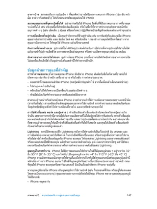 อาการป่วย  หากคุณมีอาการป่วยอื่น ๆ ที่คุณคิดว่าอาจได้รับผลกระทบจาก iPhone (เช่น ชัก หน้า
มืด ตาล้า หรือปวดหัว) ให้ปรึกษาแพทย์ของคุณก่อนใช้ iPhone
สภาพบรรยากาศที่จุดระเบิดขึ้นได้  อย่าชาร์จหรือใช้ iPhone ในพื้นที่ที่มีสภาพบรรยากาศที่อาจจุด
ระเบิดขึ้นได้ เช่น บริเวณพื้นที่ส�หรับเติมเชื้อเพลิง หรือในพื้นที่ที่อากาศประกอบด้วยสารเคมีหรือ
ำ
อนุภาคต่าง ๆ (เช่น เม็ดเล็ก ๆ ฝุนผง หรือผงโลหะ) ปฏิบตตามป้ายสัญลักษณ์และคำ�แนะนำ�ทุกอย่าง
่
ั ิ
การเคลือนไหวซ้�อยูทาเดิม  เมือคุณทำ�กิจกรรมทีซ�อยูทาเดิม เช่น การพิมพ์หรือเล่นเกมใน iPhone
่
ำ
่ ่
่
่ ำ้
่ ่
คุณอาจมีอาการปวดมือ แขน ข้อมือ ไหล่ คอ หรือส่วนอื่น ๆ ของร่างกายคุณได้เป็นครั้งคราว หาก
คุณอาจมีอาการปวด ให้หยุดใช้ iPhone แล้วปรึกษาแพทย์
กิจกรรมที่ส่งผลร้ายแรง  อุปกรณ์นี้ไม่ได้มีวัตถุประสงค์สำ�หรับการใช้งานที่หากอุปกรณ์ใช้งานไม่ได้
แล้วอาจนำ�ไปสู่​​
การเสียชีวิต อาการบาดเจ็บส่วนบุคคล หรือความเสียหายรุนแรงต่อสิ่งแวดล้อม
อันตรายจากการหายใจไม่ออก  อุปกรณ์ของ iPhone บางชิ้นอาจก่อให้เกิดอันตรายจากการหายใจ
ไม่ออกในเด็กเล็กได้ เก็บอุปกรณ์เสริมเหล่านี้ให้ห่างจากเด็กเล็ก

ข้อมูลด้านการดูแลที่สำ�คัญ

การทำ�ความสะอาด ทำ�ความสะอาด iPhone ทันทีหาก iPhone สัมผัสกับสิงใดก็ตามทีอาจก่อให้
่
่
เกิดคราบ เช่น ดิน น้ำ�หมึก เครื่องสำ�อาง หรือโลชั่น การทำ�ความสะอาด:
••
••
••
••

ถอดสายทั้งหมดออกแล้วปิด iPhone (กดปุ่มพัก/ปลุกค้างไว้ จากนั้นเลื่อนตัวเลื่อนบนหน้าจอ)
ใช้ผ้านุ่มและไม่เป็นใยฟู

หลีกเลี่ยงไม่ให้เกิดความเปียกชื้นบริเวณช่องเปิดต่าง ๆ
ห้ามใช้ผลิตภัณฑ์ท�ความสะอาดหรือสเปรย์อัดอากาศ
ำ

ฝาครอบด้านหน้าหรือด้านหลังของ iPhone อาจทำ�จากแก้วทีมการเคลือบสารลดรอยคราบลายนิวมือ
่ ี
้
(สารกันน้ำ�มัน) สารเคลือบนี้จะติดอยู่ตลอดเวลาหากใช้งานปกติ การทำ�ความสะอาดผลิตภัณฑ์และ
วัสดุสำ�หรับขัดถูจะยิ่งทำ�ให้สารเคลือบนี้หายไป และอาจขีดข่วนกระจกได้
การใช้ตัวเชื่อมต่อ พอร์ต และปุ่มต่าง ๆ ห้ามฝืนเสียบตัวเชื่อมต่อเข้ากับพอร์ตหรือกดปุ่มแรงเกิน
จำ�เป็น เพราะการกระทำ�นีอาจก่อให้เกิดความเสียหายทีไม่ได้อยูภายใต้การรับประกัน หากตัวเชือมต่อ
้
่
่
่
และพอร์ตเสียบเข้ากันไม่ได้ตามที่ควรจะเป็น แสดงว่าอุปกรณ์ทั้งสองอาจไม่เข้ากัน ตรวจสอบหาสิ่ง
กีดขวางแล้วตรวจสอบให้แน่ใจว่าตัวเชื่อมต่อนั้นเข้ากันได้กับพอร์ต และคุณได้เสียบตัวเชื่อมต่อเข้า
กับพอร์ตในตำ�แหน่งที่ถูกต้องแล้ว
Lightning  การมีสีตกของปลั๊ก Lightning หลังการใช้ตามปกติเป็นเรื่องปกติ ฝุ่น เศษขยะ และ
การสัมผัสของเหลวอาจทำ�ให้สีตกได้ ในการเช็ดสีที่ตกเปื้อนออก หรือสายอุ่นขึ้นระหว่างการใช้งาน
หรือไม่ชาร์จไฟหรือเชื่อมข้อมูลกับ iPhone ของคุณ ให้ถอดสาย Lightning ออกจากคอมพิวเตอร์
หรืออะแดปเตอร์ไฟฟ้าของคุณ แล้วทำ�ความสะอาดด้วยผ้านุ่ม แห้ง และปราศจากใยฟู อย่าใช้ของ
เหลวหรือผลิตภัณฑ์ทำ�ความสะอาดในการทำ�ความสะอาดตัวเชื่อมต่อ Lightning
อุณหภูมในการทำ�งาน  iPhone ได้รบการออกแบบให้ท�งานในทีทมอณหภูมรอบ ๆ อยูระหว่าง 32°
ิ
ั
ำ
่ ่ี ี ุ
ิ
่
ถึง 95° F (0° ถึง 35° C) และให้เก็บไว้ในอุณหภูมิระหว่าง -4° ถึง 113° F (-20° ถึง 45° C)
iPhone อาจเสียหายและมีอายุการใช้งานสั้นลงได้หากเก็บหรือใช้งานนอกเหนือช่วงอุณหภูมิเหล่านี้
หลีกเลี่ยงการนำ� iPhone ออกมาใช้ในที่ที่อุณหภูมิหรือความชื้นเปลี่ยนแปลงทางอย่างรวดเร็ว ขณะ
ที่คุณใช้ iPhone ของคุณหรือชาร์จแบตเตอรี่ ถือเป็นเรื่องปกติหาก iPhone จะอุ่นขึ้น
หากอุณหภูมิภายใน iPhone เกินอุณหภูมิการใช้งานปกติ (เช่น ในรถยนต์ที่ร้อน หรืออยู่ใต้แสงแดด
โดยตรงเป็นระยะเวลานาน) คุณอาจเจอสถานการณ์ดงต่อไปนีขณะ iPhone พยายามควบคุมอุณหภูมิ
ั
้
ให้เป็นปกติ:
••

	

iPhone หยุดชาร์จ

ภาคผนวก D    ความปลอดภัย การดูแล และการสนับสนุน	

147

 