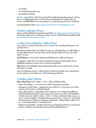 ••
••
••

หน้าจอหรี่ลง

หน้าจอเตือนเรื่องอุณหภูมิปรากฏ
แอปพลิเคชั่นบางตัวปิดลง

ข้อสำ�คัญ:  คุณอาจไม่สามารถใช้ iPhone ได้ขณะทีหน้าจอเตือนเรืองอุณหภูมแสดงอยู่ หาก iPhone
่
่
ิ
ไม่สามารถกลับสู่อุณหภูมิภายในตามปกติได้ เครื่องจะเข้าสู่โหมดพักจนกว่าเครื่องจะเย็น ย้าย
iPhone มายังที่ที่เย็นขึ้นให้ห่างจากแสงแดดโดยตรง และรอสักครู่ก่อนลองใช้ iPhone ใหม่อีกครั้ง
สำ�หรับข้อมูลเพิ่มเติม ให้ดูที่ support.apple.com/kb/HT2101?viewlocale=th_TH

เว็บไซต์การสนับสนุน iPhone

ข้อมูลการสนับสนุนทีมเนือหาครอบคลุมมีแบบออนไลน์ท่ี www.apple.com/th/support/iphone
่ ี ้
ในการติดต่อ Apple สำ�หรับการสนับสนุนแบบเป็นการส่วนตัว (ไม่ได้มีให้ใช้ได้ครบทุกพื้นที่) ให้ดูที่
www.apple.com/th/support/contact

การเริ่มการทำ�งานใหม่หรือการรีเซ็ต iPhone

หากบางอย่างทำ�งานไม่ปกติ ให้ลองเริ่มการทำ�งาน iPhone ใหม่ ลองบังคับเลิกใช้งานแอปฯ หรือ
ลองรีเซ็ต iPhone
เริ่มการทำ�งาน iPhone ใหม่ กดค้างไว้ที่ปุ่ม พัก/ปลุก จนกระทั่งตัวเลื่อนสีแดงปรากฏขึ้น ใช้นิ้วลาก
แถบเลื่อนเพื่อปิด iPhone ในการเปิด iPhone อีกครั้ง ให้กดค้างไว้ที่ปุ่ม พัก/ปลุก จนกว่าโลโก้
Apple จะปรากฏ
บังคับให้ปิดแอปฯ จากหน้าจอโฮม ให้คลิกสองครั้งที่ปุ่มโฮมแล้วกวาดขึ้นบนหน้าจอแอปฯ
หากคุณไม่สามารถปิด iPhone ได้ หรือหากยังเกิดปัญหาอยู่ คุณอาจจำ�เป็นต้องรีเซ็ต iPhone
ปฏิบัติสิ่งนี้หากคุณไม่สามารถเริ่มการทำ�งาน iPhone ของคุณใหม่ได้
รีเซ็ต iPhone กดค้างไว้ที่ปุ่มพัก/ปลุกและปุ่มโฮมพร้อมกันเป็นเวลาอย่างน้อยสิบวินาที จนกระทั่ง
โลโก้ Apple ปรากฏขึ้น
คุณสามารถรีเซ็ตพจนานุกรมคำ� การตั้งค่าเครือข่าย เค้าโครงหน้าจอเริ่มต้น และการเตือนเกี่ยวกับ
ตำ�แหน่ง คุณยังสามารถลบเนื้อหาและการตั้งค่าทั้งหมดของคุณได้เช่นกัน

การรีเซ็ตการตั้งค่า iPhone

รีเซ็ตการตั้งค่าทั้งหมด ไปที่ การตั้งค่า > ทั่วไป > รีเซ็ต จากนั้นเลือกตัวเลือก:
••
••
••

••

	

รีเซ็ตการตั้งค่าทั้งหมด:  การกำ�หนดค่าและการตั้งค่าทั้งหมดของคุณจะถูกรีเช็ต

ลบข้อมูลและการตั้งค่าทั้งหมด:  ข้อมูลของคุณ และการตั้งค่าต่าง ๆ จะถูกลบออก และ iPhone
จะไม่สามารถใช้งานได้จนกว่าจะตั้งค่าใหม่อีกครั้ง

รีเซ็ตการตั้งค่าเครือข่าย:  เมื่อคุณรีเซ็ตการตั้งค่าเครือข่าย รายการเครือข่ายของคุณที่ใช้ก่อน
หน้าที่ไม่ได้ติดตั้งโดยโปรไฟล์ก�หนดค่าจะถูกลบออกไป (ในการลบการตั้งค่า VPN ที่ติดตั้งโดย
ำ
โปรไฟล์การกำ�หนดค่า ให้ไปที่ การตั้งค่า > ทั่วไป > โปรไฟล์ จากนั้นเลือกโปรไฟล์ แล้วแตะ ลบ
ออก) การตั้งค่าและบัญชีอื่น ๆ ที่อยู่ในโปรไฟล์จะถูกลบออกไปด้วย) การปิด Wi-Fi แล้วเปิดกลับ
มาใช้ใหม่จะเป็นการทำ�ให้คุณเลิกการเชื่อมต่อจากเครือข่ายใด ๆ ที่คุณเข้าใช้อยู่ การตั้งค่า Wi-Fi
และ “ถามก่อนเชื่อมเครือข่าย” จะเปิดอยู่โดยปรกติ
รีเซ็ตพจนานุกรมแป้นพิมพ์:  คุณเพิ่มคำ�เข้าในพจนานุกรมโดยปฎิเสธคำ�ที่ iPhone แนะนำ�ขณะที่
คุณป้อน การรีเซ็ตพจนานุกรมของคีย์บอร์ดจะลบคำ�ทั้งหมดที่คุณได้เพิ่มเข้าไป

ภาคผนวก D    ความปลอดภัย การดูแล และการสนับสนุน	

148

 