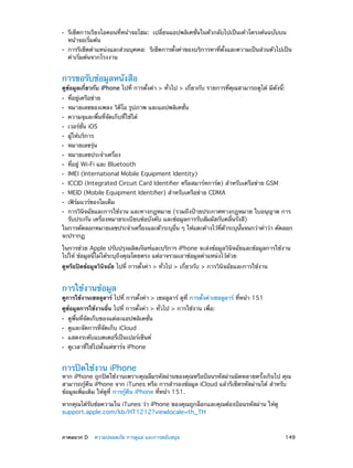 ••
••

รีเซ็ตการเรียงไอคอนที่หน้าจอโฮม:  เปลี่ยนแอปพลิเคชั่นในตัวกลับไปเป็นเค้าโครงต้นฉบับบน
หน้าจอเริ่มต้น

การรีเซ็ตตำ�แหน่งและส่วนบุคคล:  รีเซ็ตการตั้งค่าของบริการหาที่ตั้งและความเป็นส่วนตัวไปเป็น
ค่าเริ่มต้นจากโรงงาน

การขอรับข้อมูลหนังสือ

ดูข้อมูลเกี่ยวกับ iPhone ไปที่ การตั้งค่า > ทั่วไป > เกี่ยวกับ รายการที่คุณสามารถดูได้ มีดังนี้:
••
••
••
••
••
••
••
••
••
••
••
••

ที่อยู่เครือข่าย

หมายเลขของเพลง วิดีโอ รูปภาพ และแอปพลิเคชั่น
ความจุและพื้นที่จัดเก็บที่ใช้ได้
เวอร์ชั่น iOS
ผู้ให้บริการ

หมายเลขรุ่น

หมายเลขประจำ�เครื่อง

ที่อยู่ Wi-Fi และ Bluetooth

IMEI (International Mobile Equipment Identity)

ICCID (Integrated Circuit Card Identifier หรือสมาร์ทการ์ด) สำ�หรับเครือข่าย GSM
MEID (Mobile Equipment Identifier) สำ�หรับเครือข่าย CDMA
เฟิร์มแวร์ของโมเด็ม

การวินิจฉัยและการใช้งาน และทางกฎหมาย (รวมถึงป้ายประกาศทางกฎหมาย ใบอนุญาต การ
รับประกัน เครื่องหมายระเบียบข้อบังคับ และข้อมูลการรับสัมผัสกับคลื่นรังสี)
ในการคัดลอกหมายเลขประจำ�เครืองและตัวระบุอน ๆ ให้แตะค้างไว้ทตวระบุนนจนกว่าคำ�ว่า คัดลอก
่
่ื
่ี ั
้ั
จะปรากฏ

••

ในการช่วย Apple ปรับปรุงผลิตภัณฑ์และบริการ iPhone จะส่งข้อมูลวินิจฉัยและข้อมูลการใช้งาน
ไปให้ ข้อมูลนี้ไม่ได้ระบุถึงคุณโดยตรง แต่อาจรวมเอาข้อมูลตำ�แหน่งไว้ด้วย
ดูหรือปิดข้อมูลวินิจฉัย ไปที่ การตั้งค่า > ทั่วไป > เกี่ยวกับ > การวินิจฉัยและการใช้งาน

การใช้งานข้อมูล

ดูการใช้งานเซลลูลาร์ ไปที่ การตั้งค่า > เซลลูลาร์ ดูที่ การตั้งค่าเซลลูลาร์ ที่หน้า 151
ดูข้อมูลการใช้งานอื่น ไปที่ การตั้งค่า > ทั่วไป > การใช้งาน เพื่อ:
••
••
••
••

ดูพื้นที่จัดเก็บของแต่ละแอปพลิเคชั่น
ดูและจัดการที่จัดเก็บ iCloud

แสดงระดับแบตเตอรี่เป็นเปอร์เซ็นต์
ดูเวลาที่ใช้ไปตั้งแต่ชาร์จ iPhone

การปิดใช้งาน iPhone

หาก iPhone ถูกปิดใช้งานเพราะคุณลืมรหัสผ่านของคุณหรือป้อนรหัสผ่านผิดหลายครั้งเกินไป คุณ
สามารถกู้คืน iPhone จาก iTunes หรือ การสำ�รองข้อมูล iCloud แล้วรีเซ็ตรหัสผ่านได้ สำ�หรับ
ข้อมูลเพิ่มเติม ให้ดูที่ การกู้คืน iPhone ที่หน้า 151.
หากคุณได้รับข้อความใน iTunes ว่า iPhone ของคุณถูกล็อกและคุณต้องป้อนรหัสผ่าน ให้ดู
support.apple.com/kb/HT1212?viewlocale=th_TH

	

ภาคผนวก D    ความปลอดภัย การดูแล และการสนับสนุน	

149

 