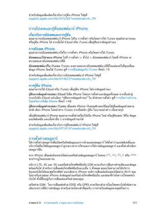 สำ�หรับข้อมูลเพิ่มเติมเกี่ยวกับการกู้คืน iPhone ให้ดูที่
support.apple.com/kb/HT5262?viewlocale=th_TH

การอัปเดตและกู้คืนซอฟต์แวร์ iPhone
เกี่ยวกับการอัปเดตและการกู้คืน

คุณสามารถอัปเดตซอฟต์แวร์ iPhone ได้ใน การตั้งค่า หรือโดยการใช้ iTunes คุณยังสามารถลบ
หรือกู้คืน iPhone ได้ จากนั้นใช้ iCloud หรือ iTunes เพื่อกู้คืนจากข้อมูลสำ�รอง

การอัปเดต iPhone

คุณสามารถอัปเดตซอฟต์แวร์ได้ใน การตั้งค่า iPhone หรือโดยการใช้ iTunes
อัปเดตแบบไร้สายบน iPhone ไปที่ การตั้งค่า > ทั่วไป > อัปเดตซอฟต์แวร์ โดยที่ iPhone จะ
ตรวจสอบหาอัปเดตซอฟต์แวร์ที่มี
อัปเดตซอฟต์แวร์ใน iTunes iTunes จะตรวจสอบหาอัปเดตซอฟต์แวร์ที่มีในแต่ละครั้งที่คุณเชื่อม
ข้อมูล iPhone โดยใช้ iTunes ดูที่ การเชื่อมข้อมูลกับ iTunes ที่หน้า 19
สำ�หรับข้อมูลเพิ่มเติมเกี่ยวกับการอัปเดตซอฟต์แวร์ iPhone ให้ดูที่
support.apple.com/kb/HT4623?viewlocale=th_TH

การกู้คืน iPhone

คุณสามารถใช้ iCloud หรือ iTunes เพื่อกู้คืน iPhone ได้จากข้อมูลสำ�รอง
กู้คืนจากข้อมูลสำ�รองของ iCloud รีเซ็ต iPhone ให้ลบการตั้งค่าและข้อมูลทั้งหมด จากนั้นเข้าสู่
ระบบไปยัง iCloud แล้วเลือก “กู้คืนจากข้อมูลสำ�รอง” ใน ตัวช่วยการตั้งค่า ดูที่ การเริ่มการทำ�งาน
ใหม่หรือการรีเซ็ต iPhone ที่หน้า 148
กู้คืนจากข้อมูลสำ�รองของ iTunes เชื่อมต่อ iPhone กับคอมพิวเตอร์ที่คุณใช้เชื่อมข้อมูลด้วยตาม
ปกติ เลือก iPhone ในหน้าต่าง iTunes จากนั้นคลิก กู้คืน ในบานหน้าต่าง เนื้อหาสรุป
เมือกูคนซอฟต์แวร์ iPhone คุณสามารถตังค่าเครืองให้เป็น iPhone ใหม่ หรือกูคนเพลง วิดโอ ข้อมูล
่ ้ ื
้
่
้ ื
ี
แอปพลิเคชั่น และเนื้อหาอื่น ๆ จากข้อมูลสำ�รองได้
สำ�หรับข้อมูลเพิ่มเติมเกี่ยวกับการกู้คืนซอฟต์แวร์ iPhone ให้ดูที่
support.apple.com/kb/HT1414?viewlocale=th_TH

การตั้งค่าเซลลูลาร์

ใช้การตั้งค่าเซลลูลาร์เพื่อเปิดหรือปิดข้อมูลและการข้ามแดนเซลลูลาร์ ให้ตั้งค่าว่าแอปพลิเคชั่นและ
บริการใดทีจะใช้ขอมูลเซลลูลาร์ ดูระยะเวลาการโทรและการใช้งานข้อมูลเซลลูลาร์ และตังค่าตัวเลือก
่
้
้
เซลลูลาร์อื่น
หาก iPhone เชือมต่ออินเทอร์เน็ตผ่านเครือข่ายข้อมูลเซลลูลาร์ ไอคอน
่
จะปรากฏในแถบสถานะ

,

,

,

หรือ

บริการ LTE, 4G และ 3G บนเครือข่ายโทรศัพท์มอถือ GSM จะรองรับการสือสารด้วยเสียงและข้อมูล
ื
่
พร้อมกันได้ สำ�หรับการเชื่อมต่อโทรศัพท์มือถือแบบอื่น ๆ ทั้งหมด คุณจะไม่สามารถใช้บริการ
อินเทอร์เน็ตได้ขณะพูดโทรศัพท์ นอกเสียจาก iPhone จะมีการเชื่อมต่ออินเตอร์เน็ตผ่าน Wi-Fi คุณ
ไม่อาจรับสายขณะ iPhone ส่งข้อมูลผ่านเครือข่ายโทรศัพท์มือถือ และขณะที่กำ�ลังดาวน์โหลดหน้า
เว็บได้ ทั้งนี้ขึ้นอยู่กับการเชื่อมต่อเครือข่ายของคุณ
เครือข่าย GSM:  ในการเชือมต่อด้วย EDGE หรือ GPRS สายเรียกเข้าอาจโอนโดยตรงไปยังข้อความ
่
เสียงระหว่างที่มีการส่งข้อมูล สำ�หรับสายเรียกเข้าที่คุณรับ การถ่ายโอนข้อมูลจะหยุดชั่วคราว

	

ภาคผนวก D    ความปลอดภัย การดูแล และการสนับสนุน	

151

 