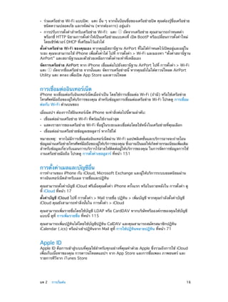 ••
••

ร่วมเครือข่าย Wi-Fi แบบปิด:  แตะ อื่น ๆ จากนั้นป้อนชื่อของเครือข่ายปิด คุณต้องรู้ชื่อเครือข่าย
ชนิดความปลอดภัย และรหัสผ่าน (หากต้องการ) อยู่แล้ว
การปรับการตั้งค่าสำ�หรับเครือข่าย Wi-Fi:  แตะ  ถัดจากเครือข่าย คุณสามารถกำ�หนดค่า
พร็อกซี่ HTTP นิยามการตั้งค่าให้เป็นเครือข่ายแบบคงที่ เปิด BootP หรือเปลี่ยนการตั้งค่าใหม่
โดยเซิร์ฟเวอร์ DHCP ที่เตรียมไว้แล้วได้

ตั้งค่าเครือข่าย Wi-Fi ของคุณเอง หากคุณมีสถานีฐาน AirPort ที่ไม่ได้ก�หนดไว้เปิดอยู่และอยู่ใน
ำ
ระยะ คุณจะสามารถใช้ iPhone เพื่อตั้งค่าได้ ไปที่ การตั้งค่า > Wi-Fi และมองหา “ตั้งค่าสถานีฐาน
AirPort” แตะสถานีฐานและตัวช่วยเหลือการตั้งค่าจะทำ�ที่เหลือเอง
จัดการเครือข่าย AirPort หาก iPhone เชื่อมต่อไปยังสถานีฐาน AirPort ไปที่ การตั้งค่า > Wi-Fi
แตะ
ถัดจากชื่อเครือข่าย จากนั้นแตะ จัดการเครือข่ายนี้ หากคุณยังไม่ได้ดาวน์โหลด AirPort
Utility แตะ ตกลง เพื่อเปิด App Store และดาวน์โหลด

การเชื่อมต่ออินเทอร์เน็ต

iPhone จะเชื่อมต่อกับอินเทอร์เน็ตเมื่อจำ�เป็น โดยใช้การเชื่อมต่อ Wi-Fi (ถ้ามี) หรือใช้เครือข่าย
โทรศัพท์มือถือของผู้ให้บริการของคุณ สำ�หรับข้อมูลการเชื่อมต่อเครือข่าย Wi-Fi โปรดดู การเชื่อม
ต่อกับ Wi-Fi ด้านบนของ
เมื่อแอปฯ ต้องการใช้อินเทอร์เน็ต iPhone จะทำ�สิ่งต่อไปนี้ตามลำ�ดับ:
••
••
••

เชื่อมต่อผ่านเครือข่าย Wi-Fi ที่พร้อมใช้งานล่าสุด

แสดงรายการของเครือข่าย Wi-Fi ที่อยู่ในระยะและเชื่อต่อโดยใช้หนึ่งในเครือข่ายที่คุณเลือก
เชื่อมต่อผ่านเครือข่ายข้อมูลเซลลูลาร์ หากใช้ได้

หมายเหตุ:  หากไม่มีการเชื่อมต่ออินเทอร์เน็ตผ่าน Wi-Fi แอปพลิเคชั่นและบริการอาจจะถ่ายโอน
ข้อมูลผ่านเครือข่ายโทรศัพท์มอถือของผูให้บริการของคุณ ซึงอาจเป็นผลให้เกิดค่าธรรมเนียมเพิมเติม
ื
้
่
่
สำ�หรับข้อมูลเกี่ยวกับแผนการบริการไร้สายให้ติดต่อผู้ให้บริการของคุณ ในการจัดการข้อมูลการใช้
งานเครือข่ายมือถือ โปรดดู การตั้งค่าเซลลูลาร์ ที่หน้า 151

การตั้งค่าเมลและบัญชีอื่น

การทำ�งานของ iPhone กับ iCloud, Microsoft Exchange และผู้ให้บริการระบบยอดนิยมผ่าน
ทางอินเทอร์เน็ตสำ�หรับเมล รายชื่อและปฏิทิน
คุณสามารถตั้งค่าบัญชี iCloud ฟรีเมื่อคุณตั้งค่า iPhone ครั้งแรก หรือในถายหลังใน การตั้งค่า ดู
ที่ iCloud ที่หน้า 17
ตั้งค่าบัญชี iCloud ไปที่ การตั้งค่า > Mail รายชื่อ ปฏิทิน > เพิ่มบัญชี หากคุณกำ�ลังตั้งค่าบัญชี
iCloud คุณยังสามารถทำ�สิ่งนั้นใน การตั้งค่า > iCloud
คุณสามารถเพิ่มรายชื่อโดยใช้บัญชี LDAP หรือ CardDAV หากบริษัทหรือองค์กรของคุณใช้บัญชี
แบบนี้ ดูที่ การเพิ่มรายชื่อ ที่หน้า 115
คุณสามารถเพิ่มปฏิทินได้โดยใช้บัญชีปฏิทิน CalDAV และคุณสามารถสมัครสมาชิกปฏิทิน
iCalendar (.ics) หรือนำ�เข้าปฏิทินจาก Mail ดูที่ การใช้ปฏิทินหลายปฏิทิน ที่หน้า 71

Apple ID

Apple ID คือการเข้าสู่ระบบที่คุณใช้สำ�หรับทุกอย่างที่คุณทำ�ด้วย Apple ซึ่งรวมถึงการใช้ iCloud
เพื่อเก็บเนื้อหาของคุณ การดาวน์โหลดแอปฯ จาก App Store และการซื้อเพลง ภาพยนตร์ และ
รายการทีวีจาก iTunes Store

	

บท 2    การเริ่มต้น	

16

 