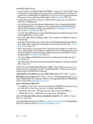คุณสมบัติที่รวมอยู่ใน iCloud:
••

••
••

••
••
••

••

••
••

iTunes ใน Cloud ดาวน์โหลดการซื้อเพลงและวิดีโอของ iTunes Store ก่อนหน้าไปยัง iPhone
ฟรี ได้ตลอดเวลา ด้วยการสมัครสมาชิก iTunes Match เพลงทั้งหมดของคุณ รวมไปถึงเพลงที่
คุณได้นำ�เข้าจากแผ่นซีดีหรือซื้อมาจากที่อื่นที่ไม่ใช่ iTunes Store จะปรากฏบนอุปกรณ์ของคุณ
ทั้งหมดและสามารถดาวน์โหลดและเล่นได้ตามต้องการ ดูที่ iTunes Match ที่หน้า 65
แอปพลิเคชั่นและหนังสือ ใช้ดาวน์โหลดรายการซื้อก่อนหน้าใน App Store และ iBookstore
ไปยัง iPhone ได้ฟรีตลอดเวลา

รูปภาพ ใช้กระจายภาพของฉัน เพื่อส่งรูปภาพที่คุณถ่ายด้วย iPhone ของคุณไปยังอุปกรณ์อื่น
ของคุณโดยอัตโนมัติ ใช้ การแบ่งปันรูปภาพ iCloud เพื่อแบ่งปันรูปภาพและวิดีโอกับผู้คนที่เรา
เลือก และให้พวกเขาเพิ่มรูปภาพ วิดีโอ และความคิดเห็น ดูที่ การแบ่งปันรูปภาพ iCloud ที่
หน้า 74 และ กระจายภาพของฉัน ที่หน้า 75

เอกสารใน Cloud ใช้อปเดตเอกสารและแอปพลิเคชันอยูเสมอผ่านอุปกรณ์ทงหมดของคุณ สำ�หรับ
ั
่
่
้ั
แอปพลิเคชั่นที่เปิดใช้งาน iCloud เท่านั้น

Mail รายชื่อ ปฏิทิน ใช้อัปเดตรายชื่อเมล, ปฏิทิน, โน้ต, และเตือนความจำ�อยู่เสมอผ่านอุปกรณ์
ทั้งหมดของคุณ
สำ�รองข้อมูล ใช้สำ�รองข้อมูล iPhone ไปยัง iCloud โดยอัตโนมัติเมื่อเสียบปลั๊กอยู่และเชื่อมต่อ
Wi-Fi ข้อมูล iCloud และข้อมูลสำ�รองทั้งหมดที่ส่งผ่านอินเทอร์เน็ตถูกเข้ารหัสไว้ ดูที่ การสำ�รอง
ข้อมูล iPhone ที่หน้า 150

ค้นหา iPhone ของฉัน ใช้ระบุตำ�แหน่ง iPhone ของคุณในแผนที่ แสดงข้อความ เล่นเสียง ล็อก
หน้าจอ หรือล้างข้อมูลระยะไกล ทั้งยังล็อกการเปิดใช้งานของ iPhone ไปยังบัญชี Apple ID ของ
คุณ ต้องใช้ Apple ID และรหัสผ่านของคุณก่อนที่ใครก็ตามสามารถลบหรือเปิดใช้งาน iPhone
ของคุณใหม่ ดูที่ ค้นหา iPhone ของฉัน ที่หน้า 37
แท็บ iCloud ใช้ดูหน้าเว็บที่คุณเปิดในอุปกรณ์ iOS และคอมพิวเตอร์ OS X อื่นของคุณ ดูที่ การ
แบ่งปัน ที่หน้า 57

ค้นหาเพื่อนของฉัน ใช้แบ่งปันตำ�แหน่งของคุณกับบุคคลที่สำ�คัญต่อคุณ ดาวน์โหลดแอปพลิเคชั่น
ฟรีจาก App Store

เกี่ยวกับ iCloud คุณจะได้รับบัญชีเมลฟรีและมีความจุพื้นที่ 5 GB สำ�หรับใช้งานเมล เอกสาร และ
ข้อมูลสำ�รอง เพลง แอปพลิเคชั่น รายการทีวี และหนังสือที่คุณได้ซื้อ รวมไปถึงการกระจายรูปภาพ
ของคุณจะไม่ถูกนับรวมในพื้นที่ที่ใช้งานได้ของคุณ
ลงชื่อเข้าใช้หรือการสร้างบัญชี iCloud และการตั้งค่าตัวเลือก iCloud ไปที่ การตั้งค่า > iCloud
ซื้อพื้นที่จัดเก็บ iCloud เพิ่มเติม ไปที่ การตั้งค่า > iCloud > เนื้อที่เก็บข้อมูลและข้อมูลสำ�รอง จาก
นั้นแตะ ซื้อที่จัดเก็บเพิ่ม หรือ เปลี่ยนแผนการจัดเก็บ สำ�หรับข้อมูลเพิ่มเติมเกี่ยวกับการซื้อพื้นที่เพิ่ม
เติมของ iCloud โปรดดู help.apple.com/icloud/
ดูและดาวน์โหลดรายการซื้อก่อนหน้า
••
••
••

รายการซื้อของ iTunes Store: คุณสามารถเข้าถึงเพลงและวิดีโอที่ซื้อไว้ของคุณในแอปฯ เพลง
และ วิดีโอ หรือ ใน iTunes Store แตะ อื่น ๆ จากนั้นแตะ สินค้าที่ซื้อแล้ว
รายการซื้อของ App Store: ไปที่ App Store แตะ อัปเดต แล้วแตะ สินค้าที่ซื้อแล้ว
การซื้อใน iBooks Store: ไปที่ iBooks แตะ Store แล้วแตะ สินค้าที่ซื้อแล้ว

เปิด การดาวน์โหลดอัตโนมัติ สำ�หรับเพลง แอปพลิเคชั่น หรือหนังสือ ไปที่ การตั้งค่า > iTunes
Store และ App Store
สำ�หรับข้อมูลเพิมเติมเกียวกับ iCloud ให้ไปที่ www.apple.com/asia/icloud สำ�หรับข้อมูลเพิมเติม
่
่
่
ที่เกี่ยวกับการสนับสนุน ให้ไปที่ www.apple.com/support/icloud

	

บท 2    การเริ่มต้น	

18

 