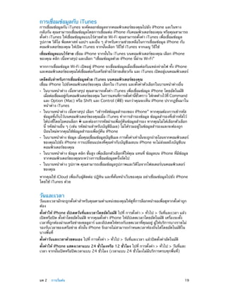 การเชื่อมข้อมูลกับ iTunes

การเชื่อมข้อมูลกับ iTunes จะคัดลอกข้อมูลจากคอมพิวเตอร์ของคุณไปยัง iPhone และในทาง
กลับกัน คุณสามารถเชื่อมข้อมูลโดยการเชื่อมต่อ iPhone กับคอมพิวเตอร์ของคุณ หรือคุณสามารถ
ตั้งค่า iTunes ให้เชื่อมข้อมูลแบบไร้สายด้วย Wi-Fi คุณสามารถตั้งค่า iTunes เพื่อเชื่อมข้อมูล
รูปภาพ วิดีโอ พ็อดคาสท์ แอปฯ และอื่น ๆ สำ�หรับความช่วยเหลือในการเชื่อมข้อมูล iPhone กับ
คอมพิวเตอร์ของคุณ ให้เปิด iTunes จากนั้นเลือก วิธีใช้ iTunes จากเมนู วิธีใช้
เชื่อมข้อมูลแบบไร้สาย เชื่อม iPhone จากนั้นใน iTunes บนคอมพิวเตอร์ของคุณ เลือก iPhone
ของคุณ คลิก เนื้อหาสรุป และเลือก “เชื่อมข้อมูลด้วย iPhone นี้ผ่าน Wi-Fi”
หากการเชื่อมข้อมูล Wi-Fi เปิดอยู่ iPhone จะเชื่อมข้อมูลเมื่อเชื่อมต่อกับแหล่งจ่ายไฟ ทั้ง iPhone
และคอมพิวเตอร์ของคุณได้เชือมต่อกับเครือข่ายไร้สายเดียวกัน และ iTunes เปิดอยูบนคอมพิวเตอร์
่
่
เคล็ดลับสำ�หรับการเชื่อมข้อมูลด้วย iTunes บนคอมพิวเตอร์ของคุณ
เชื่อม iPhone ไปยังคอมพิวเตอร์ของคุณ เลือกใน iTunes และตั้งค่าตัวเลือกในบานหน้าต่างอื่น
••

••

••

••
••

ในบานหน้าต่าง เนื้อหาสรุป คุณสามารถตั้งค่า iTunes เพื่อเชื่อมข้อมูล iPhone โดยอัตโนมัติ
เมือต่อเชือมอยูกบคอมพิวเตอร์ของคุณ ในการแทนทีการตังค่านีชวคราว ให้กดค้างไว้ท่ี Command
่
่
่ ั
่
้
้ ่ั
และ Option (Mac) หรือ Shift และ Control (พีซี) จนกว่าคุณจะเห็น iPhone ปรากฏขึ้นมาใน
หน้าต่าง iTunes
ในบานหน้าต่าง เนื้อหาสรุป เลือก “เข้ารหัสข้อมูลสำ�รองของ iPhone” หากคุณต้องการเข้ารหัส
ข้อมูลที่เก็บไว้บนคอมพิวเตอร์ของคุณเมื่อ iTunes ทำ�การสำ�รองข้อมูล ข้อมูลสำ�รองที่เข้ารหัสไว้
ได้บ่งชี้โดยไอคอนล็อก และต้องการรหัสผ่านเพื่อกู้คืนข้อมูลสำ�รอง หากคุณไม่ได้เลือกตัวเลือก
นี้ รหัสผ่านอื่น ๆ (เช่น รหัสผ่านสำ�หรับบัญชีอีเมล) ไม่ได้รวมอยู่ในข้อมูลสำ�รองและจะต้องถูก
ป้อนใหม่หากคุณใช้ข้อมูลสำ�รองเพื่อกู้คืน iPhone

ในบานหน้าต่าง ข้อมูล เมือคุณเชือมข้อมูลบัญชีเมล การตังค่าเท่านันจะถูกถ่ายโอนจากคอมพิวเตอร์
่
่
้
้
ของคุณไปยัง iPhone การเปลี่ยนแปลงที่คุณทำ�กับบัญชีเมลบน iPhone จะไม่ส่งผลถึงบัญชีบน
คอมพิวเตอร์ของคุณ
ในบานหน้าต่าง ข้อมูล คลิก ขั้นสูง เพื่อเลือกตัวเลือกที่ให้คุณ แทนที่ ข้อมูลบน iPhone ที่มีข้อมูล
จากคอมพิวเตอร์ของคุณระหว่างการเชื่อมข้อมูลครั้งถัดไป
ในบานหน้าต่าง รูปภาพ คุณสามารถเชื่อมข้อมูลรูปภาพและวิดีโอจากโฟลเดอร์บนคอมพิวเตอร์
ของคุณ

หากคุณใช้ iCloud เพื่อเก็บผู้ติดต่อ ปฏิทิน และที่คั่นหน้าเว็บของคุณ อย่าเชื่อมข้อมูลไปยัง iPhone
โดยใช้ iTunes ด้วย

วันและเวลา

วันและเวลามักจะถูกตั้งค่าสำ�หรับคุณตามตำ�แหน่งของคุณให้ดูที่การล็อกหน้าจอเพื่อดูหากตั้งค่าถูก
ต้อง
ตั้งค่าให้ iPhone อัปเดตวันที่และเวลาโดยอัตโนมัติ ไปที่ การตั้งค่า > ทั่วไป > วันที่และเวลา แล้ว
เปิดหรือปิด ตั้งค่าโดยอัตโนมัติ หากคุณตั้งค่า iPhone ให้อัปเดตเวลาโดยอัตโนมัติ เครื่องจะตั้ง
เวลาที่ถูกต้องผ่านเครือข่ายเซลลูลาร์ และอัปเดตให้ตรงกับเขตเวลาที่คุณอยู่ ผู้ให้บริการบางรายไม่
รองรับเวลาของเครือข่าย ดังนั้น iPhone จึงอาจไม่สามารถกำ�หนดเวลาท้องถิ่นได้โดยอัตโนมัติใน
บางพื้นที่
ตั้งค่าวันและเวลาด้วยตนเอง ไปที่ การตั้งค่า > ทั่วไป > วันที่และเวลา แล้วปิดตั้งค่าอัตโนมัติ
ตั้งค่าให้ iPhone แสดงเวลาแบบ 24 ชั่วโมงหรือ 12 ชั่วโมง ไปที่ การตั้งค่า > ทั่วไป > วันที่และ
เวลา จากนั้นเปิดหรือปิดเวลาแบบ 24 ชั่วโมง (เวลาแบบ 24 ชั่วโมงไม่มีบริการครบทุกพื้นที่)

	

บท 2    การเริ่มต้น	

19

 