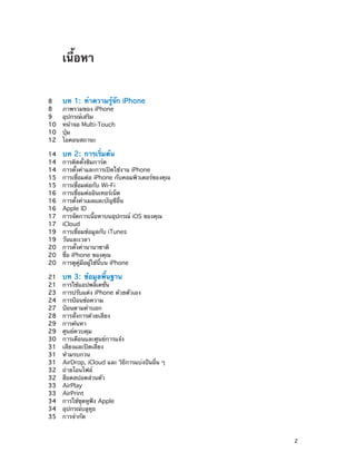เนื้อหา
8	
8	
9	
10	
10	
12	

บท 1:  ทำ�ความรู้จัก iPhone

14	
14	
14	
15	
15	
16	
16	
16	
17	
17	
19	
19	
20	
20	
20	

บท 2:  การเริ่มต้น

21	
21	
23	
24	
27	
28	
29	
29	
30	
31	
31	
31	
32	
32	
33	
33	
34	
34	
35	

บท 3:  ข้อมูลพื้นฐาน

ภาพรวมของ iPhone
อุปกรณ์เสริม
หน้าจอ Multi-Touch
ปุ่ม
ไอคอนสถานะ

การติดตั้งซิมการ์ด
การตั้งค่าและการเปิดใช้งาน iPhone
การเชื่อมต่อ iPhone กับคอมพิวเตอร์ของคุณ
การเชื่อมต่อกับ Wi-Fi
การเชื่อมต่ออินเทอร์เน็ต
การตั้งค่าเมลและบัญชีอื่น
Apple ID
การจัดการเนื้อหาบนอุปกรณ์ iOS ของคุณ
iCloud
การเชื่อมข้อมูลกับ iTunes
วันและเวลา
การตั้งค่านานาชาติ
ชื่อ iPhone ของคุณ
การดูคู่มือผู้ใช้นี้บน iPhone
การใช้แอปพลิเคชั่น
การปรับแต่ง iPhone ด้วยตัวเอง
การป้อนข้อความ
ป้อนตามคำ�บอก
การสั่งการด้วยเสียง
การค้นหา
ศูนย์ควบคุม
การเตือนและศูนย์การแจ้ง
เสียงและปิดเสียง
ห้ามรบกวน
AirDrop, iCloud และ วิธีการแบ่งปันอื่น ๆ
ถ่ายโอนไฟล์
ฮ็อตสปอตส่วนตัว
AirPlay
AirPrint
การใช้ชุดหูฟัง Apple
อุปกรณ์บลูทูธ
การจำ�กัด

		

2

 