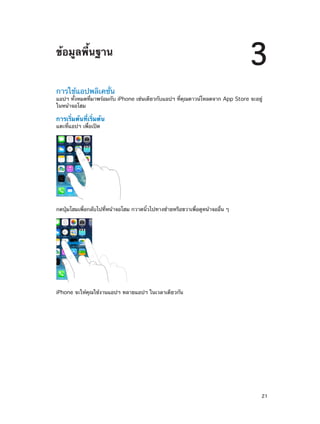 ข้อมูลพื้นฐาน

3

การใช้แอปพลิเคชั่น

แอปฯ ทั้งหมดที่มาพร้อมกับ iPhone เช่นเดียวกับแอปฯ ที่คุณดาวน์โหลดจาก App Store จะอยู่
ในหน้าจอโฮม

การเริ่มต้นที่เริ่มต้น
แตะที่แอปฯ เพื่อเปิด

กดปุ่มโฮมเพื่อกลับไปที่หน้าจอโฮม กวาดนิ้วไปทางซ้ายหรือขวาเพื่อดูหน้าจออื่น ๆ

iPhone จะให้คุณใช้งานแอปฯ หลายแอปฯ ในเวลาเดียวกัน

		

21

 