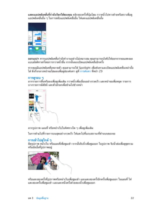 แสดงแอปพลิเคชั่นที่กำ�ลังเรียกใช้ของคุณ คลิกสองครั้งที่ปุ่มโฮม กวาดนิ้วไปทางซ้ายหรือขวาเพื่อดู
แอปพลิเคชั่นอื่น ๆ ในการสลับแอปพลิเคชั่นอื่น ให้แตะแอปพลิเคชั่นนั้น

ออกแอปฯ หากแอปพลิเคชันกำ�ลังทำ�งานอย่างไม่เหมาะสม คุณสามารถบังคับให้ออกจากจอแสดงผล
่
แบบมัลติทาสก์โดยการกวาดนิ้วขึ้น จากนั้นลองเปิดแอปพลิเคชั่นอีกครั้ง
หากคุณมีแอปพลิเคชั่นหลายตัว คุณสามารถใช้ Spotlight เพื่อค้นหาและเปิดแอปพลิเคชั่นเหล่านั้น
ได้ ดึงกึ่งกลางหน้าจอโฮมลงเพื่อดูช่องค้นหา ดูที่ การค้นหา ที่หน้า 29

การดูรอบ ๆ

ลากรายการขึ้นหรือลงเพื่อดูเพิ่มเติม กวาดนิ้วเพื่อเลื่อนอย่างรวดเร็ว แตะหน้าจอเพื่อหยุด รายการ
บางรายการมีดัชนี แตะตัวอักษรเพื่อข้ามไปข้างหน้า

ลากรูปภาพ แผนที่ หรือหน้าเว็บในทิศทางใด ๆ เพื่อดูเพิ่มเติม
ในการข้ามไปที่รายการบนสุดอย่างรวดเร็ว ให้แตะไปที่แถบสถานะที่ด้านบนของจอ

การเข้าไปดูใกล้ ๆ

ยืดรูปภาพ หน้าเว็บ หรือแผนทีเพือซูมเข้า จากนันจีบนิวเพือซูมออก ในรูปภาพ จีบนิวต่อเพือดูชดรวม
่ ่
้
้ ่
้
่
ุ
หรืออัลบั้มที่รูปภาพอยู่

หรือแตะสองครั้งที่รูปภาพหรือหน้าเว็บเพื่อซูมเข้า และแตะสองครั้งอีกครั้งเพื่อซูมออก ในแผนที่ ให้
แตะสองครั้งเพื่อซูมเข้า และแตะหนึ่งครั้งด้วยสองนิ้วเพื่อซูมออก

	

บท 3    ข้อมูลพื้นฐาน	

22

 