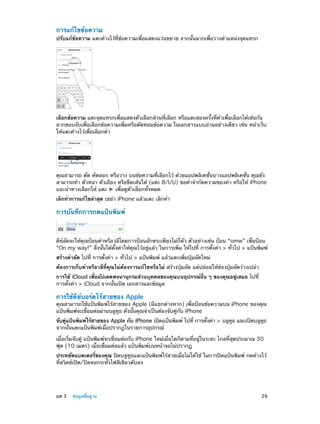 การแก้ไขข้อความ

ปรับแก้ข้อความ แตะค้างไว้ที่ข้อความเพื่อแสดงแว่นขยาย จากนั้นลากเพื่อวางตำ�แหน่งจุดแทรก

เลือกข้อความ แตะจุดแทรกเพื่อแสดงตัวเลือกส่วนที่เลือก หรือแตะสองครั้งที่คำ�เพื่อเลือกได้เช่นกัน
ลากขอบจับเพื่อเลือกข้อความเพิ่มหรือตัดทอนข้อความ ในเอกสารแบบอ่านอย่างเดียว เช่น หน้าเว็บ
ให้แตะค้างไว้เพื่อเลือกคำ�

คุณสามารถ ตัด คัดลอก หรือวาง บนข้อความที่เลือกไว้ ด้วยแอปพลิเคชั่นบางแอปพลิเคชั่น คุณยัง
สามารถทำ� ตัวหนา ตัวเอียง หรือขีดเส้นใต้ (แตะ B/I/U) ขอคำ�จำ�กัดความของคำ� หรือให้ iPhone
แนะนำ�ทางเลือกให้ แตะ
เพื่อดูตัวเลือกทั้งหมด
เลิกทำ�การแก้ไขล่าสุด เขย่า iPhone แล้วแตะ เลิกทำ�

การบันทึกการกดแป้นพิมพ์

คีย์ลัดจะให้คุณป้อนคำ�หรือวลีโดยการป้อนอักขระเพียงไม่กี่ตัว ตัวอย่างเช่น ป้อน “omw” เพื่อป้อน
“On my way!” สิ่งนั้นได้ตั้งค่าให้คุณไว้อยู่แล้ว ในการเพิ่ม ให้ไปที่ การตั้งค่า > ทั่วไป > แป้นพิมพ์
สร้างคำ�ลัด ไปที่ การตั้งค่า > ทั่วไป > แป้นพิมพ์ แล้วแตะเพิ่มปุ่มลัดใหม่
ต้องการเก็บคำ�หรือวลีที่คุณไม่ต้องการแก้ไขหรือไม่ สร้างปุ่มลัด แต่ปล่อยให้ช่องปุ่มลัดว่างเปล่า
การใช้ iCloud เพื่ออัปเดตพจนานุกรมส่วนบุคคลของคุณบนอุปกรณ์อื่น ๆ ของคุณอยู่เสมอ ไปที่
การตั้งค่า > iCloud จากนั้นเปิด เอกสารและข้อมูล

การใช้คีย์บอร์ดไร้สายของ Apple

คุณสามารถใช้แป้นพิมพ์ไร้สายของ Apple (มีแยกต่างหาก) เพื่อป้อนข้อความบน iPhone ของคุณ
แป้นพิมพ์จะเชื่อมต่อผ่านบลูทูธ ดังนั้นคุณจำ�เป็นต้องจับคู่กับ iPhone
จับคูแป้นพิมพ์ไร้สายของ Apple กับ iPhone เปิดแป้นพิมพ์ ไปที่ การตังค่า > บลูทธ และเปิดบลูทธ
่
้
ู
ู
จากนั้นแตะแป้นพิมพ์เมื่อปรากฏในรายการอุปกรณ์
เมื่อเริ่มจับคู่ แป้นพิมพ์จะเชื่อมต่อกับ iPhone ใหม่เมื่อใดก็ตามที่อยู่ในระยะ ไกลที่สุดประมาณ 30
ฟุต (10 เมตร) เมื่อเชื่อมต่อแล้ว แป้นพิมพ์บนหน้าจอไม่ปรากฏ
ประหยัดแบตเตอรี่ของคุณ ปิดบลูทูธและแป้นพิมพ์ไร้สายเมื่อไม่ได้ใช้ ในการปิดแป้นพิมพ์ กดค้างไว้
ที่สวิตช์เปิด/ปิดจนกระทั่งไฟสีเขียวดับลง

	

บท 3    ข้อมูลพื้นฐาน	

26

 