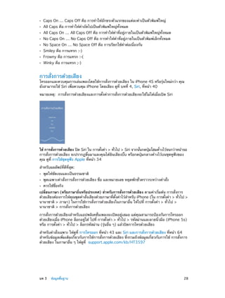 ••
••
••
••
••
••
••
••

Caps On … Caps Off คือ การทำ�ให้อักขระตัวแรกของแต่ละคำ�เป็นตัวพิมพ์ใหญ่
All Caps คือ การทำ�ให้ค�ถัดไปเป็นตัวพิมพ์ใหญ่ทั้งหมด
ำ

All Caps On … All Caps Off คือ การทำ�ให้คำ�ที่อยู่ภายในเป็นตัวพิมพ์ใหญ่ทั้งหมด
No Caps On … No Caps Off คือ การทำ�ให้คำ�ที่อยู่ภายในเป็นตัวพิมพ์เล็กทั้งหมด
No Space On … No Space Off คือ การเรียกใช้คำ�ต่อเนื่องกัน
Smiley คือ การแทรก :-)

Frowny คือ การแทรก :-(
Winky คือ การแทรก ;-)

การสั่งการด้วยเสียง

โทรออกและควบคุมการเล่นเพลงโดยใช้การสั่งการด้วยเสียง ใน iPhone 4S หรือรุ่นใหม่กว่า คุณ
ยังสามารถใช้ Siri เพื่อควบคุม iPhone โดยเสียง ดูที่ บทที่ 4, Siri, ที่หน้า 40
หมายเหตุ:  การสั่งการด้วยเสียงและการตั้งค่าการสั่งการด้วยเสียงจะใช้ไม่ได้เมื่อเปิด Siri

ใช้ การสังการด้วยเสียง ปิด Siri ใน การตังค่า > ทัวไป > Siri จากนันกดปุมโฮมค้างไว้จนกว่าหน้าจอ
่
้
่
้
่
้
การสั่งการด้วยเสียง จะปรากฏขึ้นมาและคุณได้ยินเสียงบี๊บ หรือกดปุ่มกลางค้างไว้บนชุดหูฟังของ
คุณ ดูที่ การใช้ชุดหูฟัง Apple ที่หน้า 34
สำ�หรับผลลัพธ์ที่ดีที่สุด:
••
••
••

พูดให้ชัดเจนและเป็นธรรมชาติ

พูดเฉพาะคำ�สั่งการสั่งการด้วยเสียง ชื่อ และหมายเลข หยุดพักชั่วคราวระหว่างคำ�สั่ง
ควรใช้ชื่อจริง

เปลี่ยนภาษา (หรือภาษาถิ่นหรือประเทศ) สำ�หรับการสั่งการด้วยเสียง ตามค่าเริ่มต้น การสั่งการ
ด้วยเสียงต้องการให้คณพูดคำ�สังเสียงด้วยภาษาทีตงค่าไว้ส�หรับ iPhone (ใน การตังค่า > ทัวไป >
ุ
่
่ ้ั
ำ
้
่
นานาชาติ > ภาษา) ในการใช้การสั่งการด้วยเสียงในภาษาอื่น ให้ไปที่ การตั้งค่า > ทั่วไป >
นานาชาติ > การสั่งการด้วยเสียง
การสั่งการด้วยเสียงสำ�หรับแอปพลิเคชั่นเพลงจะเปิดอยู่เสมอ แต่คุณสามารถป้องกันการโทรออก
ด้วยเสียงเมื่อ iPhone ล็อกอยู่ได้ ไปที่ การตั้งค่า > ทั่วไป > รหัสผ่านและลายนิ้วมือ (iPhone 5s)
หรือ การตั้งค่า > ทั่วไป > ล็อกรหัสผ่าน (รุ่นอื่น ๆ) แล้วปิดการโทรด้วยเสียง
สำ�หรับคำ�สั่งเฉพาะ ให้ดูที่ การโทรออก ที่หน้า 43 และ Siri และการสั่งการด้วยเสียง ที่หน้า 64
สำ�หรับข้อมูลเพิ่มเติมเกี่ยวกับการใช้การสั่งการด้วยเสียง ซึ่งรวมถึงข้อมูลเกี่ยวกับการใช้ การสั่งการ
ด้วยเสียง ในภาษาอื่น ๆ ให้ดูที่ support.apple.com/kb/HT3597

	

บท 3    ข้อมูลพื้นฐาน	

28

 