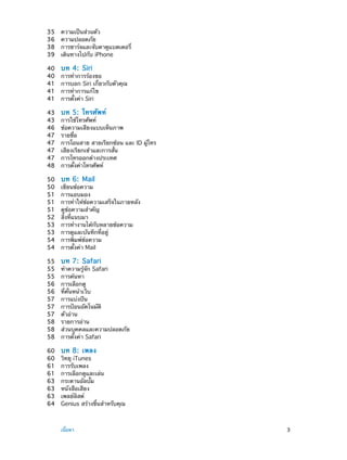 35	
36	
38	
39	
40	
40	
41	
41	
41	

บท 4:  Siri

43	
43	
46	
47	
47	
47	
47	
48	

บท 5:  โทรศัพท์

50	
50	
51	
51	
51	
52	
53	
53	
54	
54	

บท 6:  Mail

55	
55	
55	
56	
56	
57	
57	
57	
58	
58	
58	

บท 7:  Safari

60	
60	
61	
61	
63	
63	
63	
64	

	

ความเป็นส่วนตัว
ความปลอดภัย
การชาร์จและจับตาดูแบตเตอรี่
เดินทางไปกับ iPhone

บท 8:  เพลง

การทำ�การร้องขอ
การบอก Siri เกี่ยวกับตัวคุณ
การทำ�การแก้ไข
การตั้งค่า Siri
การใช้โทรศัพท์
ข้อความเสียงแบบเห็นภาพ
รายชื่อ
การโอนสาย สายเรียกซ้อน และ ID ผู้โทร
เสียงเรียกเข้าและการสั่น
การโทรออกต่างประเทศ
การตั้งค่าโทรศัพท์
เขียนข้อความ
การแอบมอง
การทำ�ให้ข้อความเสร็จในภายหลัง
ดูข้อความสำ�คัญ
สิ่งที่แนบมา
การทำ�งานได้กับหลายข้อความ
การดูและบันทึกที่อยู่
การพิมพ์ข้อความ
การตั้งค่า Mail
ทำ�ความรู้จัก Safari
การค้นหา
การเลือกดู
ที่คั่นหน้าเว็บ
การแบ่งปัน
การป้อนอัตโนมัติ
ตัวอ่าน
รายการอ่าน
ส่วนบุคคลและความปลอดภัย
การตั้งค่า Safari
วิทยุ iTunes
การรับเพลง
การเลือกดูและเล่น
กระดานอัลบั้ม
หนังสือเสียง
เพลย์ลิสต์
Genius สร้างขึ้นสำ�หรับคุณ

เนื้อหา	

3

 