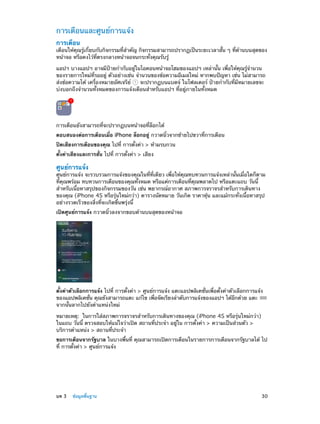 การเตือนและศูนย์การแจ้ง
การเตือน

เตือนให้คุณรู้เกี่ยบกับกิจกรรมที่ส�คัญ กิจกรรมสามารถปรากฏเป็นระยะเวลาสั้น ๆ ที่ด้านบนสุดของ
ำ
หน้าจอ หรือคงไว้ที่ตรงกลางหน้าจอจนกระทั่งคุณรับรู้
แอปฯ บางแอปฯ อาจมีป้ายกำ�กับอยู่ในไอคอนหน้าจอโฮมของแอปฯ เหล่านั้น เพื่อให้คุณรู้จำ�นวน
ของรายการใหม่ที่รออยู่ ตัวอย่างเช่น จำ�นวนของข้อความอีเมลใหม่ หากพบปัญหา เช่น ไม่สามารถ
ส่งข้อความได้ เครื่องหมายอัศเจรีย์
จะปรากฏบนแบดจ์ ในโฟลเดอร์ ป้ายกำ�กับที่มีหมายเลขจะ
บ่งบอกถึงจำ�นวนทั้งหมดของการแจ้งเตือนสำ�หรับแอปฯ ที่อยู่ภายในทั้งหมด

การเตือนยังสามารถที่จะปรากฏบนหน้าจอที่ล็อกได้
ตอบสนองต่อการเตือนเมื่อ iPhone ล็อกอยู่ กวาดนิ้วจากซ้ายไปขวาที่การเตือน
ปิดเสียงการเตือนของคุณ ไปที่ การตั้งค่า > ห้ามรบกวน
ตั้งค่าเสียงและการสั่น ไปที่ การตั้งค่า > เสียง

ศูนย์การแจ้ง

ศูนย์การแจ้ง จะรวบรวมการแจ้งของคุณในที่ที่เดียว เพื่อให้คุณทบทวนการแจ้งเหล่านั้นเมื่อใดก็ตาม
ที่คุณพร้อม ทบทวนการเตือนของคุณทั้งหมด หรือแค่การเตือนที่คุณพลาดไป หรือแตะแถบ วันนี้
สำ�หรับเนื้อหาสรุปของกิจกรรมของวัน เช่น พยากรณ์อากาศ สภาพการจราจรสำ�หรับการเดินทาง
ของคุณ (iPhone 4S หรือรุ่นใหม่กว่า) ตารางนัดหมาย วันเกิด ราคาหุ้น และแม้กระทั่งเนื้อหาสรุป
อย่างรวดเร็วของสิ่งที่จะเกิดขึ้นพรุ่งนี้
เปิดศูนย์การแจ้ง กวาดนิ้วลงจากขอบด้านบนสุดของหน้าจอ

ตั้งค่าตัวเลือกการแจ้ง ไปที่ การตั้งค่า > ศูนย์การแจ้ง แตะแอปพลิเคชั่นเพื่อตั้งค่าตัวเลือกการแจ้ง
ของแอปพลิเคชัน คุณยังสามารถแตะ แก้ไข เพือจัดเรียงลำ�ดับการแจ้งของแอปฯ ได้อกด้วย แตะ
่
่
ี
จากนั้นลากไปยังตำ�แหน่งใหม่
หมายเหตุ:  ในการใส่สภาพการจราจรสำ�หรับการเดินทางของคุณ (iPhone 4S หรือรุ่นใหม่กว่า)
ในแถบ วันนี้ ตรวจสอบให้แน่ใจว่าเปิด สถานที่ประจำ� อยู่ใน การตั้งค่า > ความเป็นส่วนตัว >
บริการตำ�แหน่ง > สถานที่ประจำ�
ขอการเตือนจากรัฐบาล ในบางพื้นที่ คุณสามารถเปิดการเตือนในรายการการเตือนจากรัฐบาลได้ ไป
ที่ การตั้งค่า > ศูนย์การแจ้ง

	

บท 3    ข้อมูลพื้นฐาน	

30

 